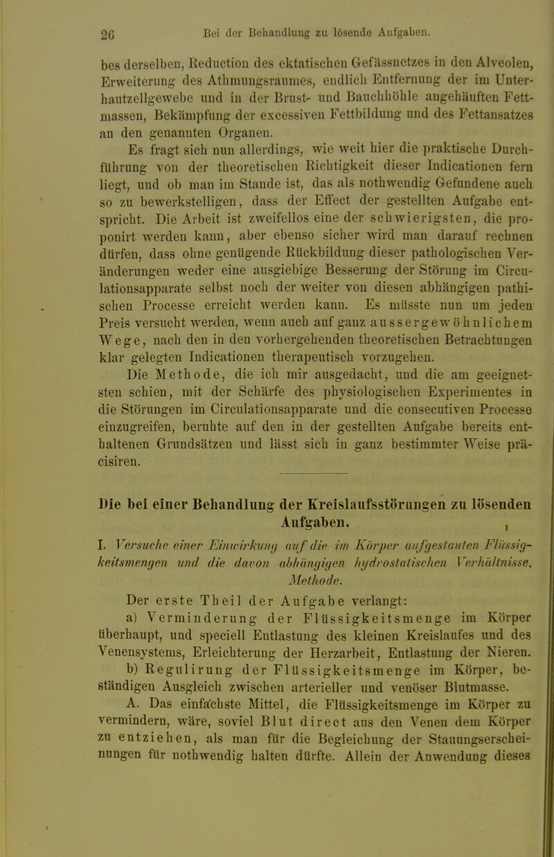 bes derselben, Keductiou des ektatischen Gefässnetzes in den Alveolen, Erweiterung des Athmungsraumes, endlich Entfernung der im Unter- hautzellgewebe und in der Brust- und Bauchhöhle angehäuften Fett- massen, Bekämpfung der excessiven Fettbildung und des Fettansatzes an den genannten Organen. Es fragt sich nun allerdings, wie weit hier die praktische Durch- führung von der theoretischen Richtigkeit dieser Indicationen fern liegt, und ob man im Stande ist, das als nothwendig Gefundene auch so zu bewerkstelligen, dass der Effect der gestellten Aufgabe ent- spricht. Die Arbeit ist zweifellos eine der schwierigsten, die pro- ponirt werden kann, aber ebenso sicher wird man darauf rechnen dürfen, dass ohne genügende Rückbildung dieser pathologischen Ver- änderungen weder eine ausgiebige Besserung der Störung im Circu- lationsapparate selbst noch der weiter von diesen abhängigen pathi- schen Processe erreicht werden kann. Es müsste nun um jeden Preis versucht weiden, wenn auch auf ganz ausser gewöhnlichem Wege, nach den in den vorhergehenden theoretischen Betrachtungen klar gelegten Indicationen therapeutisch vorzugehen. Die Methode, die ich mir ausgedacht, und die am geeignet- sten schien, mit der Schärfe des physiologischen Experimentes in die Störungen im Circulationsapparate und die consecutiven Processe einzugreifen, beruhte auf den in der gestellten Aufgabe bereits ent- haltenen Grundsätzen und lässt sich in ganz bestimmter Weise prä- cisiren. Die bei einer Behandlung der Kreislaufsstörungen zu lösenden Aufgaben. , I. Versuche einer Einwirkung auf die im Körper aufgestauten Flüssig- keit smengen und die davon abhängigen hydrostatischen Verhältnisse. Methode. Der erste Theil der Aufgabe verlangt: a) Verminderung der Flüssigkeitsmenge im Körper überhaupt, und speciell Entlastung des kleinen Kreislaufes und des Venensystems, Erleichterung der Herzarbeit, Entlastung der Nieren. b) Regulirung der Flüssigkeitsmenge im Körper, be- ständigen Ausgleich zwischen arterieller und venöser Blutmasse. A. Das einfachste Mittel, die Flüssigkeitsmenge im Körper zu vermindern, wäre, soviel Blut direct aus den Venen dem Körper zu entziehen, als man für die Begleichung der Stauungserschei- nungen für nothwendig halten dürfte. Allein der Anwendung dieses