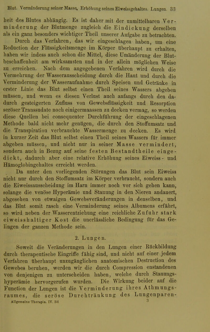 beit des Blutes abhängig. Es ist daher mit der unmittelbaren Ver- minderung der Blutmenge zugleich die Eindickung derselben als ein ganz besonders wichtiger Theil unserer Aufgabe zu betrachten. Durch das Verfahren, das wir eingeschlagen haben, um eine Reduction der Fliissigkeitsmenge im Körper überhaupt zu erhalten, haben wir indess auch schon die Mittel, diese Umänderung der Blut- beschaffenheit am wirksamsten und in der allein möglichen Weise zu erreichen. Nach dem angegebenen Verfahren wird durch die Vermehrung der Wasserausscheidung durch die Haut und durch die Verminderung der Wasseraufnahme durch Speisen und Getränke in erster Linie das Blut selbst einen Theil seines Wassers abgeben müssen, und wenn es diesen Verlust auch anfangs durch den da- durch gesteigerten Zufluss von Gewebsflüssigkeit und Resorption seröser Transsudate noch einigermaassen zu decken vermag, so werden diese Quellen bei consequenter Durchführung der eingeschlagenen Methode bald nicht mehr genügen, die durch den Stoffumsatz und die Transpiration verbrauchte Wassermenge zu decken. Es wird in kurzer Zeit das Blut selbst einen Theil seines Wassers für immer abgeben müssen, und nicht nur in seiner Masse vermindert, sondern auch in Bezug auf seine festen Bestandtheile einge- dickt, dadurch aber eine relative Erhöhung seines Ei weiss - und Hämoglobingehaltes erreicht werden. Da unter den vorliegenden Störungen das Blut sein Eiweiss nicht nur durch den Stoffumsatz im Körper verbraucht, sondern auch die Eiweissausscheidung im Harn immer noch vor sich gehen kann, solange die venöse Hyperämie und Stauung in den Nieren andauert, abgesehen von etwaigen Gewebsveränderungen in denselben, und das Blut somit rasch eine Verminderung seines Albumens erfährt, so wird neben der Wasserentziehung eine reichliche Z u f u h r stark eiweisshaltiger Kost die unerlässliche Bedingung für das Ge- lingen der ganzen Methode sein. 2. Lungen. Soweit die Veränderungen in den Lungen einer Rückbildung durch therapeutische Eingriffe fähig sind, und nicht auf einer jedem Verfahren überhaupt unzugänglichen anatomischen Destruction des Gewebes beruhen, werden wir die durch Compression enstandenen von denjenigen zu unterscheiden haben, welche durch Stauungs- hyperämie hervorgerufen wurden. Die Wirkung beider auf die Function der Lungen ist die Verminderung ihres Athmungs- raumes, die seröse Durchtränkung des Lungenparen- Allgemeine Therapie. IV. Bd 3