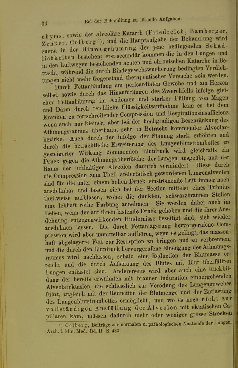 chyms, sowie der alveoläre Katarrh (Friedreich Bamberger Zenke , Colberg '), und die Hauptaufgabe der Behandlung wird zuerst in der Hinwegräumung der jene bedingenden Schad- ichkeiten bestehen; erst secundär kommen die in den Lungen und n den Luftwegen bestehenden acuten und ironischen Katarrhe in Be- dacht, während die durch Bindegewebswucherung bedingten Verdich- ten nicht mehr Gegenstand therapeutischer Versuche sein werden. Durch Fettanhäufung am pericardialen Gewebe und am Herzen selbst sowie durch das Hinaufdrängen des Zwerchfells infolge glei- ^Y^LtortW im Abdomen und starker Füllung von Magen und Darm durch reichliche Flüssigkeitsaufnahme kam es bei dem Kranken zu fortschreitender Compression und Respirationsinsufficienz wenn auch nur kleiner, aber bei der hochgradigen Beschränkung des Athmungsraumes überhaupt sehr in Betracht kommender Alveolar- bezirke Auch durch den infolge der Stauung stark erhöhten und durch die beträchtliche Erweiterung des Lungenblutstrombettes zu gesteigerter Wirkung kommenden Blutdruck wird gleichfalls ein Druck gegen die Athmungsoberfläche der Lungen ausgeübt, und der Raum der lufthaltigen Alveolen dadurch vermindert. Diese durch die Compression zum Theil atelectatisch gewordenen Lungenalveolen sind für die unter einem hohen Druck einströmende Luft immer noch ausdehnbar und lassen sich bei der Section mittelst eines Tubulus theilweise aufblasen, wobei die dunklen, schwarzbraunen Stellen eine lebhaft rothe Färbung annehmen. Sie werden daher auch im Leben, wenn der auf ihnen lastende Druck gehoben und die ihrer Aus- dehnung entgegenwirkenden Hindernisse beseitigt sind, sich wieder ausdehnen lassen. Die durch Fettanlagerung hervorgerufene Com- pression wird aber unmittelbar aufhören, wenn es gelingt, das massen- haft abgelagerte Fett zur Resorption zu bringen und zu verbrennen, und die durch den Blutdruck hervorgerufene Einengung des Athmungs- raumes wird nachlassen, sobald eine Reduction der Blutmasse er- reicht und die durch Aufstauung des Blutes mit Blut überfüllten Lungen entlastet sind. Andererseits wird aber auch eine Rückbil- dung der bereits erwähnten mit brauner Induration einhergehenden Alveolarektasien, die schliesslich zur Verödung des Lungengewebes führt, zugleich mit der Reduction der Blutmenge und der Entlastung des Lungenblutstrombettes ermöglicht, und wo es noch nicht zur vollständigen Ausfüllung der Alveolen mit ektatischen Ca- pillaren kam, müssen dadurch mehr oder weniger grosse Strecken 1) Colberg, Beiträge zur normalen u. pathologischen Anatomie der Lungen. Arch. f. klin. Med. Bd. II. S. 483.