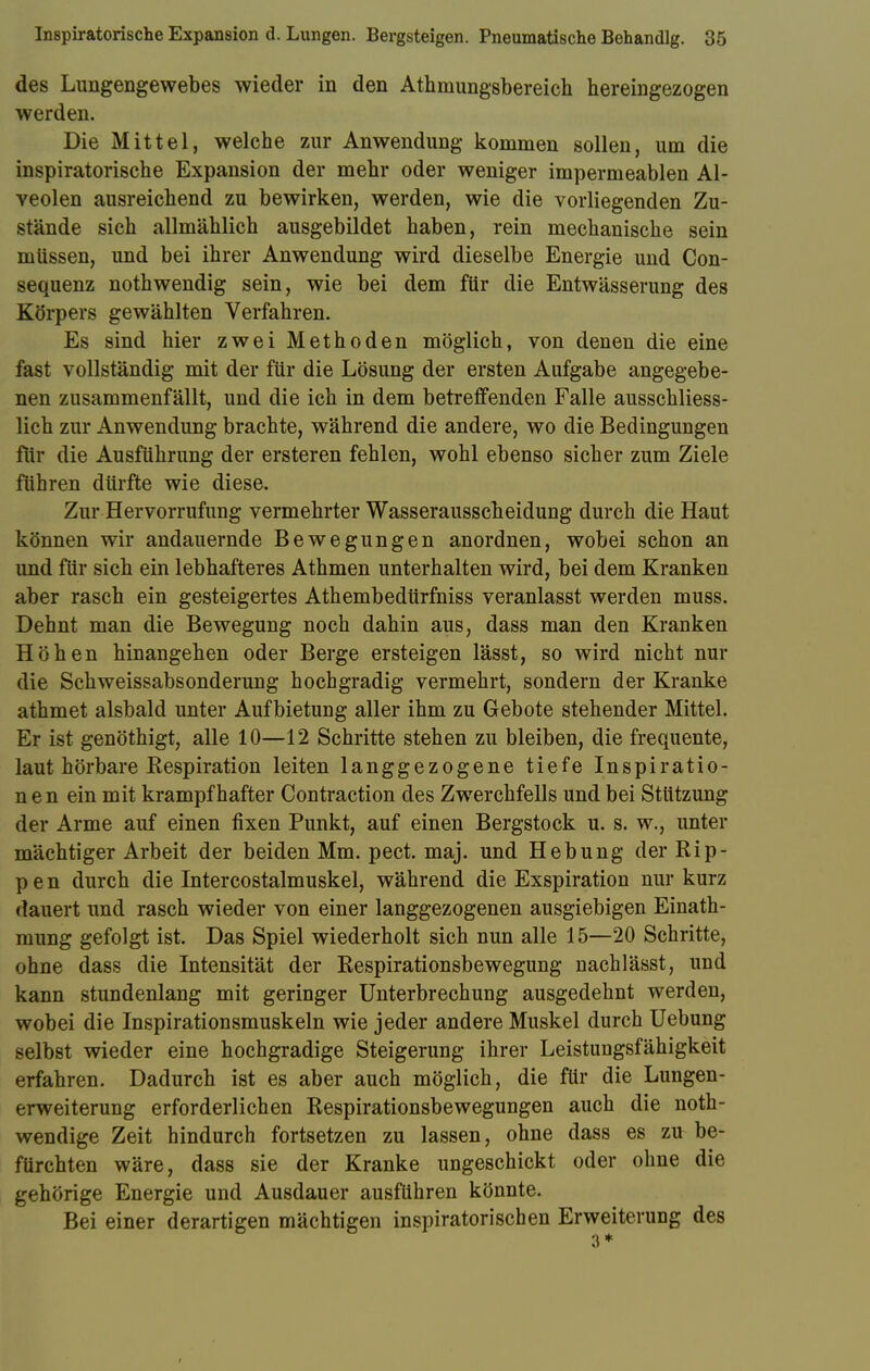 des Lungengewebes wieder in den Athmungsbereich hereingezogen werden. Die Mittel, welche zur Anwendung kommen sollen, um die inspiratorische Expansion der mehr oder weniger impermeablen Al- veolen ausreichend zu bewirken, werden, wie die vorliegenden Zu- stände sich allmählich ausgebildet haben, rein mechanische sein müssen, und bei ihrer Anwendung wird dieselbe Energie und Con- sequenz nothwendig sein, wie bei dem für die Entwässerung des Körpers gewählten Verfahren. Es sind hier zwei Methoden möglich, von denen die eine fast vollständig mit der für die Lösung der ersten Aufgabe angegebe- nen zusammenfällt, und die ich in dem betreffenden Falle ausschliess- lich zur Anwendung brachte, während die andere, wo die Bedingungen für die Ausführung der ersteren fehlen, wohl ebenso sicher zum Ziele führen dürfte wie diese. Zur Hervorrufung vermehrter Wasserausscheidung durch die Haut können wir andauernde Bewegungen anordnen, wobei schon an und für sich ein lebhafteres Athmen unterhalten wird, bei dem Kranken aber rasch ein gesteigertes Athembedürfhiss veranlasst werden muss. Dehnt man die Bewegung noch dahin aus, dass man den Kranken Höhen hinangehen oder Berge ersteigen lässt, so wird nicht nur die Schweissabsonderung hochgradig vermehrt, sondern der Kranke athmet alsbald unter Aufbietung aller ihm zu Gebote stehender Mittel. Er ist genöthigt, alle 10—12 Schritte stehen zu bleiben, die frequente, laut hörbare Respiration leiten langgezogene tiefe Inspiratio- nen ein mit krampfhafter Contraction des Zwerchfells und bei Stützung der Arme auf einen fixen Punkt, auf einen Bergstock u. s. w., unter mächtiger Arbeit der beiden Mm. pect. maj. und Hebung der Rip- pen durch die Intercostalmuskel, während die Exspiration nur kurz dauert und rasch wieder von einer langgezogenen ausgiebigen Einath- mung gefolgt ist. Das Spiel wiederholt sich nun alle 15—20 Schritte, ohne dass die Intensität der Respirationsbewegung nachlässt, und kann stundenlang mit geringer Unterbrechung ausgedehnt werden, wobei die Inspirationsmuskeln wie jeder andere Muskel durch Uebung selbst wieder eine hochgradige Steigerung ihrer Leistungsfähigkeit erfahren. Dadurch ist es aber auch möglich, die für die Lungen- erweiterung erforderlichen Respirationsbewegungen auch die not- wendige Zeit hindurch fortsetzen zu lassen, ohne dass es zu be- fürchten wäre, dass sie der Kranke ungeschickt oder ohne die gehörige Energie und Ausdauer ausführen könnte. Bei einer derartigen mächtigen inspiratorischen Erweiterung des 3*