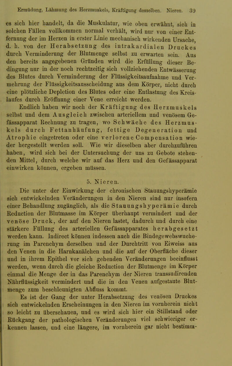 Ermüdung. Lähmung des Herzmuskels, Kräftigung desselben. Nieren. 3[) es sich hier handelt, da die Muskulatur, wie oben erwähnt, sich in solchen Fällen vollkommen normal verhält, wird nur von einer Ent- fernung der im Herzen in erster Linie mechanisch wirkenden Ursache, d. h. von der Herabsetzung des intrakardialen Druckes durch Verminderung der Blutmenge selbst zu erwarten sein. Aus den bereits angegebenen Gründen wird die Erfüllung dieser Be- dingung nur in der noch rechtzeitig sich vollziehenden Entwässerung des Blutes durch Verminderung der Flüssigkeitsaufnahme und Ver- mehrung der Flüssigkeitsausscheidung aus dem Körper, nicht durch eine plötzliche Depletion des Blutes oder eine Entlastung des Kreis- laufes durch Eröffnung einer Vene erreicht werden. Endlich haben wir noch der Kräftigung des Herzmuskels selbst und dem Ausgleich zwischen arteriellem und venösem Ge- fässapparat Rechnung zu tragen, wo Schwäche des Herzmus- kels durch Fettanhäufung, fettige Degeneration und Atrophie eingetreten oder eine verlorene Compensation wie- der hergestellt werden soll. Wie wir dieselben aber durchzuführen haben, wird sich bei der Untersuchung der uns zu Gebote stehen- den Mittel, durch welche wir auf das Herz und den Gefässapparat einwirken können, ergeben müssen. 5. Nieren. Die unter der Einwirkung der chronischen Stauungshyperämie sich entwickelnden Veränderungen in den Nieren sind nur insofern einer Behandlung zugänglich, als die Stauungshyperämie durch Reduction der Blutmasse im Körper überhaupt vermindert und der venöse Druck, der auf den Nieren lastet, dadurch und durch eine stärkere Füllung des arteriellen Gefässapparates herabgesetzt werden kann. Indirect können indessen auch die Bindegewebswuche- rung im Parenchym derselben und der Durchtritt von Eiweiss aus den Venen in die Harnkanälchen und die auf der Oberfläche dieser und in ihrem Epithel vor sich gehenden Veränderungen beeinflusst werden, wenn durch die gleiche Reduction der Blutmenge im Körper einmal die Menge der in das Parenchym der Nieren transsudirenden Nährflüssigkeit vermindert und die in den Venen aufgestaute Blut- menge zum beschleunigten Abfluss kommt. Es ist der Gang der unter Herabsetzung des venösen Druckes sich entwickelnden Erscheinungen in den Nieren im vornherein nicht so leicht zu überschauen, und es wird sich hier ein Stillstand oder Rückgang der pathologischen Veränderungen viel schwieriger er- kennen lassen, und eine längere, im vornherein gar nicht bestimm-