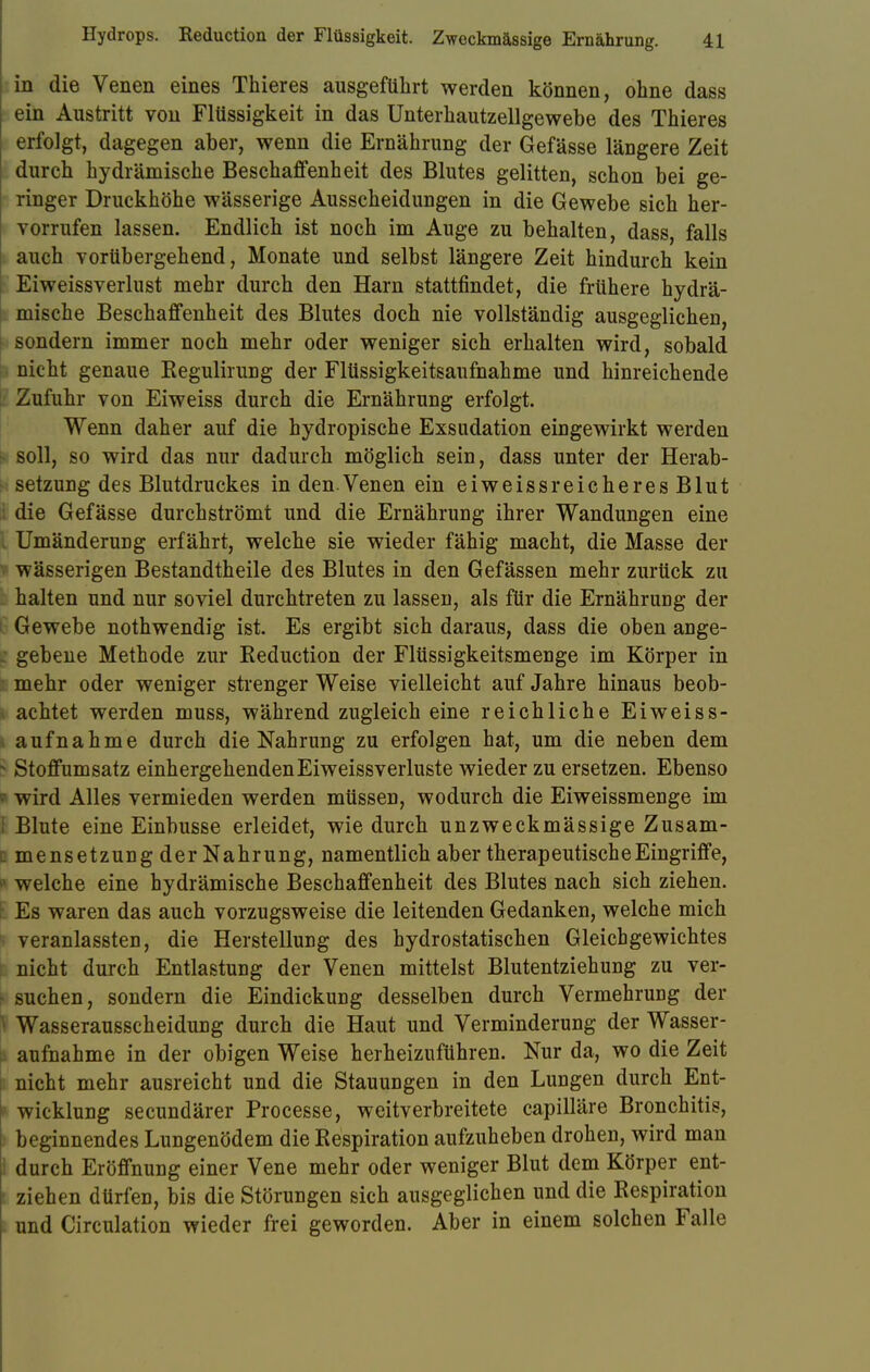 in die Venen eines Thieres ausgeführt werden können, ohne dass ein Austritt von Flüssigkeit in das Unterhautzellgewebe des Thieres erfolgt, dagegen aber, wenn die Ernährung der Gefässe längere Zeit durch hydrämische Beschaffenheit des Blutes gelitten, schon bei ge- ringer Druckhöhe wässerige Ausscheidungen in die Gewebe sich her- vorrufen lassen. Endlich ist noch im Auge zu behalten, dass, falls auch vorübergehend, Monate und selbst längere Zeit hindurch kein Eiweissverlust mehr durch den Harn stattfindet, die frühere hydrä- mische Beschaffenheit des Blutes doch nie vollständig ausgeglichen, sondern immer noch mehr oder weniger sich erhalten wird, sobald nicht genaue Kegulirung der Flüssigkeitsaufhahme und hinreichende Zufuhr von Eiweiss durch die Ernährung erfolgt. Wenn daher auf die hydropische Exsudation eingewirkt werden soll, so wird das nur dadurch möglich sein, dass unter der Herab- setzung des Blutdruckes in den. Venen ein eiweiss reicheresBlut die Gefässe durchströmt und die Ernährung ihrer Wandungen eine I Umänderung erfährt, welche sie wieder fähig macht, die Masse der wässerigen Bestandtheile des Blutes in den Gefässen mehr zurück zu halten und nur soviel durchtreten zu lassen, als für die Ernährung der Gewebe nothwendig ist. Es ergibt sich daraus, dass die oben ange- | gebene Methode zur Reduction der Flüssigkeitsmenge im Körper in mehr oder weniger strenger Weise vielleicht auf Jahre hinaus beob- i achtet werden muss, während zugleich eine reichliche Eiweiss- aufnahme durch die Nahrung zu erfolgen hat, um die neben dem j Stoffumsatz einhergehenden Eiweissverluste wieder zu ersetzen. Ebenso I wird Alles vermieden werden müssen, wodurch die Eiweissmenge im I Blute eine Einbusse erleidet, wie durch unzweckmässige Zusam- I mensetzung der Nahrung, namentlich aber therapeutische Eingriffe, l welche eine hydrämische Beschaffenheit des Blutes nach sich ziehen. Es waren das auch vorzugsweise die leitenden Gedanken, welche mich veranlassten, die Herstellung des hydrostatischen Gleichgewichtes nicht durch Entlastung der Venen mittelst Blutentziehung zu ver- - suchen, sondern die Eindickung desselben durch Vermehrung der I Wasserausscheidung durch die Haut und Verminderung der Wasser- aufnahme in der obigen Weise herheizuführen. Nur da, wo die Zeit nicht mehr ausreicht und die Stauungen in den Lungen durch Ent- * Wicklung secundärer Processe, weitverbreitete capilläre Bronchitis, i beginnendes Lungenödem die Respiration aufzuheben drohen, wird man I durch Eröffnung einer Vene mehr oder weniger Blut dem Körper ent- I ziehen dürfen, bis die Störungen sich ausgeglichen und die Respiration und Circulation wieder frei geworden. Aber in einem solchen Falle
