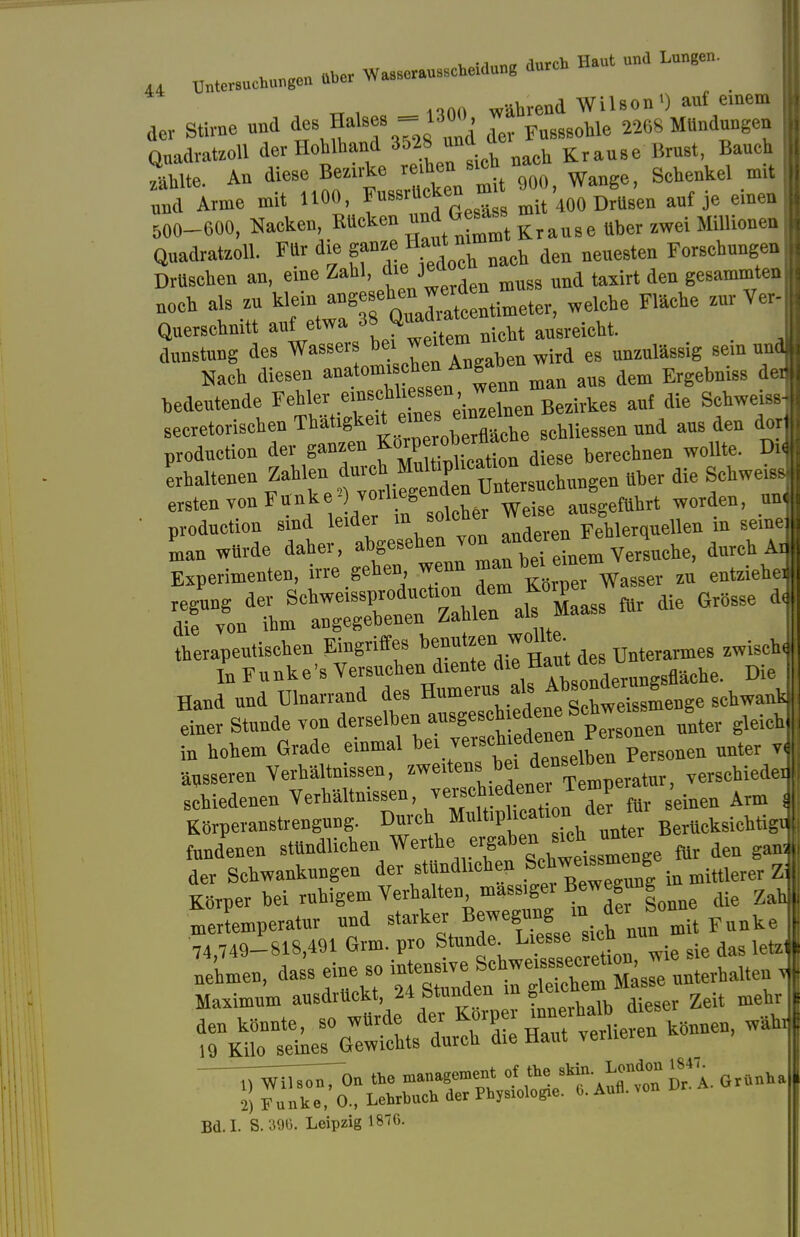 „00 während Wilson') auf einem der Stirne und ^lses = 1™^ der Fu888ohie 2268 Mündungen Qnadratzoll der Hohlhand 3o28 unü a ^ Bauch Ste. An diese Bezirke redjen sichnach ^ »nd Arme mit UOO, Fussrücken * * mit 400 Drusen auf je einen 500-600, Nacken, Rtteken Krause ttber zwei Millionen Quadratzoll. Für die ganze Haut n ^ ^ For8chungen Drttsehen an, eine Zahl, die.je ^ 4en ge8ammten »och als zu ^t^X^l^r, welehe Fläche zur Ver Querschnitt auf etwa » «™£ nicM ausreicht. dunstung des Wassers be^ weitemi gem Nach diesen anatomi«toi Angab* ^ ^ de bedeutende Fehler .«f^T^m Bezirkes auf die Schweiss] secretorisehen Thätigkeit eines^ ernzeine ^ ^ ^ produetion der ganzen f2u?Dtatn diese berechnen wollte. M Ihaltenen ^^2^«^ ^ die ersten TouFttnkej vorl egende ^ wordeD) I produetion sind leider in soic rehierquellen m seine« Ln würde daher, ^ IIZ^2^ Versuche, durch aJ Experimenten, irre gehen wenn man bm e i regung der ^Z^X^^ ^ «* die 610866 1 die von ihm angegebenen Kattien <u» therapeutischen Eingriffes benutzen wollte. zwischI In Funke's Versuchen diente die fl Die Hand und Ulnarrand des Humerus als Absonderig i Ter Stunde von ae^^^^^^^T^l« gleich], in hohem Grade einmal ^.«^e^^7e™onea nnter « •äusseren Verhältnissen, ™tov^ *X£e»tar, verschiedet schiedenen Verhältnissen, verscl. edene Jempe ,^ T Korperanstrengung. Durch Multiplicatioder^« BerUck8ichtigd fnndenen stündlichen Werth«^ ergaben.«^™*^ ^ J der Schwankungen der stündlichen S^weissmeng j Körper bei ruhigem Verhalten mass,gei Bewegung i l nrerLperatur und starker Bewegung in der Son 74,749-818,491 Grm. pro Stunde Liesse sieb^nu tTÄKSÄK S5Ä- - Bd.I. S.396. Leipzig 1876.