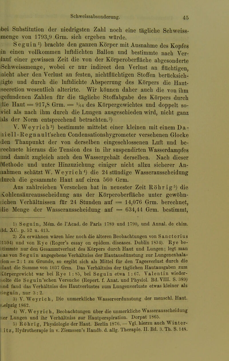 Schweissabsonderune. o 45 bei Substitution der niedrigsten Zahl noch eine tägliche Schweiss- tnenge von 1793,9 Grm. sich ergeben würde. Seguin *) brachte den ganzen Körper mit Ausnahme des Kopfes in einen vollkommen luftdichten Ballon und bestimmte nach Ver- lauf einer gewissen Zeit die von der Körperoberfläche abgesonderte Schweissmenge, wobei er nur indirect den Verlust an flüchtigen, nicht aber den Verlust an festen, nichtflüchtigen Stoffen berücksich- tigte und durch die luftdichte Absperrung des Körpers die Haut- iecretion wesentlich alterirte. Wir können daher auch die von ihm gefundenen Zahlen für die tägliche Stoffabgabe des Körpers durch die Haut = 917,8 Grm. = V04 des Körpergewichtes und doppelt so- viel als nach ihm durch die Lungen ausgeschieden wird, nicht ganz :üs der Norm entsprechend betrachten.-) V.Wey rieh3) bestimmte mittelst einer kleinen mit einem Da- li eil-Eegnault'schen Condensationshygrometer versehenen Glocke len Thaupunkt der von derselben eingeschlossenen Luft und be- rechnete hieraus die Tension des in ihr suspendirten Wasserdampfes md damit zugleich auch den Wassergehalt derselben. Nach dieser Methode und unter Hinzuziehung einiger nicht allzu sicherer An- lahmen schätzt W. Weyrich4) die 24 stündige Wasserausscheidung durch die gesammte Haut auf circa 560 Grm. Aus zahlreichen Versuchen hat in neuester Zeit Röhr ig5) die iohlensäureausscheidung aus der Körperoberfläche unter gewöhn- ichen Verhältnissen für 24 Stunden auf = 14,076 Grm. berechnet, iie Menge der Wasserausscheidung auf = 634,44 Grm. bestimmt, 1) Seguin, Mem. de l'Acad. de Paris 1789 und 1790, und Annal. de chim. cid. XC. p. 52 u. 413. 2) Zu erwähnen wären hier noch die älteren Beobachtungen von Sanctorius 1594) und von Eye (Roger's essay on epidem. diseases. Dublin 1834). Rye be- timmte nur den Gesammtverlust des Körpers durch Haut und Lungen; legt man .as von Seguin angegebene Verhältniss der Hautausdünstung zur Lungenexhala- ion — 2 : 1 zu Grunde, so ergibt sich als Mittel für den Tagesverlust durch die laut die Summe von 1037 Grm. Das Verhältniss der täglichen Hautausgaben zum Cörpergewicht war bei Rye 1:85, bei Seguin etwa 1:67. Valentin wieder- iolte die Seguin'schen Versuche (Repert. f. Anat. und Physiol. Bd. VIII. S. 389) nd fand das Verhältniss des Hautverlustes zum Lungenverluste etwas kleiner als leguin, nur 3 : 2. 3) V. Weyrich, Die unmerkliche Wasserverdunstung der menschl. Haut. Leipzig 1862. 4) W.Wey rieh, Beobachtungen über die unmerkliche Wasserausscheidung er Lungen und ihr Verhältniss zur Hautperspiration. Dorpat 1865. 5) Röhrig, Physiologie der Haut. Berlin 1876. — Vgl. hierzu auch Winter-