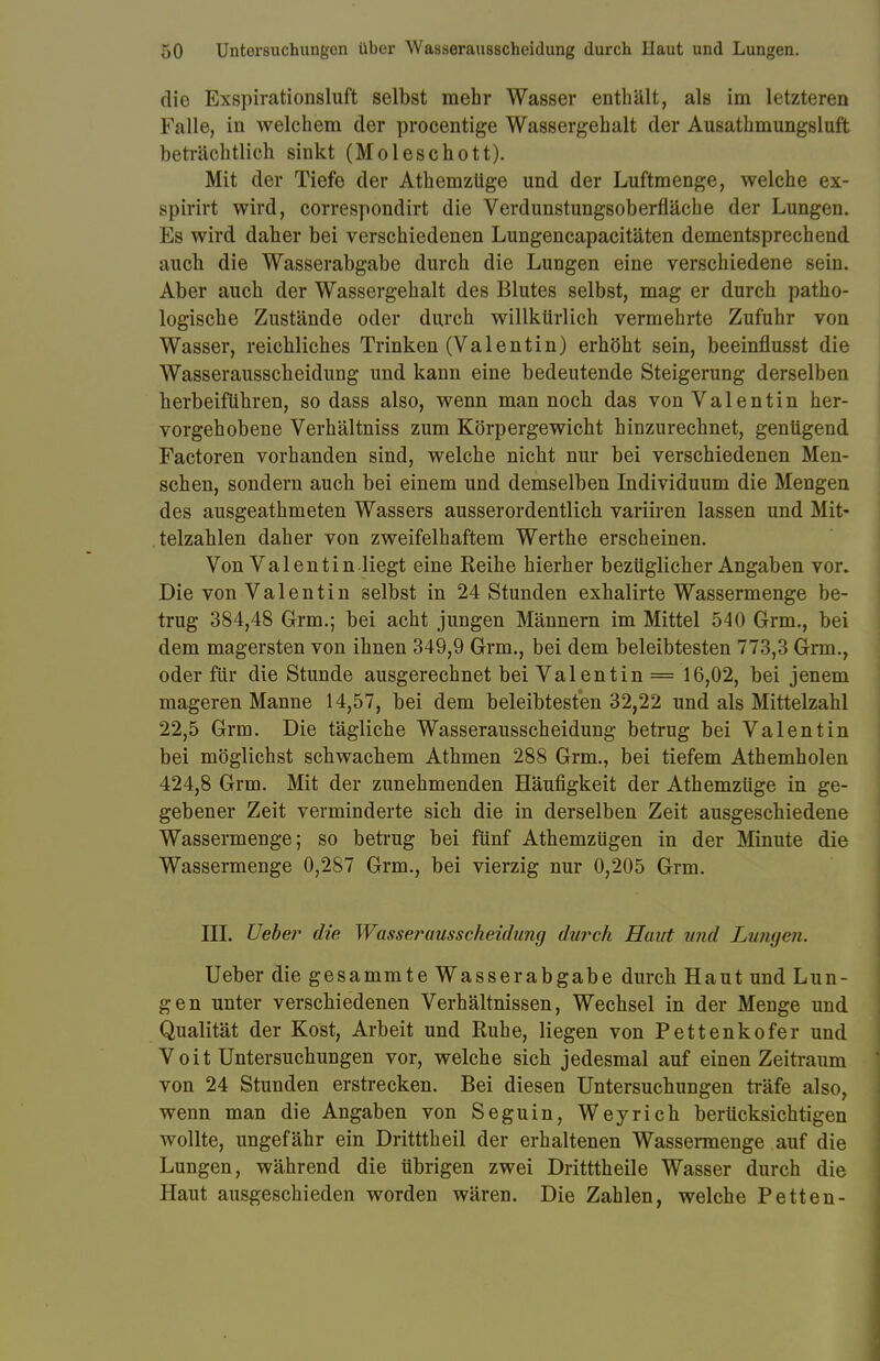 die Exspirationsluft selbst mehr Wasser enthält, als im letzteren Falle, in welchem der procentige Wassergehalt der Ausathmungsluft beträchtlich sinkt (Moleschott). Mit der Tiefe der Athemzüge und der Luftmenge, welche ex- spirirt wird, correspondirt die Verdunstungsoberfläche der Lungen. Es wird daher bei verschiedenen Lungencapacitäten dementsprechend auch die Wasserabgabe durch die Lungen eine verschiedene sein. Aber auch der Wassergehalt des Blutes selbst, mag er durch patho- logische Zustände oder durch willkürlich vermehrte Zufuhr von Wasser, reichliches Trinken (Valentin) erhöht sein, beeinflusst die Wasserausscheidung und kann eine bedeutende Steigerung derselben herbeiführen, so dass also, wenn man noch das von Valentin her- vorgehobene Verhältniss zum Körpergewicht hinzurechnet, genügend Factoren vorhanden sind, welche nicht nur bei verschiedenen Men- schen, sondern auch bei einem und demselben Individuum die Mengen des ausgeathmeten Wassers ausserordentlich variiren lassen und Mit- telzahlen daher von zweifelhaftem Werthe erscheinen. Von Valentin.liegt eine Reihe hierher bezüglicher Angaben vor. Die von Valentin selbst in 24 Stunden exhalirte Wassermenge be- trug 384,48 Grm.; bei acht jungen Männern im Mittel 540 Grm., bei dem magersten von ihnen 349,9 Grm., bei dem beleibtesten 773,3 Grm., oder für die Stunde ausgerechnet bei Valentin = 16,02, bei jenem mageren Manne 14,57, bei dem beleibtesten 32,22 und als Mittelzahl 22,5 Grm. Die tägliche Wasserausscheidung betrug bei Valentin bei möglichst schwachem Athmen 288 Grm., bei tiefem Athemholen 424,8 Grm. Mit der zunehmenden Häufigkeit der Athemzüge in ge- gebener Zeit verminderte sich die in derselben Zeit ausgeschiedene Wassermenge; so betrug bei fünf Athemzügen in der Minute die Wassermenge 0,287 Grm., bei vierzig nur 0,205 Grm. III. lieber die Wasserausscheidung durch Haut und Lumjen. Ueber die gesammte Wasserabgabe durch Haut und Lun- gen unter verschiedenen Verhältnissen, Wechsel in der Menge und Qualität der Kost, Arbeit und Ruhe, liegen von Pettenkofer und Voit Untersuchungen vor, welche sich jedesmal auf einen Zeitraum von 24 Stunden erstrecken. Bei diesen Untersuchungen träfe also, wenn man die Angaben von Seguin, Weyrich berücksichtigen wollte, ungefähr ein Dritttheil der erhaltenen Wassermenge auf die Lungen, während die übrigen zwei Dritttheile Wasser durch die Haut ausgeschieden worden wären. Die Zahlen, welche Petten-