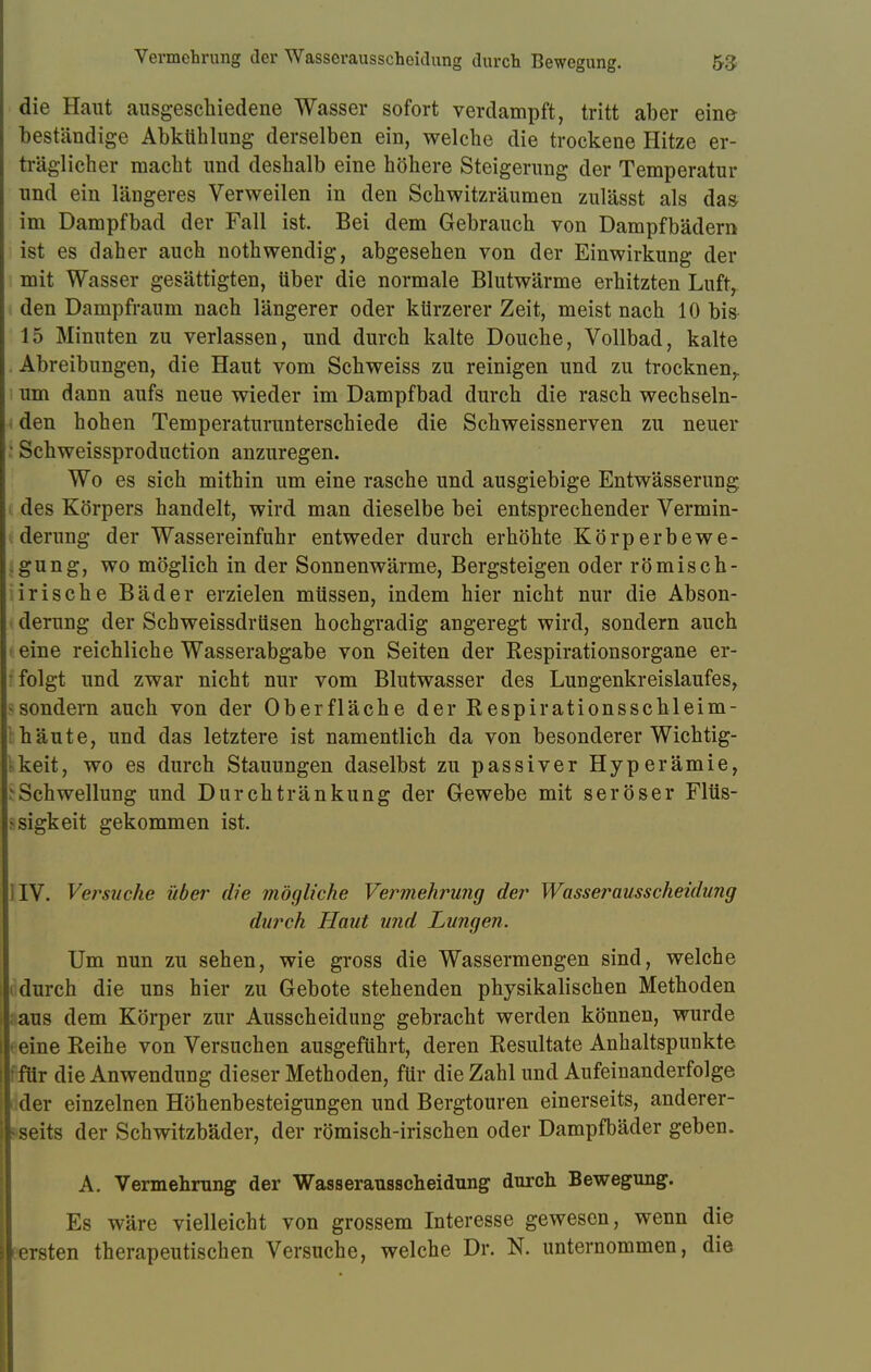 die Haut ausgeschiedene Wasser sofort verdampft, tritt aber eine beständige Abkühlung derselben ein, welche die trockene Hitze er- träglicher macht und deshalb eine höhere Steigerung der Temperatur und ein längeres Verweilen in den Schwitzräumen zulässt als da» im Dampfbad der Fall ist. Bei dem Gebrauch von Dampfbädern ist es daher auch nothwendig, abgesehen von der Einwirkung der mit Wasser gesättigten, über die normale Blutwärme erhitzten Luft, den Dampfraum nach längerer oder kürzerer Zeit, meist nach 10 bis 15 Minuten zu verlassen, und durch kalte Douche, Vollbad, kalte Abreibungen, die Haut vom Schweiss zu reinigen und zu trocknen,, um dann aufs neue wieder im Dampfbad durch die rasch wechseln- den hohen Temperaturunterschiede die Schweissnerven zu neuer - Schweissproduction anzuregen. Wo es sich mithin um eine rasche und ausgiebige Entwässerung des Körpers handelt, wird man dieselbe bei entsprechender Vermin- derung der Wassereinfuhr entweder durch erhöhte Körperbewe- .gung, wo möglich in der Sonnenwärme, Bergsteigen oder römiscb- irische Bäder erzielen müssen, indem hier nicht nur die Abson- derung der Schweissdrüsen hochgradig angeregt wird, sondern auch eine reichliche Wasserabgabe von Seiten der Respirationsorgane er- folgt und zwar nicht nur vom Blutwasser des Lungenkreislaufes, -sondern auch von der Oberfläche der Respirationsschleim- häute, und das letztere ist namentlich da von besonderer Wichtig- keit, wo es durch Stauungen daselbst zu passiver Hyperämie, äSchwellung und Durchtränkung der Gewebe mit seröser Flüs- sigkeit gekommen ist. ] IV. Verbuche über die mögliche Vermehrung der Wasserausscheidung durch Haut und Lungen. Um nun zu sehen, wie gross die Wassermengen sind, welche durch die uns hier zu Gebote stehenden physikalischen Methoden aus dem Körper zur Ausscheidung gebracht werden können, wurde i eine Reihe von Versuchen ausgeführt, deren Resultate Anhaltspunkte ! für die Anwendung dieser Methoden, für die Zahl und Aufeinanderfolge der einzelnen Höhenbesteigungen und Bergtouren einerseits, anderer- seits der Schwitzbäder, der römisch-irischen oder Dampfbäder geben. A. Vermehrung der Wasserausscheidung durch Bewegung. Es wäre vielleicht von grossem Interesse gewesen, wenn die fersten therapeutischen Versuche, welche Dr. N. unternommen, die