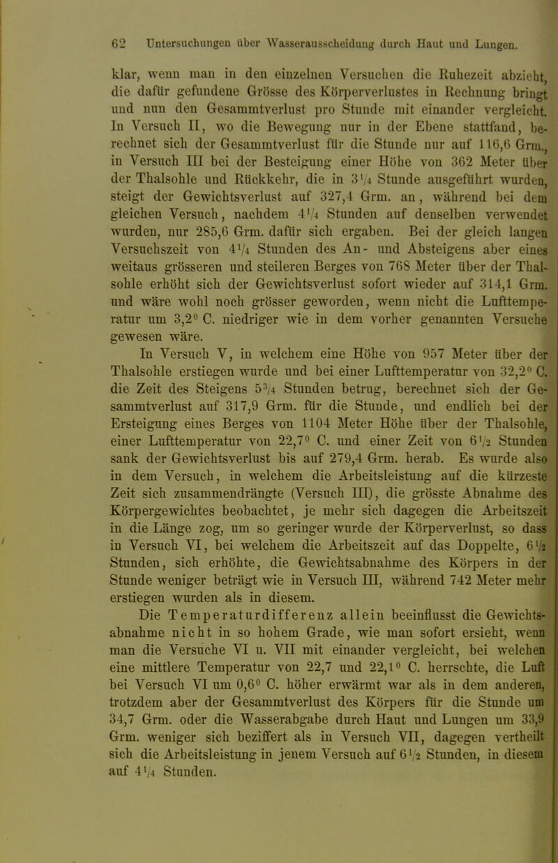 klar, wenn man in den einzelnen Versuchen die Ruhezeit abzieht, die dafür gefundene Grösse des Körperverlustes in Rechnung bringt und nun den Gesammtverlust pro Stunde mit einander vergleicht. In Versuch II, wo die Bewegung nur in der Ebene stattfand, be- rechnet sich der Gesammtverlust für die Stunde nur auf 116,6 Grm., in Versuch III bei der Besteigung einer Höhe von 362 Meter über der Thalsohle und Rückkehr, die in 3 Vi Stunde ausgeführt wurden, steigt der Gewichtsverlust auf 327,4 Grm. an, während bei dem gleichen Versuch, nachdem 4Vi Stunden auf denselben verwendet wurden, nur 285,6 Grm. dafür sich ergaben. Bei der gleich langen Versuchszeit von 4l/i Stunden des An- und Absteigens aber eines weitaus grösseren und steileren Berges von 768 Meter über der Thal- sohle erhöht sich der Gewichtsverlust sofort wieder auf 314,1 Grm. und wäre wohl noch grösser geworden, wenn nicht die Lufttempe- ratur um 3,2° C. niedriger wie in dem vorher genannten Versuche gewesen wäre. In Versuch V, in welchem eine Höhe von 957 Meter über der Thalsohle erstiegen wurde und bei einer Lufttemperatur von 32,2° CL die Zeit des Steigens 53,4 Stunden betrug, berechnet sich der Ge- sammtverlust auf 317,9 Grm. für die Stunde, imd endlich bei der Ersteigung eines Berges von 1104 Meter Höhe über der Thalsohle, einer Lufttemperatur von 22,7° C. und einer Zeit von 6V2 Stunden sank der Gewichtsverlust bis auf 279,4 Grm. herab. Es wurde also in dem Versuch, in welchem die Arbeitsleistung auf die kürzeste Zeit sich zusammendrängte (Versuch HI), die grösste Abnahme des Körpergewichtes beobachtet, je mehr sich dagegen die Arbeitszeit in die Länge zog, um so geringer wurde der Körperverlust, so dass in Versuch VI, bei welchem die Arbeitszeit auf das Doppelte, 61/» Stunden, sich erhöhte, die Gewichtsabnahme des Körpers in der Stunde weniger beträgt wie in Versuch III, während 742 Meter mehr erstiegen wurden als in diesem. Die Temperaturdifferenz allein beeinflusst die Gewichts- abnahme nicht in so hohem Grade, wie man sofort ersieht, wenn man die Versuche VI u. VII mit einander vergleicht, bei welchen eine mittlere Temperatur von 22,7 und 22,1° C. herrschte, die Luft bei Versuch VI um 0,6° C. höher erwärmt war als in dem anderen, trotzdem aber der Gesammtverlust des Körpers für die Stunde um 34,7 Grm. oder die Wasserabgabe durch Haut und Lungen um 33,9 Grm. weniger sieb beziffert als in Versuch VII, dagegen vertheilt sich die Arbeitsleistung in jenem Versuch auf 6' 2 Stunden, in diesem auf 4 Vi Stunden.