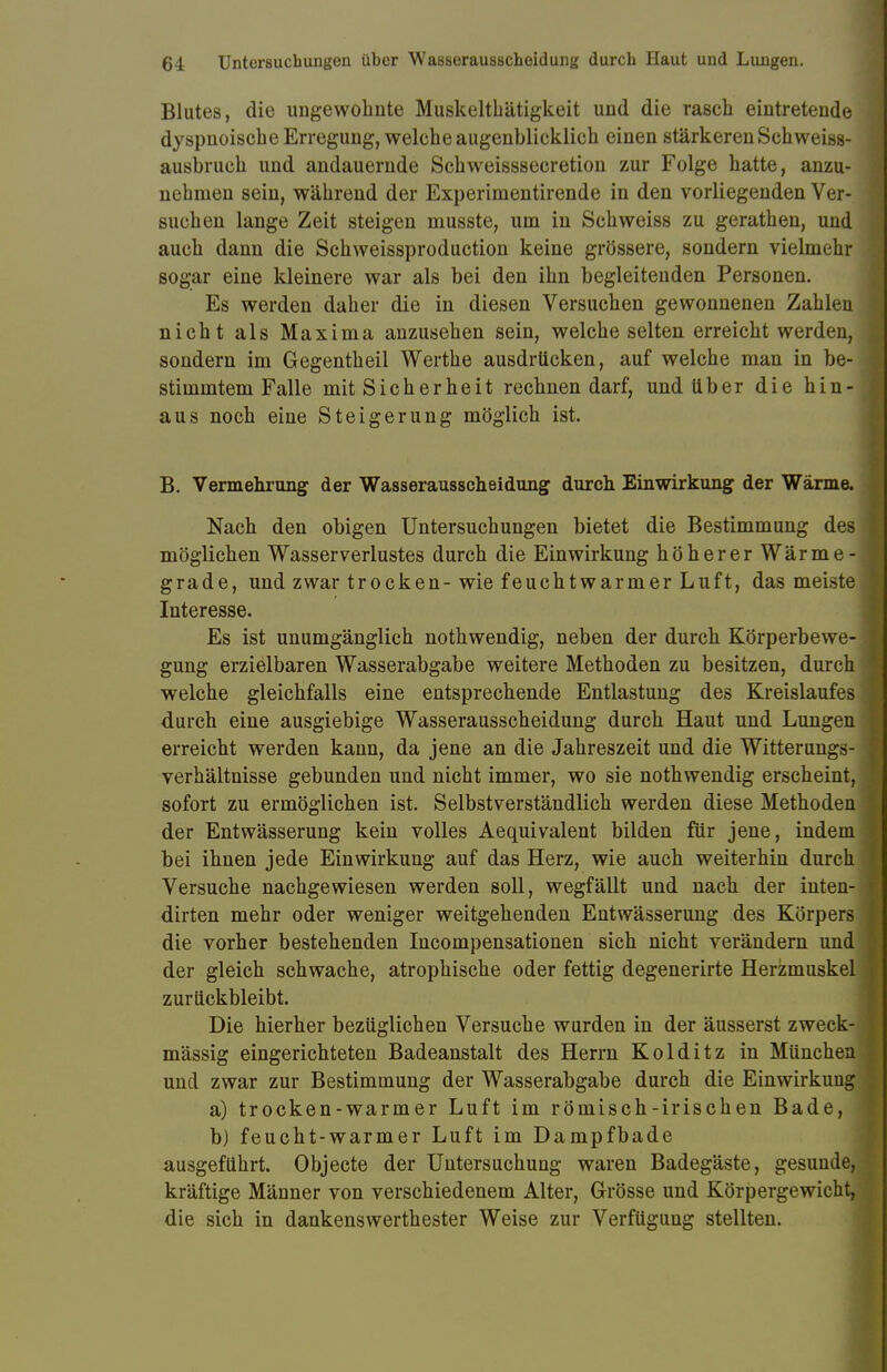 Blutes, die ungewohnte Muskelthätigkeit und die rasch eintretende dyspnoische Erregung, welche augenblicklich einen stärkeren Schweiss- ausbruch und andauernde Schweisssecretion zur Folge hatte, anzu- nehmen sein, während der Experimentirende in den vorliegenden Ver- suchen lange Zeit steigen musste, um in Schweiss zu gerathen, und auch dann die Schweissproduction keine grössere, sondern vielmehr sogar eine kleinere war als bei den ihn begleitenden Personen. Es werden daher die in diesen Versuchen gewonnenen Zahlen nicht als Maxima anzusehen sein, welche selten erreicht werden, sondern im Gegentheil Werthe ausdrücken, auf welche man in be- stimmtem Falle mit Sicherheit rechnen darf, und über die hin- aus noch eine Steigerung möglich ist. B. Vermehrung der Wasserausscheidung durch Einwirkung der Wärme. Nach den obigen Untersuchungen bietet die Bestimmung des möglichen Wasser Verlustes durch die Einwirkung höherer Wärme- grade, und zwar trocken-wie feuchtwarmer Luft, das meiste Interesse. Es ist unumgänglich nothwendig, neben der durch Körperbewe- gung erzielbaren Wasserabgabe weitere Methoden zu besitzen, durch welche gleichfalls eine entsprechende Entlastung des Kreislaufes durch eine ausgiebige Wasserausscheidung durch Haut und Lungen erreicht werden kann, da jene an die Jahreszeit und die Witterungs- verhältnisse gebunden und nicht immer, wo sie nothwendig erscheint, sofort zu ermöglichen ist. Selbstverständlich werden diese Methoden der Entwässerung kein volles Aequivalent bilden für jene, indem bei ihnen jede Einwirkung auf das Herz, wie auch weiterhin durch Versuche nachgewiesen werden soll, wegfällt und nach der inten- dirten mehr oder weniger weitgehenden Entwässerung des Körpers die vorher bestehenden Incompensationen sich nicht verändern und der gleich schwache, atrophische oder fettig degenerirte Herzmuskel zurückbleibt. Die hierher bezüglichen Versuche wurden in der äusserst zweck- mässig eingerichteten Badeanstalt des Herrn Kolditz in München und zwar zur Bestimmung der Wasserabgabe durch die Einwirkung a) trocken-warmer Luft im römisch-irischen Bade, b) feucht-warmer Luft im Dampfbade ausgeführt. Objecte der Untersuchung waren Badegäste, gesunde, kräftige Männer von verschiedenem Alter, Grösse und Körpergewicht, die sich in dankenswerthester Weise zur Verfügung stellten.