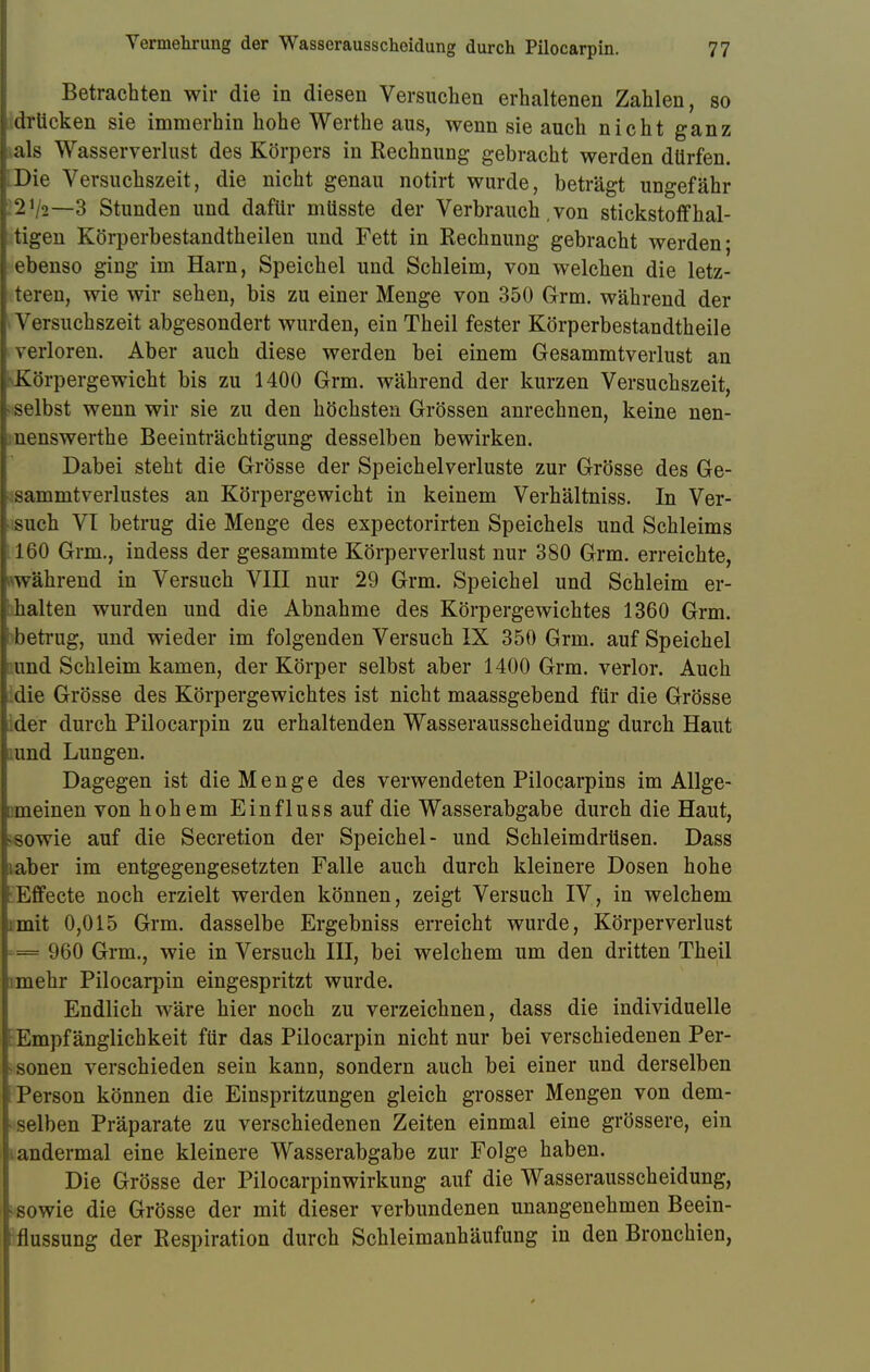 Betrachten wir die in diesen Versuchen erhaltenen Zahlen, so | drücken sie immerhin hohe Werthe aus, wenn sie auch nicht ganz I als Wasserverlust des Körpers in Rechnung gebracht werden dürfen, j Die Versuchszeit, die nicht genau notirt wurde, beträgt ungefähr t2V2—3 Stunden und dafür müsste der Verbrauch, von Stickstoff hal- I tigen Körperbestandtheilen und Fett in Rechnung gebracht werden; I ebenso ging im Harn, Speichel und Schleim, von welchen die letz- I teren, wie wir sehen, bis zu einer Menge von 350 Grm. während der I Versuchszeit abgesondert wurden, ein Theil fester Körperbestandtheile I verloren. Aber auch diese werden bei einem Gesammtverlust an ^Körpergewicht bis zu 1400 Grm. während der kurzen Versuchszeit, tselbst wenn wir sie zu den höchsten Grössen anrechnen, keine nen- I nenswerthe Beeinträchtigung desselben bewirken. Dabei steht die Grösse der Speichelverluste zur Grösse des Ge- [ sammtverlustes an Körpergewicht in keinem Verhältniss. In Ver- I such VI betrug die Menge des expectorirten Speichels und Schleims 1160 Grm., indess der gesammte Körperverlust nur 380 Grm. erreichte, während in Versuch VIII nur 29 Grm. Speichel und Schleim er- [ halten wurden und die Abnahme des Körpergewichtes 1360 Grm. \ betrug, und wieder im folgenden Versuch IX 350 Grm. auf Speichel und Schleim kamen, der Körper selbst aber 1400 Grm. verlor. Auch I die Grösse des Körpergewichtes ist nicht maassgebend für die Grösse [ der durch Pilocarpin zu erhaltenden Wasserausscheidung durch Haut i;imd Lungen. Dagegen ist die Menge des verwendeten Pilocarpins im Allge- emeinen von hohem Einfluss auf die Wasserabgabe durch die Haut, sowie auf die Secretion der Speichel- und Schleimdrüsen. Dass Kaber im entgegengesetzten Falle auch durch kleinere Dosen hohe !Effecte noch erzielt werden können, zeigt Versuch IV, in welchem ;mit 0,015 Grm. dasselbe Ergebniss erreicht wurde, Körperverlust = 960 Grm., wie in Versuch III, bei welchem um den dritten Theil mehr Pilocarpin eingespritzt wurde. Endlich wäre hier noch zu verzeichnen, dass die individuelle l Empfänglichkeit für das Pilocarpin nicht nur bei verschiedenen Per- sonen verschieden sein kann, sondern auch bei einer und derselben Person können die Einspritzungen gleich grosser Mengen von dem- I selben Präparate zu verschiedenen Zeiten einmal eine grössere, ein andermal eine kleinere Wasserabgabe zur Folge haben. Die Grösse der Pilocarpinwirkung auf die Wasserausscheidung, •sowie die Grösse der mit dieser verbundenen unangenehmen Beein- flussung der Respiration durch Schleimanhäufung in den Bronchien,