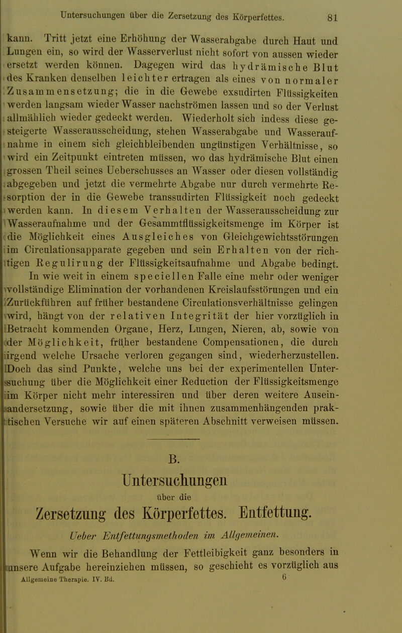 kann. Tritt jetzt eine Erhöhung der Wasserabgabe durch Haut und Lungen ein, so wird der Wasserverlust nicht sofort von aussen wieder ersetzt werden können. Dagegen wird das hydrämische Blut des Kranken denselben leichter ertragen als eines von normaler Zusammensetzung; die in die Gewebe exsudirten Flüssigkeiten werden langsam wieder Wasser nachströmen lassen und so der Verlust allmählich wieder gedeckt werden. Wiederholt sich indess diese ge- steigerte Wasserausscheidung, stehen Wasserabgabe und Wasserauf- nahme in einem sich gleichbleibenden ungünstigen Verhältnisse, so wird ein Zeitpunkt eintreten müssen, wo das hydrämische Blut einen ; grossen Theil seines Ueberschusses an Wasser oder diesen vollständig abgegeben und jetzt die vermehrte Abgabe nur durch vermehrte Re- sorption der in die Gewebe transsudirten Flüssigkeit noch gedeckt • werden kann. In diesem Verhalten der Wasserausscheidung zur Wasseraufnahme und der Gesammtflüssigkeitsmenge im Körper ist die Möglichkeit eines Ausgleiches von Gleichgewichtsstörungen ;im Circulationsapparate gegeben und sein Erhalten von der rich- tigen Regulirung der Flüssigkeitsaufnahme und Abgabe bedingt. In wie weit in einem speciellen Falle eine mehr oder weniger ^vollständige Elimination der vorhandenen Kreislaufsstörungen und ein I Zurückführen auf früher bestandene CirculationsVerhältnisse gelingen wird, hängt von der relativen Integrität der hier vorzüglich in Betracht kommenden Organe, Herz, Lungen, Nieren, ab, sowie von «.der Möglichkeit, früher bestandene Compensationen, die durch irgend welche Ursache verloren gegangen sind, wiederherzustellen. Doch das sind Punkte, welche uns bei der experimentellen Unter- ssuchung über die Möglichkeit einer Reduction der Flüssigkeitsmenge im Körper nicht mehr interessiren und über deren weitere Ausein- andersetzung, sowie über die mit ihnen zusammenhängenden prak- tischen Versuche wir auf einen späteren Abschnitt verweisen müssen. B. Untersuchungen über die Zersetzung des Körperfettes. Entfettung. Ueber Entfettungsviethoden im Allgemeinen. Wenn wir die Behandlung der Fettleibigkeit ganz besonders in [unsere Aufgabe hereinziehen müssen, so geschieht es vorzüglich aus Allgemeine Therapie. IV. Bd.