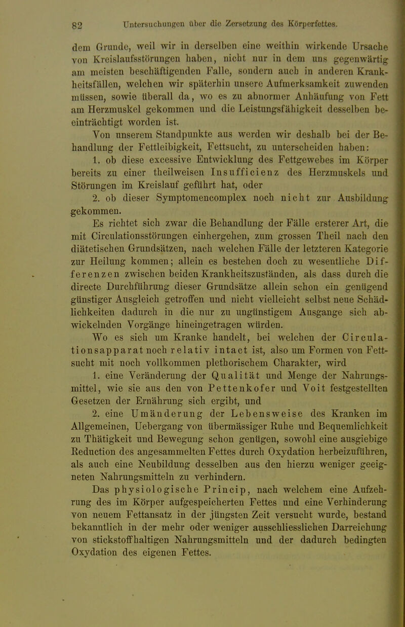 dem Grunde, weil wir in derselben eine weithin wirkende Ursache von Kreislaufsstörungen haben, nicht nur in dem uns gegenwärtig am meisten beschäftigenden Falle, sondern auch in anderen Krank- heitsfällen, welchen wir späterhin unsere Aufmerksamkeit zuwenden müssen, sowie überall da, wo es zu abnormer Anhäufung von Fett am Herzmuskel gekommen und die Leistungsfähigkeit desselben be- einträchtigt worden ist. Von unserem Standpunkte aus werden wir deshalb bei der Be- handlung der Fettleibigkeit, Fettsucht, zu unterscheiden haben: 1. ob diese excessive Entwicklung des Fettgewebes im Körper bereits zu einer th eil weisen Insufficienz des Herzmuskels und Störungen im Kreislauf geführt hat, oder 2. ob dieser Symptomencomplex noch nicht zur Ausbildung gekommen. Es richtet sich zwar die Behandlung der Fälle ersterer Art, die mit Circulationsstörungen einhergehen, zum grossen Theil nach den diätetischen Grundsätzen, nach welchen Fälle der letzteren Kategorie zur Heilung kommen; allein es bestehen doch zu wesentliche Dif- ferenzen zwischen beiden Krankheitszuständen, als dass durch die directe Durchführung dieser Grundsätze allein schon ein genügend günstiger Ausgleich getroffen und nicht vielleicht selbst neue Schäd- lichkeiten dadurch in die nur zu ungünstigem Ausgange sich ab- wickelnden Vorgänge hineingetragen würden. Wo es sich um Kranke handelt, bei welchen der Circula- tionsapparat noch relativ intact ist, also um Formen von Fett- sucht mit noch vollkommen plethorischem Charakter, wird 1. eine Veränderung der Qualität und Menge der Nahrungs- mittel, wie sie aus den von Pettenkofer und Voit festgestellten Gesetzen der Ernährung sich ergibt, und 2. eine Umänderung der Lebensweise des Kranken im Allgemeinen, Uebergang von übermässiger Ruhe und Bequemlichkeit zu Thätigkeit und Bewegung schon genügen, sowohl eine ausgiebige Reduction des angesammelten Fettes durch Oxydation herbeizuführen, als auch eine Neubildung desselben aus den hierzu weniger geeig- neten Nahrungsmitteln zu verhindern. Das physiologische Princip, nach welchem eine Aufzeh- rung des im Körper aufgespeicherten Fettes und eine Verhinderung von neuem Fettansatz in der jüngsten Zeit versucht wurde, bestand bekanntlich in der mehr oder weniger ausschliesslichen Darreichung von stickstoffhaltigen Nahrungsmitteln und der dadurch bedingten Oxydation des eigenen Fettes.