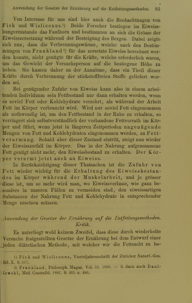 Von Interesse für uns sind hier auch die Beobachtungen von Fick und Wisli cenus.1) Beide Forscher bestiegen im Eiweiss- hungerzustaude das Faulhorn und bestimmten an sich die Grösse der Eiweisszersetzung während der Besteigung des Berges. Dabei zeigte sich nun, dass die Verbrennungswärme, welche nach den Bestim- mungen von Frankland2) für das zersetzte Eiweiss berechnet wer- den konnte, nicht genügte für die Kräfte, welche erforderlich waren, um das Gewicht der Versuchsperson auf die bestiegene Höhe zu heben. Sie kamen daher zu der Annahme, dass ein Theil dieser Kräfte durch Verbrennung der stickstofffreien Stoffe geliefert wor- den sei. Bei genügender Zufuhr von Eiweiss kann also in einem arbei- tenden Individuum sein Fettbestand nur dann erhalten werden, wenn ■es soviel Fett oder Kohlehydrate verzehrt, als während der Arbeit Fett im Körper verbraucht wird. Wird nur soviel Fett eingenommen als nothwendig ist, um den Fettbestand in der Ruhe zu erhalten, so verringert sich selbstverständlich der vorhandene Fettvorrath im Kör- per und führt, wenn jetzt in längeren Zeitperioden ungenügende Mengen von Fett und Kohlehydraten eingenommen werden, zu Fett- verarmung. Sobald aber dieser Zustand eintritt, steigt nun wieder der Eiweisszerfall im Körper. Das in der Nahrung aufgenommene Fett genügt nicht mehr, den Eiweissbestand zu erhalten. Der Kör- per verarmt jetzt auch an Eiweiss. In Berücksichtigung dieser Thatsachen ist die Zufuhr von Fett wieder wichtig für die Erhaltung des Eiweissbestan- des im Körper während der Muskelarbeit, und je grösser diese ist, um so mehr wird man, wo Eiweissverluste, wie ganz be- sonders in unseren Fällen zu vermeiden sind, den eiweissartigen Substanzen der Nahrung Fett und Kohlehydrate in entsprechender Menge zusetzen müssen. Anwendung der Gesetze dar Ernährung auf die Entfettungsmethoden. Kritik. Es unterliegt wohl keinem Zweifel, dass diese durch wiederholte Versuche festgestellten Gesetze der Ernährung bei dem Entwurf einer Jeden diätetischen Methode, mit welcher wir die Fettsucht zu be- 1) Fick und Wislicenus, Vierteljahresschrift der Züricher Naturf.-Ges. Bd.X. S.:J1T. 2) Frankland, Philosoph. Magaz. Vol. 32. 1866. — S. dazu auch Dani- ilewski, Med. Centralbl. 1881. S. 465 u. 486.