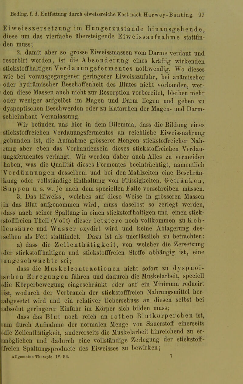 Eiweisszersetzung im Hungerzustande hinausgehende, diese um das vierfache übersteigende Eiweissaufnahme stattfin- den muss; 2. damit aber so grosse Eiweissmassen vom Darme verdaut und resorbirt werden, ist die Absonderung eines kräftig wirkenden stickstoffhaltigen Verdauungsfermentes nothwendig. Wo dieses wie bei vorausgegangener geringerer Eiweisszufuhr, bei anämischer oder hydrämischer Beschaffenheit des Blutes nicht vorhanden, wer- den diese Massen auch nicht zur Resorption vorbereitet, bleiben mehr oder weniger aufgelöst im Magen und Darm liegen und geben zu dyspeptischen Beschwerden oder zu Katarrhen der Magen- und Darm- schleimhaut Veranlassung. Wir befinden uns hier in dem Dilemma, dass die Bildung eines stickstoffreichen Verdauungsfermentes an reichliche Eiweissnahrung gebunden ist, die Aufnahme grösserer Mengen stickstoffreicher Nah- rung aber eben das Vorhandensein dieses stickstoffreichen Verdau- ungsfermentes verlangt. Wir werden daher auch Alles zu vermeiden haben, was die Qualität dieses Fermentes beeinträchtigt, namentlich Verdünnungen desselben, und bei den Mahlzeiten eine Beschrän- kung oder vollständige Enthaltung von Flüssigkeiten, Getränken, Suppen u. s. w.. je nach dem speciellen Falle vorschreiben müssen. 3. Das Eiweiss, welches auf diese Weise in grösseren Massen in das Blut aufgenommen wird, muss daselbst so zerlegt werden, - dass nach seiner Spaltung in einen stickstoffhaltigen und einen stick- stofffreien Theil (Voit) dieser letztere noch vollkommen zu Koh- lensäure und Wasser oxydirt wird und keine Ablagerung des- selben als Fett stattfindet. Dazu ist als unerlässlich zu betrachten: a) dass die Zellenthätigkeit, von welcher die Zersetzung der stickstoffhaltigen und stickstofffreien Stoffe abhängig ist, eine ungeschwächte sei; dass die Muskelcontractionen nicht sofort zu dyspnoi- >schen Erregungen führen und dadurch die Muskelarbeit, speciell • die Körperbewegung eingeschränkt oder auf ein Minimum reducirt ist, wodurch der Verbrauch der stickstofffreien Nahrungsmittel her- ;abgesetzt wird und ein relativer Ueberschuss an diesen selbst bei absolut geringerer Einfuhr im Körper sich bilden muss; dass das Blut noch reich an rothen Blutkörperchen ist, um durch Aufnahme der normalen Menge von Sauerstoff einerseits «die Zellenthätigkeit, andererseits die Muskelarbeit hinreichend zu er- möglichen und dadurch eine vollständige Zerlegung der stickstoff- freien Spaltungsproducte des Eiweisses zu bewirken; Allgemeine Therapie. IV. Bd. ~