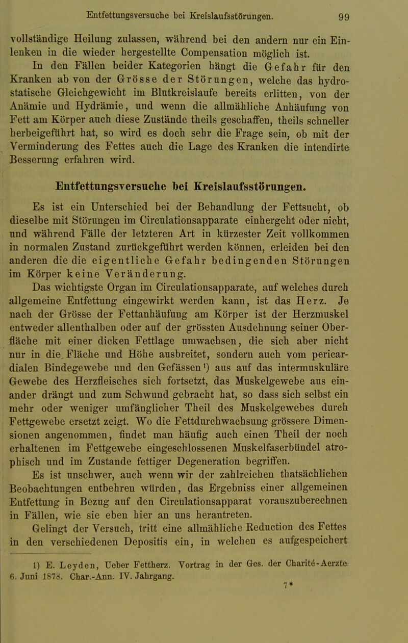 vollständige Heilung zulassen, während bei den andern nur ein Ein- lenken in die wieder hergestellte Compensation möglich ist. In den Fällen beider Kategorien hängt die Gefahr für den Kranken ab von der Grösse der Störungen, welche das hydro- statische Gleichgewicht im Blutkreislaufe bereits erlitten, von der Anämie und Hydrämie, und wenn die allmähliche Anhäufung von Fett am Körper auch diese Zustände theils geschaffen, theils schneller herbeigeführt hat, so wird es doch sehr die Frage sein, ob mit der Verminderung des Fettes auch die Lage des Kranken die intendirte Besserung erfahren wird. Entfettungsversuche Ibei Kreislaufsstörungen. Es ist ein Unterschied bei der Behandlung der Fettsucht, ob dieselbe mit Störungen im Circulationsapparate einhergeht oder nicht, und während Fälle der letzteren Art in kürzester Zeit vollkommen in normalen Zustand zurückgeführt werden können, erleiden bei den anderen die die eigentliche Gefahr bedingenden Störungen im Körper keine Veränderung. Das wichtigste Organ im Circulationsapparate, auf welches durch allgemeine Entfettung eingewirkt werden kann, ist das Herz. Je nach der Grösse der Fettanhäufung am Körper ist der Herzmuskel entweder allenthalben oder auf der grössten Ausdehnung seiner Ober- fläche mit einer dicken Fettlage umwachsen, die sich aber nicht nur in die, Fläche und Höhe ausbreitet, sondern auch vom pericar- dialen Bindegewebe und den Gefässenl) aus auf das intermuskuläre Gewebe des Herzfleisches sich fortsetzt, das Muskelgewebe aus ein- ander drängt und zum Schwund gebracht hat, so dass sich selbst ein mehr oder weniger umfänglicher Theil des Muskelgewebes durch Fettgewebe ersetzt zeigt. Wo die Fettdurchwachsung grössere Dimen- sionen angenommen, findet man häufig auch einen Theil der noch erhaltenen im Fettgewebe eingeschlossenen Muskelfaserbündel atro- phisch und im Zustande fettiger Degeneration begriffen. Es ist unschwer, auch wenn wir der zahlreichen thatsächlichen Beobachtungen entbehren würden, das Ergebniss einer allgemeinen Entfettung in Bezug auf den Circulationsapparat vorauszuberechnen in Fällen, wie sie eben hier an uns herantreten. Gelingt der Versuch, tritt eine allmähliche Reduction des Fettes in den verschiedenen Depositis ein, in welchen es aufgespeichert 1) E. Leyden, Ueber Fettherz. Vortrag in der Ges. der Charit-Aerzte 6. Juni 187d. Char.-Ann. IV. Jahrgang.