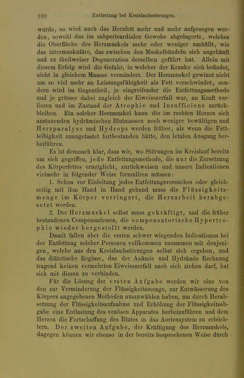 wurde, so wird auch das Herzfett mehr und mehr aufgesogen wer- den, sowohl das im subpericardialen Gewebe abgelagerte, welches die Oberfläche des Herzmuskels mehr oder weniger umhüllt, wie das intermuskuläre, das zwischen den Muskelblindeln sich angehäuft und zu theilweiser Degeneration derselben geführt hat. Allein mit diesem Erfolg wird die Gefahr, in welcher der Kranke sich befindet, nicht in gleichem Maasse vermindert. Der Herzmuskel gewinnt nicht um so viel mehr an Leistungsfähigkeit als Fett verschwindet, son- dern wird im Gegentheil, je eingreifender die Entfettungsmethode und je grösser dabei zugleich der Eiweisszerfall war, an Kraft ver- lieren und im Zustand der Atrophie und Insufficienz zurück- bleiben. Ein solcher Herzmuskel kann die im rechten Herzen sich anstauenden hydrämischen Blutmassen noch weniger bewältigen und Herzparalyse und Hydrops werden früher, als wenn die Fett- leibigkeit unangetastet fortbestanden hätte, den letalen Ausgang her- beiführen. Es ist demnach klar, dass wir, wo Störungen im Kreislauf bereits um sich gegriffen, jede Entfettungsmethode, die nur die Zersetzung des Körperfettes ermöglicht, zurückweisen und unsere Indicationen vielmehr in folgender Weise formuliren müssen: 1. Schon vor Einleitung jedes Entfettungsversuches oder gleich- zeitig mit ihm Hand in Hand gehend muss die Flüssigkeits- menge im Körper verringert, die Herzarbeit herabge- setzt werden. 2. Der Herzmuskel selbst muss gekräftigt, und die früher bestandenen Compensationen, die compensatorische Hypertro- phie wieder hergestellt werden. Damit fallen aber die ersten schwer wiegenden Indicationen bei der Entfettung solcher Personen vollkommen zusammen mit denjeni- gen, welche aus den Kreislaufsstörungen selbst sich ergeben, und das diätetische Regime, das der Anämie und Hydrämie Rechnung tragend keinen vermehrten Eiweisszerfall nach sich ziehen darf, hat sich mit diesen zu verbinden. Für die Lösung der ersten Aufgabe werden wir eine von den zur Verminderung der Flüssigkeitsmenge, zur Entwässerung des Körpers angegebenen Methoden auszuwählen haben, um durch Herab- setzung der Flüssigkeitsaufnahme und Erhöhung der Flüssigkeitsab- gabe eine Entlastung des venösen Apparates herbeizuführen und dem Herzen die Fortschaffung des Blutes in das Aortensystem zu erleich- tern. Der zweiten Aufgabe, der Kräftigung des Herzmuskels, dagegen können wir ebenso in der bereits besprochenen Weise durch