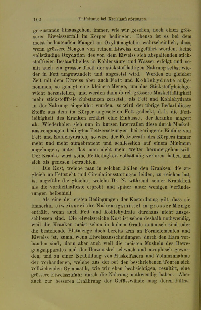 gerzustande hinausgehen, immer, wie wir gesehen, noch einen grös- seren Eiweisszerfall im Körper bedingen. Ebenso ist es bei dem meist bedeutenden Mangel an Oxyhämoglobin wahrscheinlich, dass, wenn grössere Mengen von reinem Eiweiss eingeführt werden, keine vollständige Oxydation des von dem Eiweiss sich abspaltenden stick- stofffreien Bestandtheiles in Kohlensäure und Wasser erfolgt und so- mit auch ein grosser Theil der stickstoffhaltigen Nahrung selbst wie- der in Fett umgewandelt und angesetzt wird. Werden zu gleicher Zeit mit dem Eiweiss aber auch Fett und Kohlehydrate aufge- nommen, so genügt eine kleinere Menge, um das Stickstoffgleichge- wicht herzustellen, und werden dann durch grössere Muskelthätigkeit mehr stickstofffreie Substanzen zersetzt, als Fett und Kohlehydrate in der Nahrung eingeführt wurden, so wird der übrige Bedarf dieser Stoffe aus dem im Körper angesetzten Fett gedeckt, d. h. die Fett- leibigkeit des Kranken erfährt eine Einbusse, der Kranke magert ab. Wiederholen sich nun in kurzen Intervallen diese durch Muskel- anstrengungen bedingten Fettzersetzungen bei geringerer Einfuhr von Fett und Kohlehydraten, so wird der Fettvorrath des Körpers immer mehr und mehr aufgebraucht und schliesslich auf einem Minimum angelangen, unter das man nicht mehr weiter heruntergehen will. Der Kranke wird seine Fettleibigkeit vollständig verloren haben und sich als genesen betrachten. Die Kost, welche man in solchen Fällen den Kranken, die zu- gleich an Fettsucht und Circulationsstörungen leiden, zu reichen hat, ist ungefähr die gleiche, welche Dr. N. während seiner Krankheit als die vortheilhafteste erprobt und später unter wenigen Verände- rungen beibehielt. Als eine der ersten Bedingungen der Kostordnung gilt, dass sie immerhin eiweissreiche Nahrungsmittel in grosser Menge enthält, wenn auch Fett und Kohlehydrate durchaus nicht ausge- schlossen sind. Die eiweissreiche Kost ist schon deshalb nothwendig, weil die Kranken meist schon in hohem Grade anämisch sind oder die bestehende Blutmenge doch bereits arm an Formelementen und Eiweiss ist, zumal wenn Eiweissausscheidungen durch den Harn vor- handen sind, dann aber auch weil die meisten Muskeln des Bewe- gungsapparates und der Herzmuskel schwach und atrophisch gewor- den, und zu einer Neubildung von Muskelfasern und Volumzunahme der vorhandenen, welche aus der bei den beschriebenen Touren sich vollziehenden Gymnastik, wie wir eben beabsichtigen, resultirt, eine grössere Eiweisszufuhr durch die Nahrung nothwendig haben. Aber auch zur besseren Ernährung der Gefässwände mag deren Filtra-