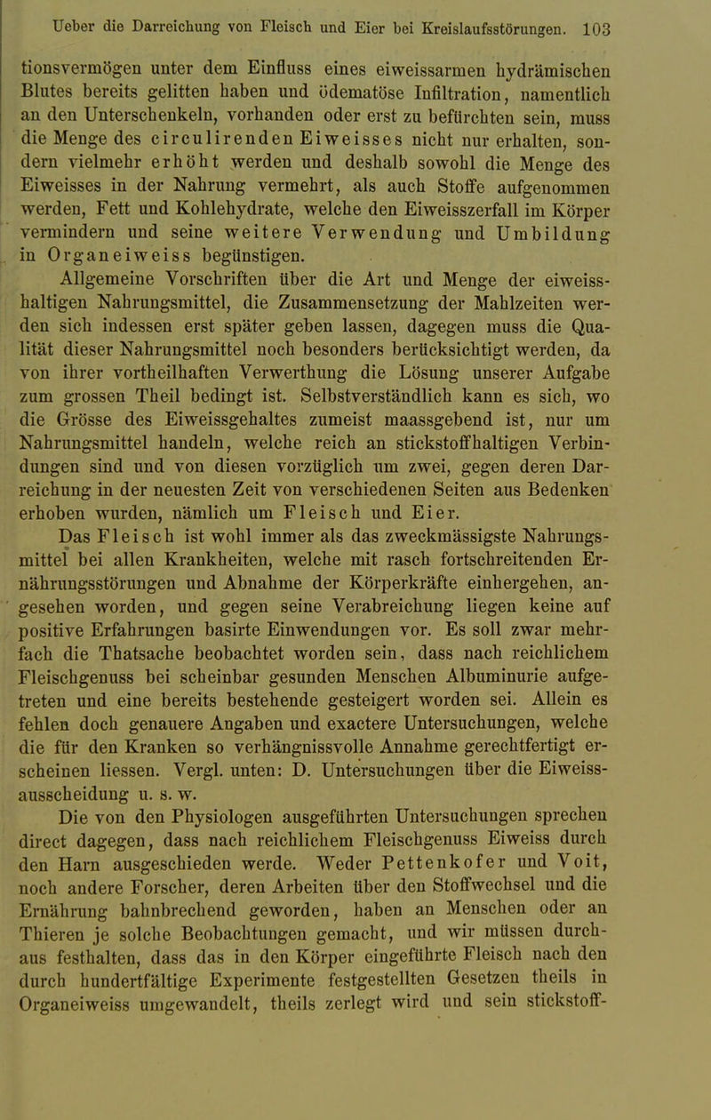 tionsvermögen unter dem Einfluss eines eiweissarmen hydrämischen Blutes bereits gelitten haben und ödematöse Infiltration, namentlich an den Unterschenkeln, vorhanden oder erst zu befürchten sein, muss die Menge des circulirenden Eiweisses nicht nur erhalten, son- dern vielmehr erhöht werden und deshalb sowohl die Menge des Eiweisses in der Nahrung vermehrt, als auch Stoffe aufgenommen werden, Fett und Kohlehydrate, welche den Eiweisszerfall im Körper vennindern und seine weitere Verwendung und Umbildung in Organeiweiss begünstigen. Allgemeine Vorschriften über die Art und Menge der eiweiss- haltigen Nahrungsmittel, die Zusammensetzung der Mahlzeiten wer- den sich indessen erst später geben lassen, dagegen muss die Qua- lität dieser Nahrungsmittel noch besonders berücksichtigt werden, da von ihrer vortheilhaften Verwerthung die Lösung unserer Aufgabe zum grossen Theil bedingt ist. Selbstverständlich kann es sich, wo die Grösse des Eiweissgehaltes zumeist maassgebend ist, nur um Nahrungsmittel handeln, welche reich an stickstoffhaltigen Verbin- dungen sind und von diesen vorzüglich um zwei, gegen deren Dar- reichung in der neuesten Zeit von verschiedenen Seiten aus Bedenken erhoben wurden, nämlich um Fleisch und Eier. Das Fleisch ist wohl immer als das zweckmässigste Nahrungs- mittel bei allen Krankheiten, welche mit rasch fortschreitenden Er- nährungsstörungen und Abnahme der Körperkräfte einhergehen, an- ' gesehen worden, und gegen seine Verabreichung liegen keine auf positive Erfahrungen basirte Einwendungen vor. Es soll zwar mehr- fach die Thatsache beobachtet worden sein, dass nach reichlichem Fleischgenuss bei scheinbar gesunden Menschen Albuminurie aufge- treten und eine bereits bestehende gesteigert worden sei. Allein es fehlen doch genauere Angaben und exactere Untersuchungen, welche die für den Kranken so verhängnissvolle Annahme gerechtfertigt er- scheinen Hessen. Vergl. unten: D. Untersuchungen über die Eiweiss- ausscheidung u. s. w. Die von den Physiologen ausgeführten Untersuchungen sprechen direct dagegen, dass nach reichlichem Fleischgenuss Eiweiss durch den Harn ausgeschieden werde. Weder Pettenkofer und Voit, noch andere Forscher, deren Arbeiten über den Stoffwechsel und die Ernährung bahnbrechend geworden, haben an Menschen oder an Thieren je solche Beobachtungen gemacht, und wir müssen durch- aus festhalten, dass das in den Körper eingeführte Fleisch nach den durch hundertfältige Experimente festgestellten Gesetzen theils in Organeiweiss umgewandelt, theils zerlegt wird und sein Stickstoff-