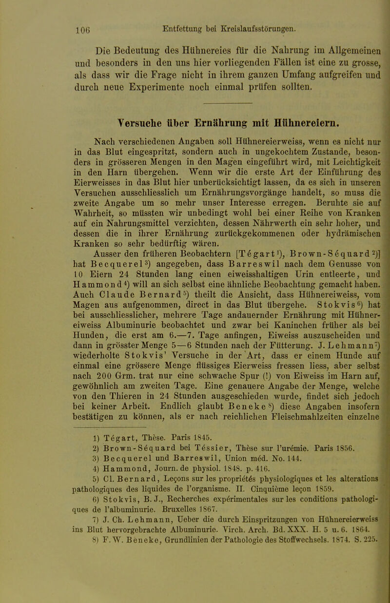 Die Bedeutung des Hühnereies für die Nahrung im Allgemeinen und besonders in den uns hier vorliegenden Fällen ist eine zu grosse, als dass wir die Frage nicht in ihrem ganzen Umfang aufgreifen und durch neue Experimente noch einmal prüfen sollten. Versuche über Ernährung mit Hühnereiern. Nach verschiedenen Angaben soll Hühnereierweiss, wenn es nicht nur in das Blut eingespritzt, sondern auch in ungekochtem Zustande, beson- ders in grösseren Mengen in den Magen eingeführt wird, mit Leichtigkeit in den Harn übergehen. Wenn wir die erste Art der Einführung des Eierweisses in das Blut hier unberücksichtigt lassen, da es sich in unseren Versuchen ausschliesslich um Ernährungsvorgänge handelt, so muss die zweite Angabe um so mehr unser Interesse erregen. Beruhte sie auf Wahrheit, so müssten wir unbedingt wohl bei einer Reihe von Kranken auf ein Nahrungsmittel verzichten, dessen Nährwerth ein sehr hoher, und dessen die in ihrer Ernährung zurückgekommenen oder hydrämischen Kranken so sehr bedürftig wären. Ausser den früheren Beobachtern [T^gart1), Brown-Sequard 2)] hat Becquerel3) angegeben, dass Barreswil nach dem Genüsse von 10 Eiern 24 Stunden lang einen eiweisshaltigen Urin entleerte, und Hammond4) will an sich selbst eine ähnliche Beobachtung gemacht haben. Auch Claude Bernard5) theilt die Ansicht, dass Hühnereiweiss, vom Magen aus aufgenommen, direct in das Blut übergehe. Stokvis6) hat bei ausschliesslicher, mehrere Tage andauernder Ernährung mit Hühner- eiweiss Albuminurie beobachtet und zwar bei Kaninchen früher als bei Hunden, die erst am 6.—7. Tage anfingen, Eiweiss auszuscheiden und dann in grösster Menge 5—6 Stunden nach der Fütterung. J. Lehmann) wiederholte Stokvis' Versuche in der Art, dass er einem Hunde auf einmal eine grössere Menge flüssiges Eierweiss fressen Hess, aber selbst nach 200 Grrm. trat nur eine schwache Spur (!) von Eiweiss im Harn auf, gewöhnlich am zweiten Tage. Eine genauere Angabe der Menge, welche von den Thieren in 24 Stunden ausgeschieden wurde, findet sich jedoch bei keiner Arbeit. Endlich glaubt Benekes) diese Angaben insofern bestätigen zu können, als er nach reichlichen Fleischmahlzeiten einzelne 1) Tegart, These. Paris 1845. 2) Brown-Söquard bei Tessier, These sur l'uremie. Paris 1856. 3) Becquerel und Barreswil, Union m£d. No. 144. 4) Hammond, Journ.de physiol. 1848. p. 416. 5) Cl. Bernard, Lecons sur les propri£t6s physiologiques et les alterations pathologiques des liquides de l'organisme. II. Cinquieme lecon 1859. 6) Stokvis, B. J., Recherches expCrimentales sur les conditions pathologi- ques de l'albuminurie. Bruxelles 1867. 7) J. Ch. Lehmann, Ueber die durch Einspritzungen von Hühnereierweiss ins Blut hervorgebrachte Albuminurie. Virch. Arch. Bd. XXX. H. 5 u. 6. 1864 8) F.W. Ben eke, Grundlinien der Pathologie des Stoffwechsels. 1874. S. 225.