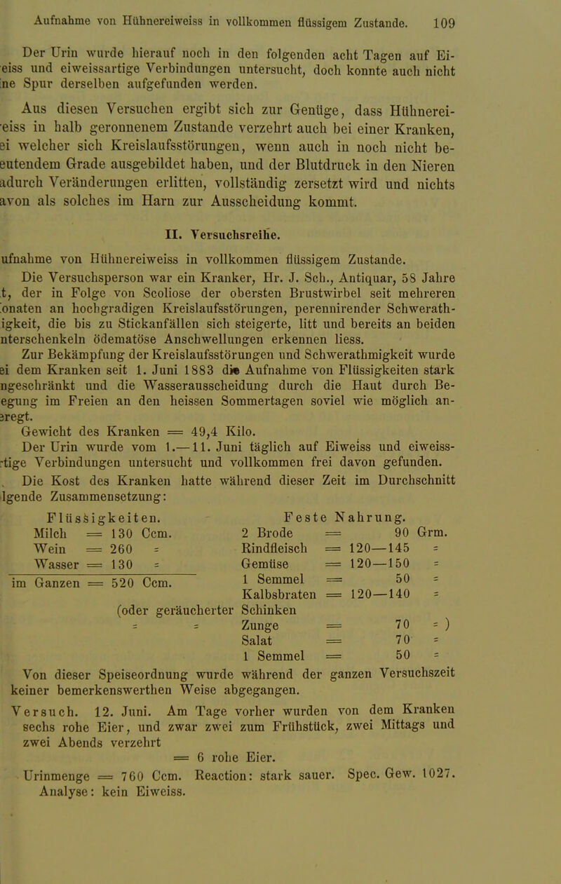 Der Urin wurde hierauf noch in den folgenden acht Tagen auf Ei- eiss und eiweissartige Verbindungen untersucht, doch konnte auch nicht ;ne Spur derselben aufgefunden werden. Aus diesen Versuchen ergibt sich zur Genüge, dass Hühnerei- eiss in halb geronnenem Zustande verzehrt auch bei einer Kranken, ei welcher sich Kreislaufsstörungen, wenn auch in noch nicht be- eidendem Grade ausgebildet haben, und der Blutdruck in den Nieren adurch Veränderungen erlitten, vollständig zersetzt wird und nichts avon als solches im Harn zur Ausscheidung kommt. II. Versuchsreihe. ufnahme von Hühnereiweiss in vollkommen flüssigem Zustande. Die Versuchsperson war ein Krankel*, Hr. J. Sch., Antiquar, 58 Jahre t, der in Folge von Scoliose der obersten Brustwirbel seit mehreren 'onaten an hochgradigen Kreislaufsstörungen, perennirender Schwerath- igkeit, die bis zu Stickanfällen sich steigerte, litt und bereits an beiden nterschenkeln ödematöse Anschwellungen erkennen Hess. Zur Bekämpfung der Kreislaufsstörungen und Schwerathmigkeit wurde ei dem Kranken seit 1. Juni 1883 d» Aufnahme von Flüssigkeiten stark ngeschränkt und die Wasserausscheidung durch die Haut durch Be- egung im Freien an den heissen Sommertagen soviel wie möglich an- legt. Gewicht des Kranken = 49,4 Kilo. Der Urin wurde vom 1.—11. Juni täglich auf Eiweiss und eiweiss- rtige Verbindungen untersucht und vollkommen frei davon gefunden. Die Kost des Kranken hatte während dieser Zeit im Durchschnitt lgende Zusammensetzung: Flüssigkeiten. Feste Nahrung. Milch = 130 Ccm. 2 Brode = 90 Grm. Wein = 260 = Rindfleisch = 120—145 Wasser =130 = Gemüse = 120—150 im Ganzen = 520 Ccm. 1 Semmel = 50 = Kalbsbraten = 120—140 (oder geräucherter Schinken Zunge = 70 = ) Salat = 70 = 1 Semmel = 50 = Von dieser Speiseordnung wurde während der ganzen Versuchszeit keiner bemerkenswerthen Weise abgegangen. Versuch. 12. Juni. Am Tage vorher wurden von dem Kranken sechs rohe Eier, und zwar zwei zum Frühstück, zwei Mittags und zwei Abends verzehrt = 6 rohe Eier. ^ Urinmenge mm 760 Ccm. Reaction: stark sauer. Spec. Gew. 1027.