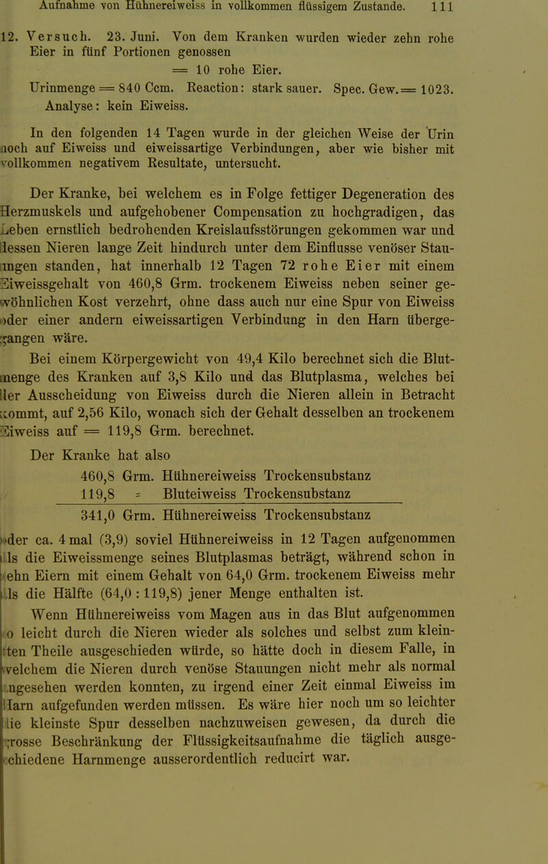12. Versuch. 23. Juni. Von dem Kranken wurden wieder zehn rohe Eier in fünf Portionen genossen = 10 rohe Eier. Urinmenge = 840 Ccm. Reaction: stark sauer. Spec. Gew.== 1023. Analyse: kein Eiweiss. In den folgenden 14 Tagen wurde in der gleichen Weise der Urin Qoch auf Eiweiss und eiweissartige Verbindungen, aber wie bisher mit vollkommen negativem Resultate, untersucht. Der Kranke, bei welchem es in Folge fettiger Degeneration des Herzmuskels und aufgehobener Compensation zu hochgradigen, das Leben ernstlich bedrohenden Kreislaufsstörungen gekommen war und Hessen Nieren lange Zeit hindurch unter dem Einflüsse venöser Stau- nigen standen, hat innerhalb 12 Tagen 72 rohe Eier mit einem 3iweissgehalt von 460,8 Grm. trockenem Eiweiss neben seiner ge- wöhnlichen Kost verzehrt, ohne dass auch nur eine Spur von Eiweiss oder einer andern eiweissartigen Verbindung in den Harn überge- gangen wäre. Bei einem Körpergewicht von 49,4 Kilo berechnet sich die Blut- inenge des Kranken auf 3,8 Kilo und das Blutplasma, welches bei Her Ausscheidung von Eiweiss durch die Nieren allein in Betracht ^ommt, auf 2,56 Kilo, wonach sich der Gehalt desselben an trockenem Eiweiss auf = 119,8 Grm. berechnet. Der Kranke hat also 460,8 Grm. Hühnereiweiss Trockensubstanz 119,8 s Bluteiweiss Trockensubstanz 341,0 Grm. Hühnereiweiss Trockensubstanz vder ca. 4 mal (3,9) soviel Hühnereiweiss in 12 Tagen aufgenommen i ls die Eiweissmenge seines Blutplasmas beträgt, während schon in >ehn Eiern mit einem Gehalt von 64,0 Grm. trockenem Eiweiss mehr ls die Hälfte (64,0:119,8) jener Menge enthalten ist. Wenn Hühnereiweiss vom Magen aus in das Blut aufgenommen i o leicht durch die Nieren wieder als solches und selbst zum klein- 'ten Theile ausgeschieden würde, so hätte doch in diesem Falle, in welchem die Nieren durch venöse Stauungen nicht mehr als normal angesehen werden konnten, zu irgend einer Zeit einmal Eiweiss im Harn aufgefunden werden müssen. Es wäre hier noch um so leichter ilie kleinste Spur desselben nachzuweisen gewesen, da durch die grosse Beschränkung der Flüssigkeitsaufnahme die täglich ausge- 'chiedene Harnmenge ausserordentlich reducirt war.