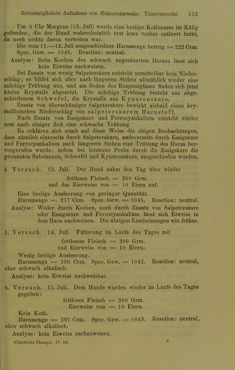 Um 5 Uhr Morgens (12. Juli) wurde eine breiige Kotbmasse im Käfig gefunden, die der Hund wahrscheinlich erst kurz vorher entleert hatte, da noch nichts davon vertreten war. Die vom 11.—12. Juli ausgeschiedene Harnmenge betrug = 222 Ccm. Spec. Gew. = 1048. Reaction: neutral. Analyse: Beim Kochen des schwach angesäuerten Harnes lässt sich kein Eiweiss nachweisen. Bei Zusatz von wenig Salpetersäure entsteht unmittelbar kein Nieder- schlag ; es bildet sich aber nach längerem Stehen allmählich wieder eine milchige Trübung aus, und am Boden des Reagenzglases finden sich jetzt kleine Krystalle abgesetzt. Die milchige Trübung besteht aus abge- schiedenem Schwefel, die Krystalle aus Kynurensäure. Zusatz von überschüssiger Salpetersäure bewirkt alsbald einen kry- stallmischen Niederschlag von salpetersaurem Harnstoff. Nach Zusatz von Essigsäure und Ferrocyankalium entsteht wieder erst nach einiger Zeit eine schwache Trübung. Es erklären sich somit auf diese Weise die obigen Beobachtungen, dass nämlich einerseits durch Salpetersäure, andererseits durch Essigsäure und Ferrocyankalium nach längerem Stehen eine Trübung des Harns her- vorgerufen wurde, indem bei letzterer Probe durch die Essigsäure die genannten Substanzen, Schwefel und Kynurensäure, ausgeschieden wurden. 4. Versuch. 13. Juli. Der Hund nahm den Tag über wieder fettloses Fleisch = 200 Grm. und das Eierweiss von ==10 Eiern auf. Eine breiige Ausleerung von geringer Quantität. Harnmenge = 217 Ccm. Spec. Gew. = 1045. Reaction: neutral. Analyse: Weder durch Kochen, noch durch Zusatz von Salpetersäure oder Essigsäure und Ferrocyankalium lässt sich Eiweiss in dem Harn nachweisen. Die übrigen Erscheinungen wie früher. 5. Versuch. 14. Juli. Fütterung im Laufe des Tages mit fettlosem Fleisch = 200 Grm. und Eierweiss von =10 Eiern. Wenig breiige Ausleerung. Harnmenge = 336 Ccm. Spec. Gew. = 1042. Reaction: neutral, eher schwach alkalisch. Analyse: kein Eiweiss nachweisbar. O.Versuch. 15. Juli. Dem Hunde wurden wieder im Laufe des Tages gegeben: fettloses Fleisch = 200 Grm. Eierweiss von = 10 Eiern. Kein Koth. Harnmenge = 297 Ccm. Spec. Gew. = 1043. Reaction: neutral, eher schwach alkalisch. Analyse: kein Eiweiss nachzuweisen. Allgemeine Therapie. IV. Bd. 8