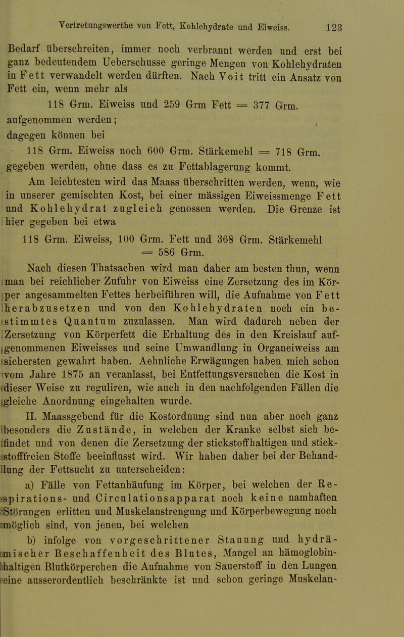 Bedarf überschreiten, immer noch verbrannt werden und erst bei ganz bedeutendem Ueberschusse geringe Mengen von Kohlehydraten in Fett verwandelt werden dürften. Nach Voit tritt ein Ansatz von Fett ein, wenn mehr als 118 Grm. Eiweiss und 259 Grm Fett = 377 Grm. aufgenommen werden; dagegen können bei 118 Grm. Eiweiss noch 600 Grm. Stärkemehl = 718 Grm. gegeben werden, ohne dass es zu Fettablagerung kommt. Am leichtesten wird das Maass überschritten werden, wenn, wie in unserer gemischten Kost, bei einer massigen Eiweissmenge Fett und Kohlehydrat zugleich genossen werden. Die Grenze ist hier gegeben bei etwa 118 Grm. Eiweiss, 100 Grm. Fett und 368 Grm. Stärkemehl = 586 Grm. Nach diesen Thatsachen wird man daher am besten thun, wenn man bei reichlicher Zufuhr von Eiweiss eine Zersetzung des im Kör- jper angesammelten Fettes herbeiführen will, die Aufnahme von Fett iherabzusetzen und von den Kohlehydraten noch ein be- stimmtes Quantum zuzulassen. Man wird dadurch neben der I Zersetzung von Körperfett die Erhaltung des in den Kreislauf auf- genommenen Eiweisses und seine Umwandlung in Organeiweiss am ^sichersten gewahrt haben. Aehnliche Erwägungen haben mich schon wom Jahre 1875 an veranlasst, bei Entfettungsversuchen die Kost in (dieser Weise zu reguliren, wie auch in den nachfolgenden Fällen die gleiche Anordnung eingehalten wurde. II. Maassgebend für die Kostordnung sind nun aber noch ganz Ibesonders die Zustände, in welchen der Kranke selbst sich be- ifindet und von denen die Zersetzung der stickstoffhaltigen und stick- ^stofffreien Stoffe beeinflusst wird. Wir haben daher bei der Behand- llung der Fettsucht zu unterscheiden: a) Fälle von Fettanhäufung im Körper, bei welchen der Ke- spirations- und Circulationsapparat noch keine namhaften j-Störungen erlitten und Muskelanstrengung und Körperbewegung noch imöglich sind, von jenen, bei welchen b) infolge von vorgeschrittener Stauung und hydrä- umischer Beschaffenheit des Blutes, Mangel an hämoglobin- I haltigen Blutkörperchen die Aufnahme von Sauerstoff in den Lungen reine ausserordentlich beschränkte ist und schon geringe Muskelan-