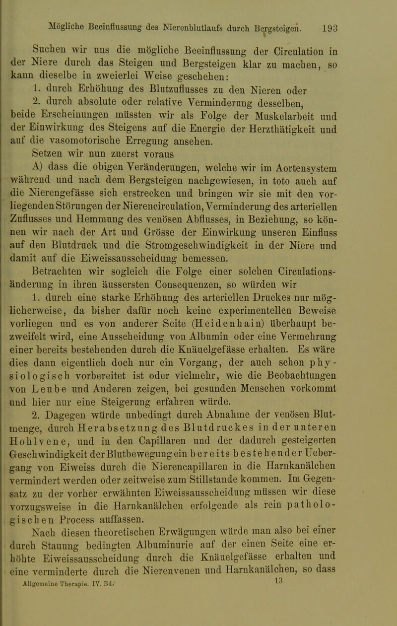 Suchen wir uns die mögliche Beeinflussung der Circulation in der Niere durch das Steigen und Bergsteigen klar zu machen, so kann dieselbe in zweierlei Weise geschehen: 1. durch Erhöhung des Blutzuflusses zu den Nieren oder 2. durch absolute oder relative Verminderung desselben, beide Erscheinungen müssten wir als Folge der Muskelarbeit und der Einwirkung des Steigens auf die Energie der Herzthätigkeit und auf die vasomotorische Erregung ansehen. Setzen wir nun zuerst voraus A) dass die obigen Veränderungen, welche wir im Aortensystem während und nach dem Bergsteigen nachgewiesen, in toto auch auf die Nierengefässe sich erstrecken und bringen wir sie mit den vor- liegenden Störungen der Nierencirculation, Verminderung des arteriellen Zuflusses und Hemmung des venösen Abflusses, in Beziehung, so kön- nen wir nach der Art und Grösse der Einwirkung unseren Einfluss auf den Blutdruck und die Stromgeschwindigkeit in der Niere und damit auf die Eiweissausscheidung bemessen. Betrachten wir sogleich die Folge einer solchen Circulations- änderung in ihren äussersten Consequenzen, so würden wir 1. durch eine starke Erhöhung des arteriellen Druckes nur mög- licherweise, da bisher dafür noch keine experimentellen Beweise vorliegen und es von anderer Seite (Heidenhain) überhaupt be- zweifelt wird, eine Ausscheidung von Albumin oder eine Vermehrung einer bereits bestehenden durch die Knäuelgefässe erhalten. Es wäre dies dann eigentlich doch nur ein Vorgang, der auch schon phy- siologisch vorbereitet ist oder vielmehr, wie die Beobachtungen von Leube und Anderen zeigen, bei gesunden Menschen vorkommt und hier nur eine Steigerung erfahren würde. 2. Dagegen würde unbedingt durch Abnahme der venösen Blut- menge, durch Herabsetzung des Blutdruckes in der unteren Hohlvene, und in den Capillaren und der dadurch gesteigerten Geschwindigkeit der Blutbewegung ein bereitsbestehender Ueber- gang von Eiweiss durch die Nierencapillaren in die Harnkanälchen vermindert werden oder zeitweise zum Stillstande kommen. Im Gegen- satz zu der vorher erwähnten Eiweissausscheidung müssen wir diese vorzugsweise in die Harnkanälchen erfolgende als rein patholo- gischen Process auffassen. Nach diesen theoretischen Erwägungen würde man also bei einer durch Stauung bedingten Albuminurie auf der einen Seite eine er- höhte Eiweissausscheidung durch die Knäuelgefässe erhalten und eine verminderte durch die Nierenvenen und Harnkanälchen, so dass Allgemeine Therapie. IV. Bd; ^3