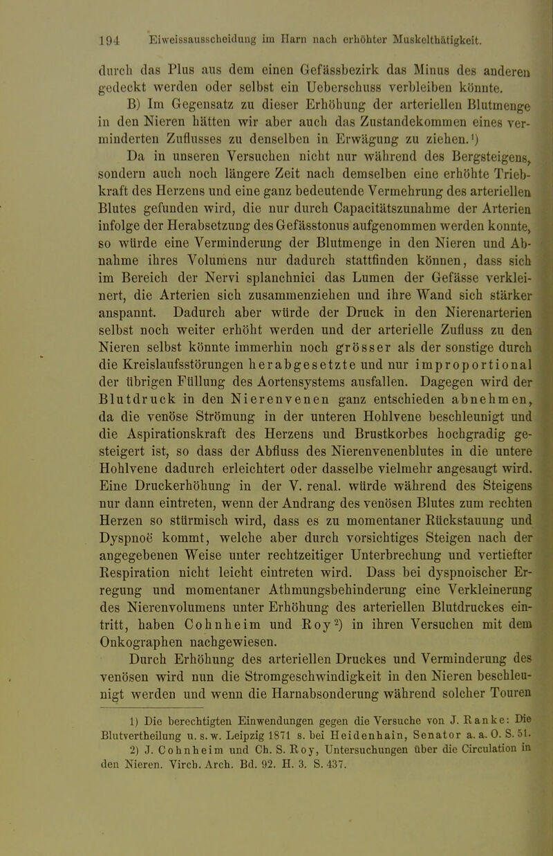 durch das Plus aus dem einen Gefässbezirk das Minus des anderen gedeckt werden oder selbst ein Ueberschuss verbleiben könnte. B) Im Gegensatz zu dieser Erhöhung der arteriellen Blutmenge in den Nieren hätten wir aber auch das Zustandekommen eines ver- minderten Zuflusses zu denselben in Erwägung zu ziehen.') Da in unseren Versuchen nicht nur während des Bergsteigens, sondern auch noch längere Zeit nach demselben eine erhöhte Trieb- kraft des Herzens und eine ganz bedeutende Vermehrung des arteriellen Blutes gefunden wird, die nur durch Capacitätszunahme der Arterien infolge der Herabsetzung des Gefässtonus aufgenommen werden konnte, so würde eine Verminderung der Blutmenge in den Nieren und Ab- nahme ihres Volumens nur dadurch stattfinden können, dass sich im Bereich der Nervi splanchnici das Lumen der Gefässe verklei- nert, die Arterien sich zusammenziehen und ihre Wand sich stärker anspannt. Dadurch aber würde der Druck in den Nierenarterien selbst noch weiter erhöht werden und der arterielle Zufluss zu den Nieren selbst könnte immerhin noch grösser als der sonstige durch die Kreislaufsstörungen herabgesetzte und nur improportional der übrigen Füllung des Aortensystems ausfallen. Dagegen wird der Blutdruck in den Nierenvenen ganz entschieden abnehmen, da die venöse Strömung in der unteren Hohlvene beschleunigt und die Aspirationskraft des Herzens und Brustkorbes hochgradig ge- steigert ist, so dass der Abfluss des Nierenvenenblutes in die untere Hohlvene dadurch erleichtert oder dasselbe vielmehr angesaugt wird. Eine Druckerhöhung in der V. renal, würde während des Steigens nur dann eintreten, wenn der Andrang des venösen Blutes zum rechten Herzen so stürmisch wird, dass es zu momentaner Rückstauung und Dyspnoe kommt, welche aber durch vorsichtiges Steigen nach der angegebenen Weise unter rechtzeitiger Unterbrechung und vertiefter Respiration nicht leicht eintreten wird. Dass bei dyspnoischer Er- regung und momentaner Athmungsbehinderung eine Verkleinerung des Nierenvolumens unter Erhöhung des arteriellen Blutdruckes ein- tritt, haben Cohnheim und Roy2) in ihren Versuchen mit dem Onkographen nachgewiesen. Durch Erhöhung des arteriellen Druckes und Verminderung des venösen wird nun die Stromgeschwindigkeit in den Nieren beschleu- nigt werden und wenn die Harnabsonderung während solcher Touren 1) Die berechtigten Einwendungen gegen die Versuche von J. Ranke: Die Blutvertheilung u. s. w. Leipzig 1871 s. bei Heidenhain, Senator a. a. 0. S. 51. 2) J. Cohnheim und Ch. S. Roy, Untersuchungen über die Circulation in den Nieren. Vircb. Arch. Bd. 92. H. 3. S. 437.