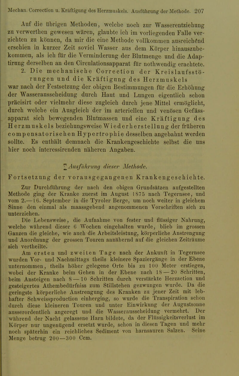 Auf die übrigen Methoden, welche noch zur Wasserentziehuug zu verwerthen gewesen wären, glaubte ich im vorliegenden Falle ver- zichten zu können, da mir die eine Methode vollkommen ausreichend erschien in kurzer Zeit soviel Wasser aus dem Körper hinauszube- kommen, als ich für die Verminderung der Blutmenge und die Adap- tirung derselben an den Circulationsapparat für nothwendig erachtete. 2. Die mechanische Correction der Kreislaufsstö- rungen und die Kräftigung des Herzmuskels war nach der Festsetzung der obigen Bestimmungen für die Erhöhung der Wasserausscheidung durch Haut und Lungen eigentlich schon präcisirt oder vielmehr diese zugleich durch jene Mittel ermöglicht, durch welche ein Ausgleich der im arteriellen und venösen Gefäss- apparat sich bewegenden Blutmassen und eine Kräftigung des Herzmuskels beziehungsweise Wiederherstellung der früheren compensatorischen Hypertrophie desselben angebahnt werden sollte. Es enthält demnach die Krankengeschichte selbst die uns hier noch interessirenden näheren Angaben. ^Ausführung dieser Methode. Fortsetzung der vorausgegangenen Krankengeschichte. Zur Durchführung der nach den obigen Grundsätzen aufgestellten Methode ging der Kranke zuerst im August 187 5 nach Tegernsee, und vom 2.— L6. September in die Tyroler Berge, um noch weiter in gleichem Sinne den einmal als maassgebend angenommenen Vorschriften sich zu unterziehen. Die Lebensweise, die Aufnahme von fester und flüssiger Nahrung, welche während dieser 6 Wochen eingehalten wurde, blieb im grossen Ganzen die gleiche, wie auch die Arbeitsleistung, körperliche Anstrengung und Anordnung der grossen Touren annähernd auf die gleichen Zeiträume sich vertheilte. Am ersten und zweiten Tage nach der Ankunft in Tegernsee wurden Vor- und Nachmittags theils kleinere Spaziergänge in der Ebene unternommen, theils höher gelegene Orte bis zu 100 Meter erstiegen, wobei der Kranke beim Gehen in der Ebene nach 18 — 20 Schritten, beim Ansteigen nach 8 —10 Schritten durch verstärkte Herzaction und gesteigertes Athembedürfniss zum Stillstehen gezwungen wurde. Da die geringste körperliche Anstrengung des Kranken zu jener Zeit mit leb- hafter Schweissproduction einherging, so wurde die Transpiration schon durch diese kleineren Touren und unter Einwirkung der Augustsonne ausserordentlich angeregt und die Wasserausscheidung vermehrt. Der während der Nacht gelassene Harn bildete, da der Flüssigkeitsverlust im Körper nur ungenügend ersetzt wurde, schon in diesen Tagen und mehr noch späterhin ein reichliches Sediment von harnsauren Salzen. Seine Menge betrug 200—300 Ccm.