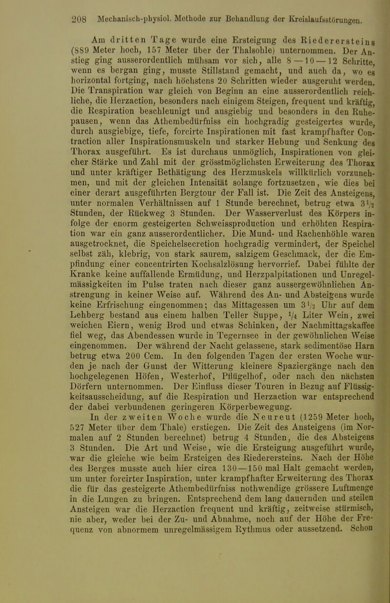 Am dritten Tage wurde eine Ersteigung des Riederersteine (889 Meter hoch, 157 Meter über der Thalsohle) unternommen. Der An- stieg ging ausserordentlich mühsam vor sich, alle 8—10 —12 Schritte wenn es bergan ging, musste Stillstand gemacht, und auch da, wo es horizontal fortging, nach höchstens 20 Schritten wieder ausgeruht werden. Die Transpiration war gleich von Beginn an eine ausserordentlich reich- liche, die Herzaction, besonders nach einigem Steigen, frequent und kräftig, die Respiration beschleunigt und ausgiebig und besonders in den Ruhe- pausen, wenn das Athembedürfniss ein hochgradig gesteigertes wurde, durch ausgiebige, tiefe, forcirte Inspirationen mit fast krampfhafter Con- traction aller Inspirationsmuskeln und starker Hebung und Senkung des Thorax ausgeführt. Es ist durchaus unmöglich, Inspirationen von glei- cher Stärke und Zahl mit der grösstmöglichsten Erweiterung des Thorax und unter kräftiger Bethätigung des Herzmuskels willkürlich vorzuneh- men, und mit der gleichen Intensität solange fortzusetzen, wie dies bei einer derart ausgeführten Bergtour der Fall ist. Die Zeit des Ansteigens, unter normalen Verhältnissen auf 1 Stunde berechnet, betrug etwa 3 Vi Stunden, der Rückweg 3 Stunden. Der Wasserverlust des Körpers in- folge der enorm gesteigerten Schweissproduction und erhöhten Respira- tion war ein ganz ausserordentlicher. Die Mund- und Rachenhöhle waren ausgetrocknet, die Speichelsecretion hochgradig vermindert, der Speichel selbst zäh, klebrig, von stark saurem, salzigem Geschmack, der die Em- pfindung einer concentrirten Kochsalzlösung hervorrief. Dabei fühlte der Kranke keine auffallende Ermüdung, und Herzpalpitationen und Unregel- mässigkeiten im Pulse traten nach dieser ganz aussergewöhnlichen An- strengung in keiner Weise auf. Während des An- und Absteigens wurde keine Erfrischung eingenommen; das Mittagessen um 3'/2 Ubr auf dem Lehberg bestand aus einem halben Teller Suppe, 1Ia Liter Wein, zwei weichen Eiern, wenig Brod und etwas Schinken, der Nachmittagskaffee fiel weg, das Abendessen wurde in Tegernsee in der gewöhnlichen Weise eingenommen. Der während der Nacht gelassene, stark sedimentöse Harn betrug etwa 200 Ccm. In den folgenden Tagen der ersten Woche wur- den je nach der Gunst der Witterung kleinere Spaziergänge nach den hochgelegenen Höfen, Westerhof, Pflügelhof, oder nach den nächsten Dörfern unternommen. Der Einfluss dieser Touren in Bezug auf Flüssig- keitsausscheidung, auf die Respiration und Herzaction war entsprechend der dabei verbundenen geringeren Körperbewegung. In der zweiten Woche wurde die Neureut (1259 Meter hoch, 527 Meter über dem Thale) erstiegen. Die Zeit des Ansteigens (im Nor- malen auf 2 Stunden berechnet) betrug 4 Stunden, die des Absteigens 3 Stunden. Die Art und Weise, wie die Ersteigung ausgeführt wurde, war die gleiche wie beim Ersteigen des Riederersteins. Nach der Höhe des Berges musste auch hier circa 130 —150 mal Halt gemacht werden, um unter forcirter Inspiration, unter krampfhafter Erweiterung des Thorax die für das gesteigerte Athembedürfniss nothwendige grössere Luftmenge in die Lungen zu bringen. Entsprechend dem lang dauernden und steilen Ansteigen war die Herzaction frequent und kräftig, zeitweise stürmisch, nie aber, weder bei der Zu- und Abnahme, noch auf der Höhe der Fre- quenz von abnormem unregelmässigem Rythmus oder aussetzend. Schon