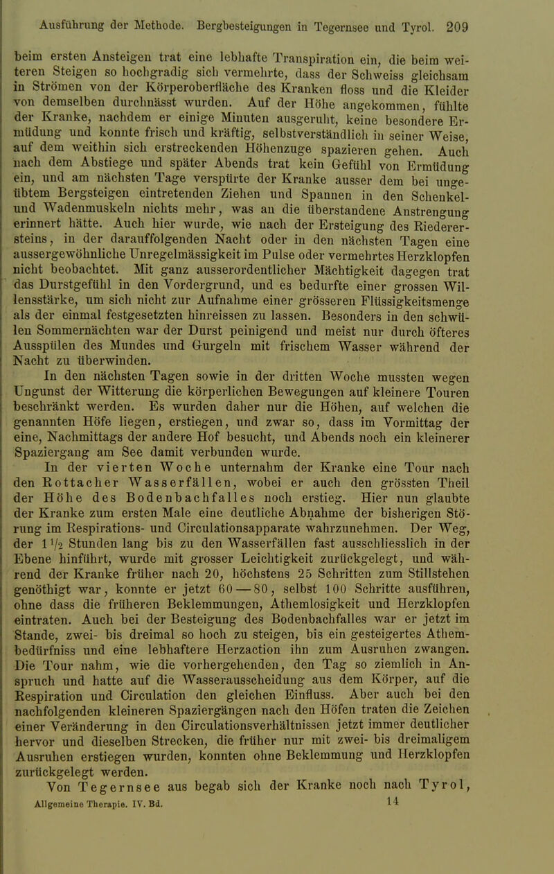 beim ersten Ansteigen trat eine lebhafte Transpiration ein, die beim wei- teren Steigen so hochgradig sich vermehrte, dass der Schweiss gleichsam in Strömen von der Körperoberfläche des Kranken floss und die Kleider von demselben durchnässt wurden. Auf der Höhe angekommen, fühlte der Kranke, nachdem er einige Minuten ausgeruht, keine besondere Er- müdung und konnte frisch und kräftig, selbstverständlich in seiner Weise, auf dem weithin sich erstreckenden Höhenzuge spazieren gehen. Auch nach dem Abstiege und später Abends trat kein Gefühl von Ermüdung ein, und am nächsten Tage verspürte der Kranke ausser dem bei unge- übtem Bergsteigen eintretenden Ziehen und Spannen in den Schenkel- und Wadenmuskeln nichts mehr, was an die überstandene Anstrengung erinnert hätte. Auch hier wurde, wie nach der Ersteigung des Riederer- steins, in der darauffolgenden Nacht oder in den nächsten Tagen eine aussergewöhnliche Unregelmässigkeit im Pulse oder vermehrtes Herzklopfen nicht beobachtet. Mit ganz ausserordentlicher Mächtigkeit dagegen trat das Durstgefühl in den Vordergrund, und es bedurfte einer grossen Wil- lensstärke, um sich nicht zur Aufnahme einer grösseren Flüssigkeitsmenge als der einmal festgesetzten hinreissen zu lassen. Besonders in den schwü- len Sommernächten war der Durst peinigend und meist nur durch öfteres Ausspülen des Mundes und Gurgeln mit frischem Wasser während der Nacht zu überwinden. In den nächsten Tagen sowie in der dritten Woche mussten wegen Ungunst der Witterung die körperlichen Bewegungen auf kleinere Touren beschränkt werden. Es wurden daher nur die Höhen, auf welchen die genannten Höfe liegen, erstiegen, und zwar so, dass im Vormittag der eine, Nachmittags der andere Hof besucht, und Abends noch ein kleinerer Spaziergang am See damit verbunden wurde. In der vierten Woche unternahm der Kranke eine Tour nach den Rottacker Wasserfällen, wobei er auch den grössten Theil der Höhe des Bodenbachfalles noch erstieg. Hier nun glaubte der Kranke zum ersten Male eine deutliche Abnahme der bisherigen Stö- rung im Respirations- und Circulationsapparate wahrzunehmen. Der Weg, der l'/2 Stundenlang bis zu den Wasserfällen fast ausschliesslich in der Ebene hinführt, wurde mit grosser Leichtigkeit zurückgelegt, und wäh- rend der Kranke früher nach 20, höchstens 25 Schritten zum Stillstehen genöthigt war, konnte er jetzt 60 — 80 , selbst 100 Schritte ausführen, ohne dass die früheren Beklemmungen, Athemlosigkeit und Herzklopfen eintraten. Auch bei der Besteigung des Bodenbachfalles war er jetzt im Stande, zwei- bis dreimal so hoch zu steigen, bis ein gesteigertes Athem- bedürfniss und eine lebhaftere Herzaction ihn zum Ausruhen zwangen. Die Tour nahm, wie die vorhergehenden, den Tag so ziemlich in An- spruch und hatte auf die Wasserausscheidung aus dem Körper, auf die Respiration und Circulation den gleichen Einfluss. Aber auch bei den nachfolgenden kleineren Spaziergängen nach den Höfen traten die Zeichen einer Veränderung in den Circulationsverhältnissen jetzt immer deutlicher hervor und dieselben Strecken, die früher nur mit zwei- bis dreimaligem Ausruhen erstiegen wurden, konnten ohne Beklemmung und Herzklopfen zurückgelegt werden. Von Tegernsee aus begab sich der Kranke noch nach Tyrol, Allgemeine Therapie. IV. Bd. 1 1