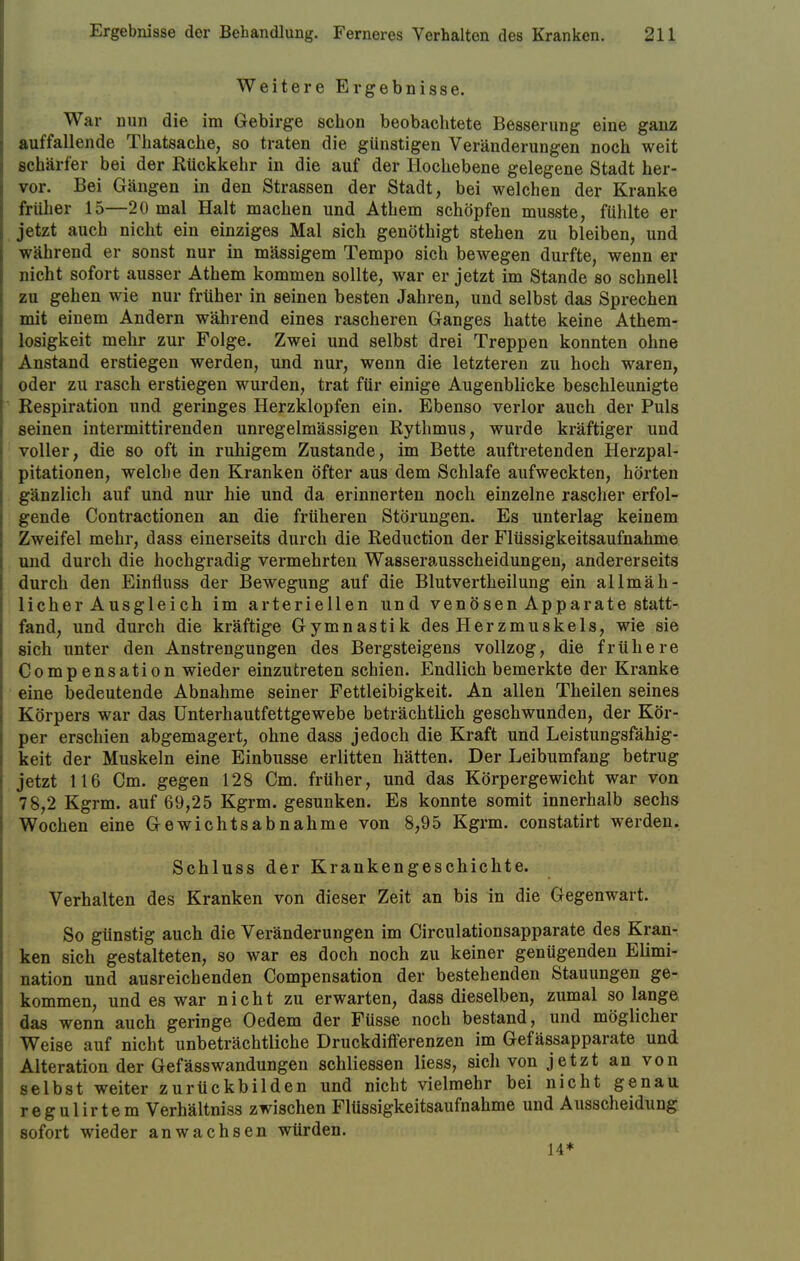 Weitere Ergebnisse. War nun die im Gebirge schon beobachtete Besserung eine ganz auffallende Thatsache, so traten die günstigen Veränderungen noch weit schärfer bei der Rückkehr in die auf der Hochebene gelegene Stadt her- vor. Bei Gängen in den Strassen der Stadt, bei welchen der Kranke früher 15—20 mal Halt machen und Athem schöpfen musste, fühlte er jetzt auch nicht ein einziges Mal sich genöthigt stehen zu bleiben, und während er sonst nur in massigem Tempo sich bewegen durfte, wenn er nicht sofort ausser Athem kommen sollte, war er jetzt im Stande so schnell zu gehen wie nur früher in seinen besten Jahren, und selbst das Sprechen mit einem Andern während eines rascheren Ganges hatte keine Athem- losigkeit mehr zur Folge. Zwei und selbst drei Treppen konnten ohne Anstand erstiegen werden, und nur, wenn die letzteren zu hoch waren, oder zu rasch erstiegen wurden, trat für einige Augenblicke beschleunigte Respiration und geringes Herzklopfen ein. Ebenso verlor auch der Puls seinen intermittirenden unregelmässigen Rythmus, wurde kräftiger und voller, die so oft in ruhigem Zustande, im Bette auftretenden Herzpal- pitationen, welche den Kranken öfter aus dem Schlafe aufweckten, hörten gänzlich auf und nur hie und da erinnerten noch einzelne rascher erfol- gende Contractionen an die früheren Störungen. Es unterlag keinem Zweifel mehr, dass einerseits durch die Reduction der Flüssigkeitsaufnahme und durch die hochgradig vermehrten Wasserausscheidungen, andererseits durch den Einfluss der Bewegung auf die Blutvertheilung ein allmäh- licher Ausglei ch im arteriellen und venösen Apparate statt- fand, und durch die kräftige Gymnastik des Herzmuskels, wie sie sich unter den Anstrengungen des Bergsteigens vollzog, die frühere Compensation wieder einzutreten schien. Endlich bemerkte der Kranke eine bedeutende Abnahme seiner Fettleibigkeit. An allen Theilen seines Körpers war das Unterhautfettgewebe beträchtlich geschwunden, der Kör- per erschien abgemagert, ohne dass jedoch die Kraft und Leistungsfähig- keit der Muskeln eine Einbusse erlitten hätten. Der Leibumfang betrug jetzt 116 Cm. gegen 128 Cm. früher, und das Körpergewicht war von 78,2 Kgrm. auf 69,25 Kgrm. gesunken. Es konnte somit innerhalb sechs Wochen eine Gewichtsabnahme von 8,95 Kgrm. constatirt werden. Schluss der Krankengeschichte. Verhalten des Kranken von dieser Zeit an bis in die Gegenwart. So günstig auch die Veränderungen im Circulationsapparate des Kran- ken sich gestalteten, so war es doch noch zu keiner genügenden Elimi- nation und ausreichenden Compensation der bestehenden Stauungen ge- kommen, und es war nicht zu erwarten, dass dieselben, zumal so lange das wenn auch geringe Oedem der Füsse noch bestand, und möglicher Weise auf nicht unbeträchtliche Druckdifferenzen im Gefässapparate und Alteration der Gefäss Wandungen schliessen Hess, sich von jetzt an von selbst weiter zurückbilden und nicht vielmehr bei nicht genau regulirtem Verhältniss zwischen Flüssigkeitsaufnahme und Ausscheidung sofort wieder anwachsen würden. 14*