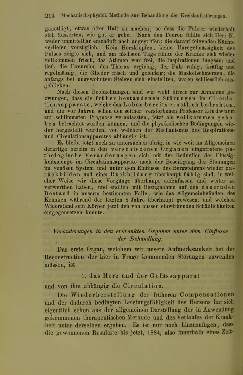 genöthigt, etwas öfter Halt zu machen, so dass die Führer wiederholt sich äusserten, wie gut er gehe. Nach den Touren fühlte sich Herr N. weder unmittelbar erschöpft noch angegriffen; die darauf folgenden Nächte verliefen vorzüglich. Kein Herzklopfen, keine Unregelmässigkeit des Pulses zeigte sich, und am nächsten Tage fühlte der Kranke sich wieder vollkommen frisch, das Athmen war frei, die Inspirationen langsam und tief, die Excursion des Thorax ergiebig, der Puls ruhig, kräftig und regelmässig, die Glieder frisch und gelenkig; die Muskelschmerzen, die anfangs bei ungewohntem Steigen sich einstellten, waren schliesslich aus- geblieben. Nach diesen Beobachtungen sind wir wohl direct zur Annahme ge- zwungen, dass die früher bestandenen Störungen im Circula- tionsapparate, welche das Leben bereits ernstlich bedrohten, und die vor Jahren schon den seither verstorbenen Professor Lindwurm zur schlimmsten Prognose veranlassten, jetzt als vollkommen geho- ben betrachtet werden können, und die physikalischen Bedingungen wie- der hergestellt wurden, von welchen der Mechanismus des Respirations- und Circulationsapparates abhängig ist. Es bleibt jetzt noch zu untersuchen übrig, in wie weit im Allgemeinen derartige bereits in den verschiedenen Organen eingetretene pa- thologische Veränderungen sich mit der Reduction der Flüssig- keitsmenge im Circulationsapparate nach der Beseitigung der Stauungen im venösen System und unter dem Einflüsse des Bergsteigens wieder zu- rückbilden und einer Rückbildung überhaupt fähig sind, in wel- cher Weise wir diese Vorgänge überhaupt aufzufassen und weiter zu verwerthen haben, und endlich mit Bezugnahme auf den dauernden Bestand in unserm bestimmten Falle, wie das Allgemeinbefinden des Kranken während der letzten 8 Jahre überhaupt gewesen, und welchen Widerstand sein Körper jetzt den von aussen einwirkenden Schädlichkeiten entgegensetzen konnte. Veränderungen in den erkrankten Organen unter dem Einflüsse der Behandlung. Das erste Organ, welchem wir unsere Aufmerksamkeit bei der Reconstruction der hier in Frage kommenden Störungen zuwenden müssen, ist 1. das Herz und der Gefässapparat und von ihm abhängig die Circulation. Die Wiederherstellung der früheren Compensationen und der dadurch bedingten Leistungsfähigkeit des Herzens hat sich eigentlich schon aus der allgemeinen Darstellung der in Anwendung gekommenen therapeutischen Methode und des Verlaufes der Krank- heit unter derselben ergeben. Es ist nur noch hinzuzufügen, dass die gewonnenen Resultate bis jetzt, 1884, also innerhalb eines Zeit-