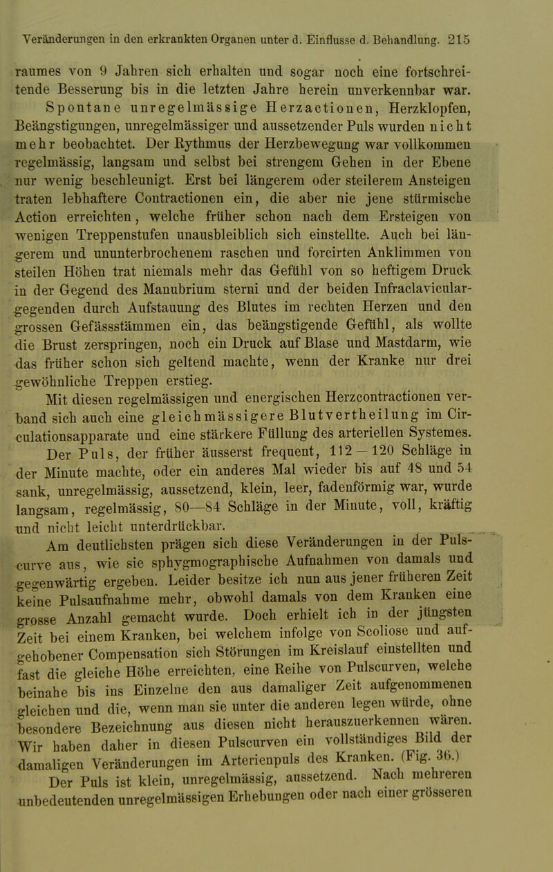 raumes von 9 Jahren sich erhalten und sogar noch eine fortschrei- tende Besserung bis in die letzten Jahre herein unverkennbar war. Spontane unregelmässige Herzactionen, Herzklopfen, Beängstigungen, unregelmässiger und aussetzender Puls wurden nicht mehr beobachtet. Der Rythmus der Herzbewegung war vollkommen regelmässig, langsam und selbst bei strengem Gehen in der Ebene nur wenig beschleunigt. Erst bei längerem oder steilerem Ansteigen traten lebhaftere Contractionen ein, die aber nie jene stürmische Action erreichten, welche früher schon nach dem Ersteigen von wenigen Treppenstufen unausbleiblich sich einstellte. Auch bei län- gerem und ununterbrochenem raschen und forcirten Anklimmen von steilen Höhen trat niemals mehr das Gefühl von so heftigem Druck in der Gegend des Manubrium sterni und der beiden Infraclavicular- gegenden durch Aufstauung des Blutes im rechten Herzen und den grossen Gefässstämmen ein, das beängstigende Gefühl, als wollte die Brust zerspringen, noch ein Druck auf Blase und Mastdarm, wie das früher schon sich geltend machte, wenn der Kranke nur drei gewöhnliche Treppen erstieg. Mit diesen regelmässigen und energischen Herzcontractionen ver- band sich auch eine gleichmässigere Blutvertheilung im Cir- culationsapparate und eine stärkere Füllung des arteriellen Systemes. Der Puls, der früher äusserst frequent, 112-120 Schläge in der Minute machte, oder ein anderes Mal wieder bis auf 48 und 54 sank, unregelmässig, aussetzend, klein, leer, fadenförmig war, wurde langsam, regelmässig, 80—84 Schläge in der Minute, voll, kräftig und nicht leicht unterdrückbar. Am deutlichsten prägen sich diese Veränderungen in der Puls- curve aus, wie sie sphygmographische Aufnahmen von damals und gegenwärtig ergeben. Leider besitze ich nun aus jener früheren Zeit keine Pulsaufnahme mehr, obwohl damals von dem Kranken eine grosse Anzahl gemacht wurde. Doch erhielt ich in der jüngsten Zeit bei einem Kranken, bei welchem infolge von Scoliose und auf- gehobener Compensation sich Störungen im Kreislauf einstellten und fast die gleiche Höhe erreichten, eine Reihe von Pulscurven, welche beinahe bis ins Einzelne den aus damaliger Zeit aufgenommenen gleichen und die, wenn man sie unter die anderen legen würde, ohne besondere Bezeichnung aus diesen nicht herauszuerkennen wären. Wir haben daher in diesen Pulscurven ein vollständiges Bild der damaligen Veränderungen im Arterienpuls des Kranken. (Fig. 30.) Der Puls ist klein, unregelmässig, aussetzend. Nach mehreren unbedeutenden unregelmässigen Erhebungen oder nach einer grösseren