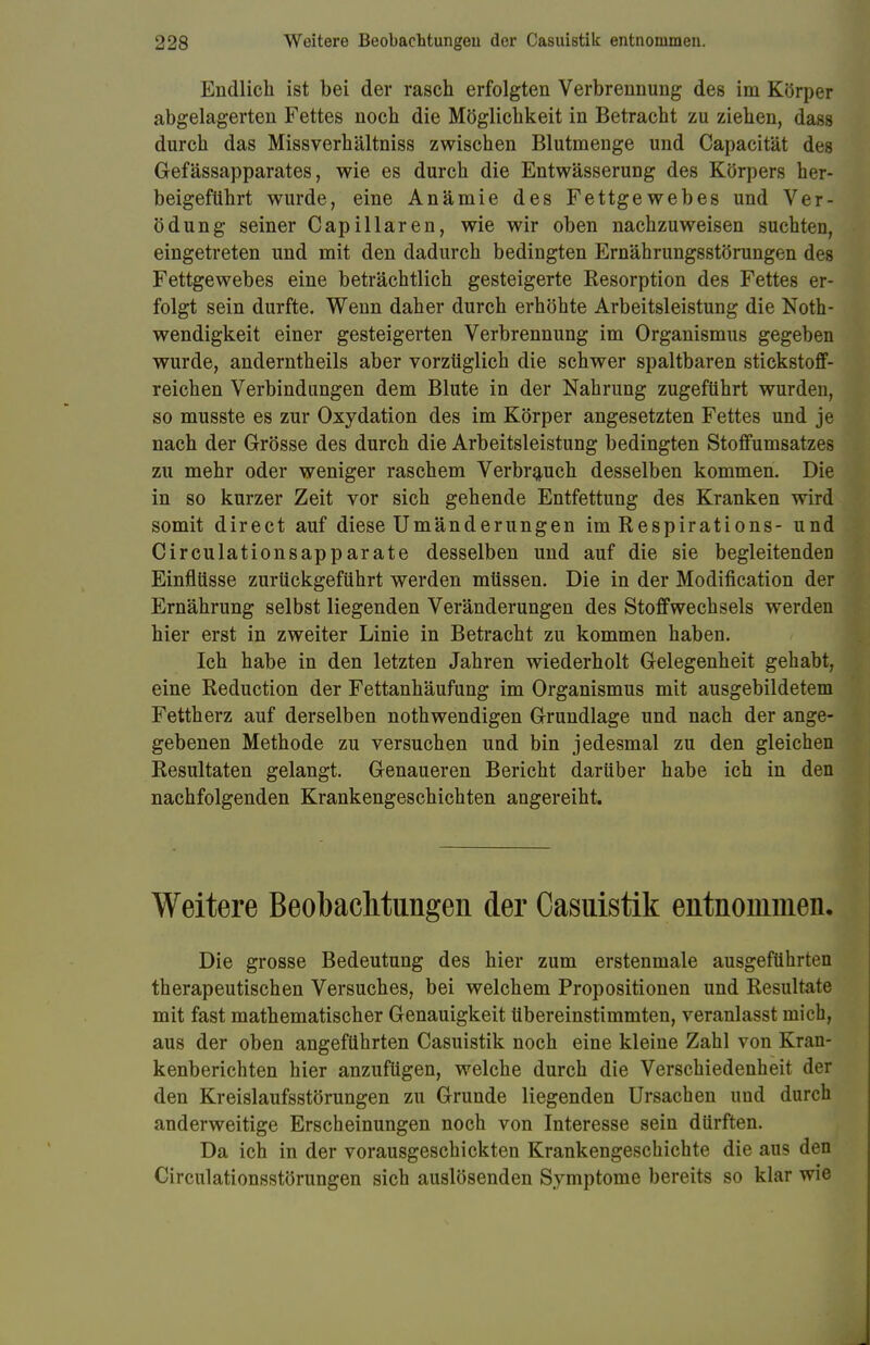 Endlich ist bei der rasch erfolgten Verbrennung des im Körper abgelagerten Fettes noch die Möglichkeit in Betracht zu ziehen, dass durch das Missverhältniss zwischen Blutmeuge und Capacität des Gefässapparates, wie es durch die Entwässerung des Körpers her- beigeführt wurde, eine Anämie des Fettgewebes und Ver- ödung seiner Capillaren, wie wir oben nachzuweisen suchten, eingetreten und mit den dadurch bedingten Ernährungsstörungen des Fettgewebes eine beträchtlich gesteigerte Kesorption des Fettes er- folgt sein durfte. Wenn daher durch erhöhte Arbeitsleistung die Noth- wendigkeit einer gesteigerten Verbrennung im Organismus gegeben wurde, anderntheils aber vorzüglich die schwer spaltbaren stickstoff- reichen Verbindungen dem Blute in der Nahrung zugeführt wurden, so musste es zur Oxydation des im Körper angesetzten Fettes und je nach der Grösse des durch die Arbeitsleistung bedingten Stoffumsatzes zu mehr oder weniger raschem Verbrauch desselben kommen. Die in so kurzer Zeit vor sich gehende Entfettung des Kranken wird somit direct auf diese Umänderungen im Respirations- und Circulationsapparate desselben und auf die sie begleitenden Einflüsse zurückgeführt werden müssen. Die in der Modification der Ernährung selbst liegenden Veränderungen des Stoffwechsels werden hier erst in zweiter Linie in Betracht zu kommen haben. Ich habe in den letzten Jahren wiederholt Gelegenheit gehabt, eine Reduction der Fettanhäufung im Organismus mit ausgebildetem Fettherz auf derselben nothwendigen Grundlage und nach der ange- gebenen Methode zu versuchen und bin jedesmal zu den gleichen Resultaten gelangt. Genaueren Bericht darüber habe ich in den nachfolgenden Krankengeschichten angereiht. Weitere Beobachtungen der Casuistik entnommen. Die grosse Bedeutung des hier zum erstenmale ausgeführten therapeutischen Versuches, bei welchem Propositionen und Resultate mit fast mathematischer Genauigkeit übereinstimmten, veranlasst mich, aus der oben angeführten Casuistik noch eine kleine Zahl von Kran- kenberichten hier anzufügen, welche durch die Verschiedenheit der den Kreislaufsstörungen zu Grunde liegenden Ursachen und durch anderweitige Erscheinungen noch von Interesse sein dürften. Da ich in der vorausgeschickten Krankengeschichte die au? den Circulationsstörungen sich auslösenden Symptome bereits so klar wie