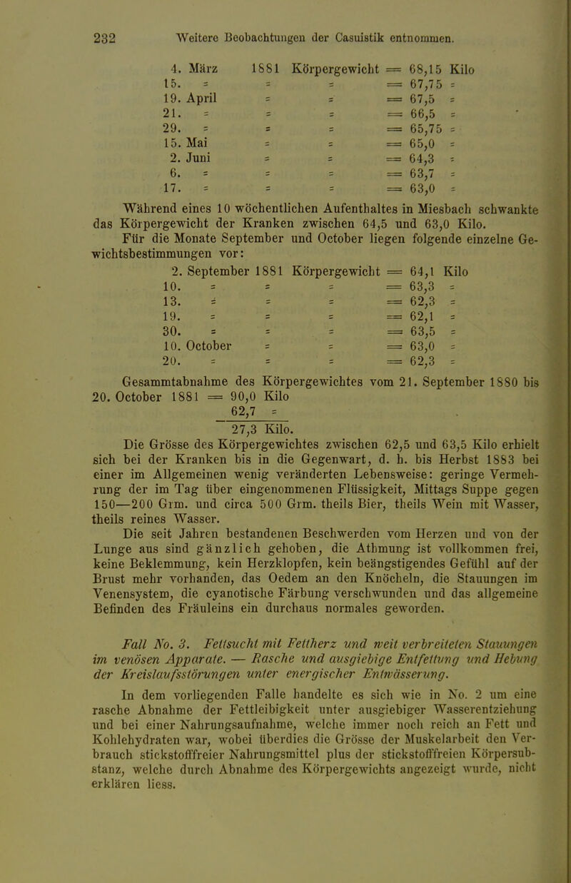 4. März t5. 1S81 Körpergewicht = 68,15 Kilo = 67,75 = = 67,5 = = 66,5 = = 65,75 = = 65,0 = = 64,3 ? = 63,7 = = 63,0 = 19. April 21. = 29. = 15. Mai 2. Juni 6. = 17. Während eines 10 wöchentlichen Aufenthaltes in Miesbach schwankte das Körpergewicht der Kranken zwischen 64,5 und 63,0 Kilo. Für die Monate September und October liegen folgende einzelne Ge- wichtsbestimmungen vor: 2. September 1881 Körpergewicht = 64,1 Kilo Gesammtabnahme des Körpergewichtes vom 21. September 1880 bis 20. October 1881 = 90,0 Kilo 62,7 = Die Grösse des Körpergewichtes zwischen 62,5 und 63,5 Kilo erhielt sich bei der Kranken bis in die Gegenwart, d. h. bis Herbst 1883 bei einer im Allgemeinen wenig veränderten Lebensweise: geringe Vermeh- rung der im Tag über eingenommenen Flüssigkeit, Mittags Suppe gegen 150—200 Grm. und circa 500 Grm. theils Bier, theils Wein mit Wasser, theils reines Wasser. Die seit Jahren bestandenen Beschwerden vom Herzen und von der Lunge aus sind gänzlich gehoben, die Athmung ist vollkommen frei, keine Beklemmung, kein Herzklopfen, kein beängstigendes Gefühl auf der Brust mehr vorhanden, das Oedem an den Knöcheln, die Stauungen im Venensystem, die cyanotische Färbung verschwunden und das allgemeine Befinden des Fräuleins ein durchaus normales geworden. Fall No. 3. Fettsucht mit Fettherz und weit verbreiteten Stauungen im venösen Apparate. — Rasche und ausgiebige Entfettung und Hebung der Kreislaufssiörungen unter energischer Entwässerung. In dem vorliegenden Falle handelte es sich wie in No. 2 um eine rasche Abnahme der Fettleibigkeit unter ausgiebiger Wasserentziehung und bei einer Nahrungsaufnahme, welche immer noch reich an Fett und Kohlehydraten war, wobei überdies die Grösse der Muskelarbeit den Ver- brauch stickstofffreier Nahrungsmittel plus der stickstofffreien Körpersub- stanz, welche durch Abnahme des Körpergewichts angezeigt wurde, nicht erklären Hess. 10. October 20. 10. 13. 19. 30. = 63,3 = = 62,3 = = 62,1 = = 63,5 = = 63,0 = = 62,3 = 27,3 Kilo.