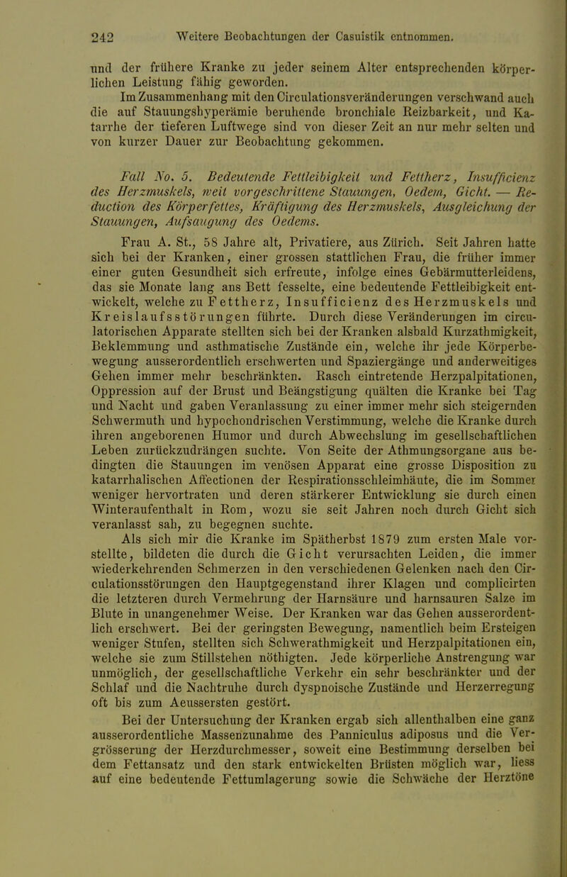 und der frühere Kranke zu jeder seinem Alter entsprechenden körper- liehen Leistung fähig geworden. Im Zusammenhang mit den Circulationsveränderungen verschwand auch die auf Stauungshyperämie beruhende bronchiale Reizbarkeit, und Ka- tarrhe der tieferen Luftwege sind von dieser Zeit an nur mehr selten und von kurzer Dauer zur Beobachtung gekommen. Fall No. 5. Bedeutende Fettleibigkeit und Fettherz, Insufficienz des Herzmuskels, weit vorgeschrittene Stauungen, Oedem, Gicht. — Re- duction des Körperfettes, Kräftigung des Herzmuskels, Ausgleichung der Stauungen, Aufsaugung des Oedems. Frau A. St., 58 Jahre alt, Privatiere, aus Zürich. Seit Jahren hatte sich bei der Kranken, einer grossen stattlichen Frau, die früher immer einer guten Gesundheit sich erfreute, infolge eines Gebärmutterleidens, das sie Monate lang ans Bett fesselte, eine bedeutende Fettleibigkeit ent- wickelt, welche zu Fettherz, Insufficienz des Herzmuskeis und Kreislaufsstörungen führte. Durch diese Veränderungen im circu- latorischen Apparate stellten sich bei der Kranken alsbald Kurzathmigkeit, Beklemmung und asthmatische Zustände ein, welche ihr jede Körperbe- wegung ausserordentlich erschwerten und Spaziergänge und anderweitiges Gehen immer mehr beschränkten. Rasch eintretende Herzpalpitationen, Oppression auf der Brust und Beängstigung quälten die Kranke bei Tag nnd Nacht und gaben Veranlassung zu einer immer mehr sich steigernden Schwermuth und hypochondrischen Verstimmung, welche die Kranke durch ihren angeborenen Humor und durch Abwechslung im gesellschaftlichen Leben zurückzudrängen suchte. Von Seite der Athmungsorgane aus be- dingten die Stauungen im venösen Apparat eine grosse Disposition zu katarrhalischen AfFectionen der Respirationsschleimhäute, die im Sommer weniger hervortraten und deren stärkerer Entwicklung sie durch einen Winteraufenthalt in Rom, wozu sie seit Jahren noch durch Gicht sich veranlasst sah, zu begegnen suchte. Als sich mir die Kranke im Spätherbst 1879 zum ersten Male vor- stellte, bildeten die durch die Gicht verursachten Leiden, die immer wiederkehrenden Schmerzen in den verschiedenen Gelenken nach den Cir- culationsstörungen den Hauptgegenstand ihrer Klagen und complicirten die letzteren durch Vermehrung der Harnsäure und harnsauren Salze im Blute in unangenehmer Weise. Der Kranken war das Gehen ausserordent- lich erschwert. Bei der geringsten Bewegung, namentlich beim Ersteigen weniger Stufen, stellten sich Schwerathmigkeit und Herzpalpitationen ein, welche sie zum Stillstehen nöthigten. Jede körperliche Anstrengung war unmöglich, der gesellschaftliche Verkehr ein sehr beschränkter und der Schlaf und die Nachtruhe durch dyspnoische Zustände und Herzerregung oft bis zum Aeussersten gestört. Bei der Untersuchung der Kranken ergab sich allenthalben eine ganz ausserordentliche Massenzunahme des Panniculus adiposus und die Ver- grösserung der Herzdurchmesser, soweit eine Bestimmung derselben bei dem Fettansatz und den stark entwickelten Brüsten möglich war, Hess auf eine bedeutende Fettumlagerung sowie die Schwäche der Herztöne