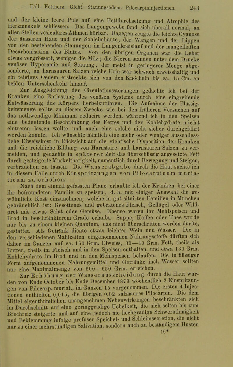 und der kleine leere Puls auf eine Fettdurchsetzung und Atrophie des Herzmuskels schliessen. Das Lungengewebe fand sich tiberall normal, an allen Stellen vesiculäres Athmen hörbar. Dagegen zeugte die leichte Cyanose der äusseren Haut und der Schleimhäute, der Wangen und der Lippen von den bestehenden Stauungen im Lungenkreislauf und der mangelhaften Decarbonisation des Blutes. Von den übrigen Organen war die Leber etwas vergrössert, weniger die Milz; die Nieren standen unter dem Drucke venöser Hyperämie und Stauung, der meist in geringerer Menge abge- sonderte, an harnsauren Salzen reiche Urin war schwach eiweisshaltig und ein teigiges Oedem erstreckte sich von den Knöcheln bis ca. 15 Cm. an beiden Unterschenkeln hinauf. Zur Ausgleichung der Circulationsstörungen gedachte ich bei der Kranken eine Entlastung des venösen Systems durch eine eingreifende Entwässerung des Körpers herbeizuführen. Die Aufnahme der Flüssig- keitsmenge sollte zu diesem Zwecke wie bei den früheren Versuchen auf das nothwendige Minimum reducirt werden, während ich in den Speisen eine bedeutende Beschränkung des Fettes und der Kohlehydrate nicht eintreten lassen wollte und auch eine solche nicht sicher durchgeführt werden konnte. Ich wünschte nämlich eine mehr oder weniger ausschliess- liche Eiweisskost in Rücksicht auf die gichtische Disposition der Kranken und die reichliche Bildung von Harnsäure und harnsauren Salzen zu ver- meiden, und gedachte in späterer Zeit das überschüssig angesetzte Fett durch gesteigerte Muskelthätigkeit, namentlich durch Bewegung und Steigen, verbrauchen zu lassen. Die Wasser ab gäbe durch die Haut suchte ich in diesem Falle durch Einspritzungen von Pilocarpinum muria- ticum zu erhöhen. Nach dem einmal gefassten Plane erlaubte ich der Kranken bei einer ihr befreundeten Familie zu speisen, d. h. mit einiger Auswahl die ge- wöhnliche Kost einzunehmen, welche in gut situirten Familien in München gebräuchlich ist: Gesottenes und gebratenes Fleisch, Geflügel oder Wild- pret mit etwas Salat oder Gemüse. Ebenso waren ihr Mehlspeisen und Brod in beschränkterem Grade erlaubt. Suppe, Kaffee oder Thee wurde nur bis zu einem kleinen Quantum, das nicht überschritten werden durfte, gestattet. Als Getränk diente etwas leichter Wein und Wasser. Die in den verschiedenen Mahlzeiten eingenommenen Nahrungsstoffe dürften sich daher im Ganzen auf ca. 160 Grm. Eiweiss, 30—40 Grm. Fett, theils als Butter, theils im Fleisch und in den Speisen enthalten, und etwa 130 Grm. Kohlehydrate im Brod und in den Mehlspeisen belaufen. Die in flüssiger Form aufgenommenen Nahrungsmittel und Getränke incl. Wasser sollten nur eine Maximalmenge von 600—650 Grm. erreichen. Zur Erhöhung der Wasserausscheidung durch die Haut wur- den von Ende October bis Ende December 1879 wöchentlich 2 Einspritzun- gen von Pilocarp. muriat, im Ganzen 15 vorgenommen. Die ersten 4 Injec- tionen enthielten 0,015, die übrigen 0,02 salzsaures Pilocarpin. Die dem Mittel eigenthümlichen unangenehmen Nebenwirkungen beschränkten sich im Durchschnitt auf eine geringgradige Uebelkeit, die sich selten bis zum Brechreiz steigerte und auf eine jedoch nie hochgradige Schwerathmigkeit und Beklemmung infolge profuser Speichel- und Schleimsecretion, die nicht nur zu einer mehrstündigen Salivation, sondern auch zu beständigem Husten 10*