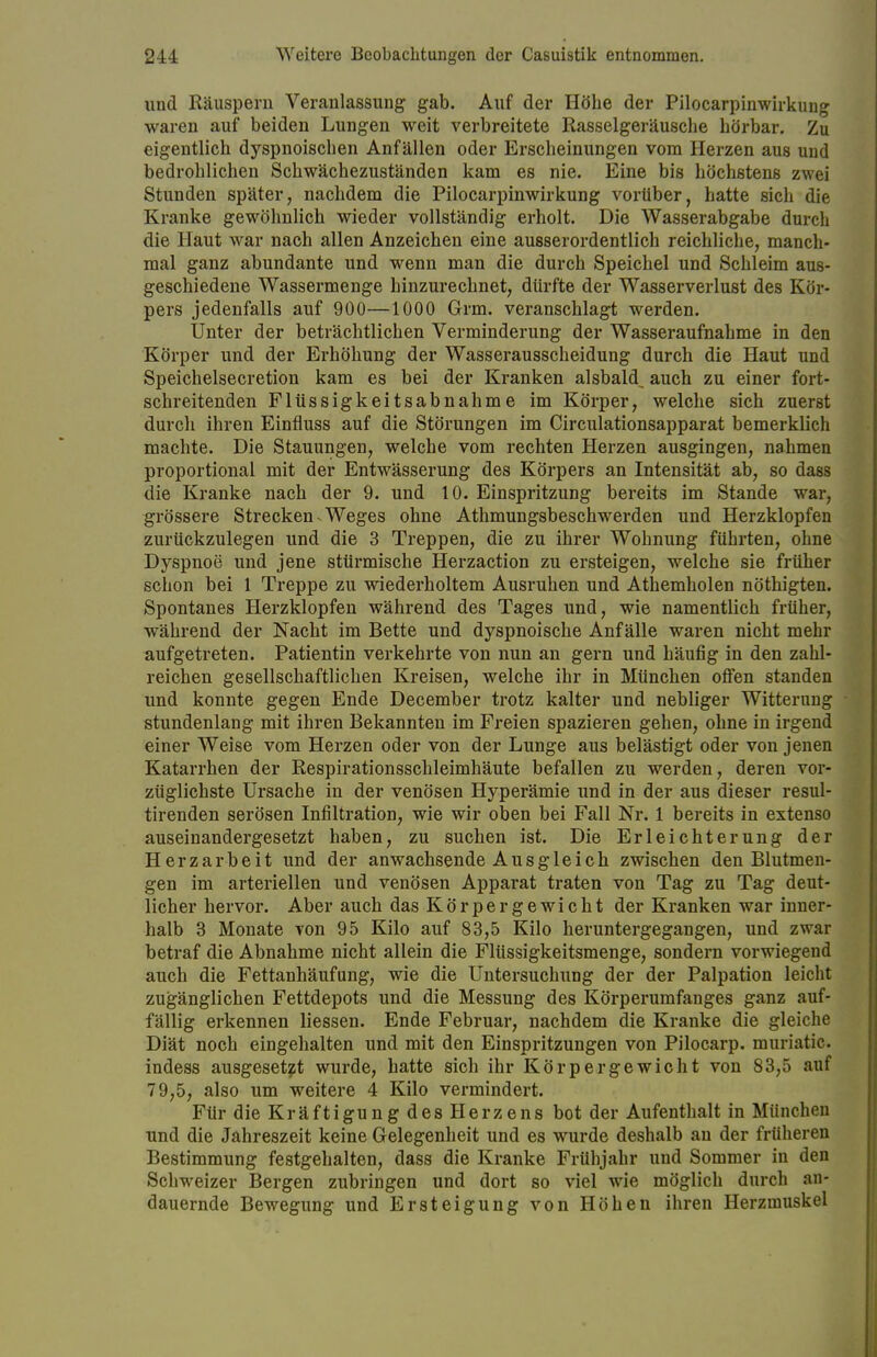 und Räuspern Veranlassung gab. Auf der Höbe der Pilocarpinwirkung waren auf beiden Lungen weit verbreitete Rasselgeräusche hörbar. Zu eigentlich dyspnoischen Anfällen oder Erscheinungen vom Herzen aus und bedrohlichen Schwächezuständen kam es nie. Eine bis höchstens zwei Stunden später, nachdem die Pilocarpinwirkung vorüber, hatte sich die Kranke gewöhnlich wieder vollständig erholt. Die Wasserabgabe durch die Haut war nach allen Anzeichen eine ausserordentlich reichliche, manch- mal ganz abundante und wenn man die durch Speichel und Schleim aus- geschiedene Wassermenge hinzurechnet, dürfte der Wasserverlust des Kör- pers jedenfalls auf 900—1000 Grm. veranschlagt werden. Unter der beträchtlichen Verminderung der Wasseraufnahme in den Körper und der Erhöhung der Wasserausscheidung durch die Haut und Speichelsecretion kam es bei der Kranken alsbald^ auch zu einer fort- schreitenden Flüssigkeitsabnahme im Körper, welche sich zuerst durch ihren Einfluss auf die Störungen im Circulationsapparat bemerklich machte. Die Stauungen, welche vom rechten Herzen ausgingen, nahmen proportional mit der Entwässerung des Körpers an Intensität ab, so dass die Kranke nach der 9. und 10. Einspritzung bereits im Stande war, grössere Strecken Weges ohne Athmungsbeschwerden und Herzklopfen zurückzulegen und die 3 Treppen, die zu ihrer Wohnung führten, ohne Dyspnoe und jene stürmische Herzaction zu ersteigen, welche sie früher schon bei 1 Treppe zu wiederholtem Ausruhen und Athemholen nöthigten. Spontanes Herzklopfen während des Tages und, wie namentlich früher, während der Nacht im Bette und dyspnoische Anfälle waren nicht mehr aufgetreten. Patientin verkehrte von nun an gern und häufig in den zahl- reichen gesellschaftlichen Kreisen, welche ihr in München offen standen und konnte gegen Ende December trotz kalter und nebliger Witterung stundenlang mit ihren Bekannten im Freien spazieren gehen, ohne in irgend einer Weise vom Herzen oder von der Lunge aus belästigt oder von jenen Katarrhen der Respirationsschleimhäute befallen zu werden, deren vor- züglichste Ursache in der venösen Hyperämie und in der aus dieser resul- tirenden serösen Infiltration, wie wir oben bei Fall Nr. 1 bereits in extenso auseinandergesetzt haben, zu suchen ist. Die Erleichterung der Herzarbeit und der anwachsende Ausgleich zwischen den Blutmen- gen im arteriellen und venösen Apparat traten von Tag zu Tag deut- licher hervor. Aber auch das Körpergewicht der Kranken war inner- halb 3 Monate von 95 Kilo auf 83,5 Kilo heruntergegangen, und zwar betraf die Abnahme nicht allein die Flüssigkeitsmenge, sondern vorwiegend auch die Fettanhäufung, wie die Untersuchung der der Palpation leicht zugänglichen Fettdepots und die Messung des Körperumfanges ganz auf- fällig erkennen Hessen. Ende Februar, nachdem die Kranke die gleiche Diät noch eingehalten und mit den Einspritzungen von Pilocarp. muriatic indess ausgesetzt wurde, hatte sich ihr Körpergewicht von 83,5 auf 79,5, also um weitere 4 Kilo vermindert. Für die Kräftigung des Herzens bot der Aufenthalt in München und die Jahreszeit keine Gelegenheit und es wurde deshalb an der früheren Bestimmung festgehalten, dass die Kranke Frühjahr und Sommer in den Schweizer Bergen zubringen und dort so viel wie möglich durch an- dauernde Bewegung und Ersteigung von Höhen ihren Herzmuskel