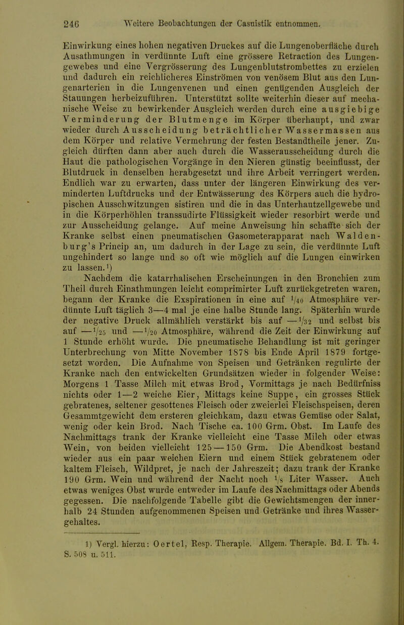 Einwirkung eines hohen negativen Druckes auf die Lungenoberfläche durch Ausathmungen in verdünnte Luft eine grössere Retraction des Lungen- gewebes und eine Vergrösserung des Lungenblutstrombettes zu erzielen und dadurch ein reichlicheres Einströmen von venösem Blut aus den Lun- genarterien in die Lungenvenen und einen genügenden Ausgleich der Stauungen herbeizuführen. Unterstützt sollte weiterhin dieser auf mecha- nische Weise zu bewirkender Ausgleich werden durch eine ausgiebige Verminderung der Blutmenge im Körper überhaupt, und zwar wieder durch Ausscheidung beträchtlicher Wassermassen aus dem Körper und relative Vermehrung der festen Bestandteile jener. Zu- gleich dürften dann aber auch durch die Wasserausscheidung durch die Haut die pathologischen Vorgänge in den Nieren günstig beeinflusst, der Blutdruck in denselben herabgesetzt und ihre Arbeit verringert werden. Endlich war zu erwarten, dass unter der längeren Einwirkung des ver- minderten Luftdrucks und der Entwässerung des Körpers auch die hydro- pischen Ausschwitzungen sistiren und die in das Unterhautzellgewebe und in die Körperhöhlen transsudirte Flüssigkeit wieder resorbirt werde und zur Ausscheidung gelange. Auf meine Anweisung hin schaffte sich der Kranke selbst einen pneumatischen Gasometerapparat nach Walden- burg^ Princip an, um dadurch in der Lage zu sein, die verdünnte Luft ungehindert so lange und so oft wie möglich auf die Lungen einwirken zu lassen.1) Nachdem die katarrhalischen Erscheinungen in den Bronchien zum Theil durch Einathmungen leicht comprimirter Luft zurückgetreten waren, begann der Kranke die Exspirationen in eine auf l/4o Atmosphäre ver- dünnte Luft täglich 3—4 mal je eine halbe Stunde lang. Späterhin wurde der negative Druck allmählich verstärkt bis auf —tyää und selbst bis auf —V25 und —V20 Atmosphäre, während die Zeit der Einwirkung auf 1 Stunde erhöht wurde. Die pneumatische Behandlung ist mit geringer Unterbrechung von Mitte November 1878 bis Ende April 1879 fortge- setzt worden. Die Aufnahme von Speisen und Getränken regulirte der Kranke nach den entwickelten Grundsätzen wieder in folgender Weise: Morgens 1 Tasse Milch mit etwas Brod, Vormittags je nach Bedürfniss nichts oder 1—2 weiche Eier, Mittags keine Suppe, ein grosses Stück gebratenes, seltener gesottenes Fleisch oder zweierlei Fleischspeisen, deren Gesammtgewicht dem ersteren gleichkam, dazu etwas Gemüse oder Salat, wenig oder kein Brod. Nach Tische ca. 100 Grm. Obst. Im Laufe des Nachmittags trank der Kranke vielleicht eine Tasse Milch oder etwas Wein, von beiden vielleicht 125 —150 Grm. Die Abendkost bestand wieder aus ein paar weichen Eiern und einem Stück gebratenem oder kaltem Fleisch, Wildpret, je nach der Jahreszeit; dazu trank der Kranke 190 Grm. Wein und während der Nacht noch rs Liter Wasser. Auch etwas weniges Obst wurde entweder im Laufe des Nachmittags oder Abends gegessen. Die nachfolgende Tabelle gibt die Gewichtsmengen der inner- halb 24 Stunden aufgenommenen Speisen und Getränke und ihres Wasser- gehaltes. 1) Vergl. hierzu: Oertel. Resp. Therapie. Allgera. Therapie. Bd. I. Th. 4. S. 503 u. 511.