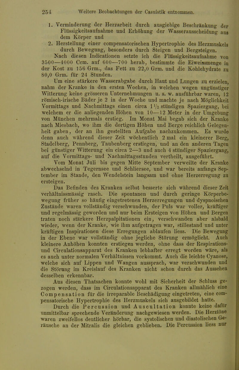 1. Verminderung der Herzarbeit durch ausgiebige Beschränkung der Flüssigkeitsaufnahme und Erhöhung der Wasserausscheidung aus dem Körper und 2. Herstellung einer compensatorischen Hypertrophie des Herzmuskels durch Bewegung, besonders durch Steigen und Bergsteigen. Nach diesen Indicationen setzte ich die Flüssigkeitsaufnahme von 3500—4000 Ccm. auf 600—700 herab, bestimmte die Eiweissmenge in der Kost zu 156 Grm., das Fett zu 22,0 Grm. und die Kohlehydrate zu 80,0 Grm. für 24 Stunden. Um eine stärkere Wasserabgabe durch Haut und Lungen zu erzielen, nahm der Kranke in den ersten Wochen, in welchen wegen ungünstiger Witterung keine grösseren Unternehmungen u. s. w. ausführbar waren, 12 römisch-irische Bäder je 2 in der Woche und machte je nach Möglichkeit Vormittags und Nachmittags einen circa 1 V2 stündigen Spaziergang, bei welchem er die anliegenden Höhen von 10—12 Meter in der Umgebung von München mehrmals erstieg. Im Monat Mai begab sich der Kranke nach Miesbach, wo ihm die dortigen Höhen und Berge reichlich Gelegen- heit gaben, der an ihn gestellten Aufgabe nachzukommen. Es wurde denn auch während dieser Zeit wöchentlich 2 mal ein kleinerer Berg, Stadelberg, Pennberg, Taubenberg erstiegen, und an den anderen Tagen bei günstiger Witterung ein circa 2—3 und auch 4 stündiger Spaziergang, auf die Vormittags- und Nachmittagsstunden vertheilt, ausgeführt. Vom Monat Juli bis gegen Mitte September verweilte der Kranke abwechselnd in Tegernsee und Schliersee, und war bereits anfangs Sep- tember im Stande, den Wendelstein langsam und ohne Herzerregung zu ersteigen. Das Befinden des Kranken selbst besserte sich während dieser Zeit verhältnissmässig rasch. Die spontanen und durch geringe Körperbe- wegung früher so häufig eingetretenen Herzerregungen und dyspnoischen Zustände waren vollständig verschwunden, der Puls war voller, kräftiger und regelmässig geworden und nur beim Ersteigen von Höhen und Bergen traten noch stärkere Herzpalpitationen ein, verschwanden aber alsbald wieder, wenn der Kranke, wie ihm aufgetragen war, stillestand und unter kräftigen Inspirationen diese Erregungen ablaufen liess. Die Bewegung in der Ebene war vollständig ohne jegliche Störung ermöglicht. Auch kleinere Anhöhen konnten erstiegen werden, ohne dass der Respirations- und Circulationsapparat des Kranken lebhafter erregt worden wäre, als es auch unter normalen Verhältnissen vorkommt. Auch die leichte Cyanose, welche sich auf Lippen und Wangen aussprach, war verschwunden und die Störung im Kreislauf des Kranken nicht schon durch das Aussehen desselben erkennbar. Aus diesen Thatsachen konnte wohl mit Sicherheit der Schluss ge- zogen werden, dass im Circulationsapparat des Kranken allmählich eine Compensation für die irreparable Beschädigung eingetreten, eine com- pensatorische Hypertrophie des Herzmuskels sich ausgebildet hatte. Durch die Percussion und Auscultation konnte keine dafür unmittelbar sprechende Veränderung nachgewiesen werden. Die Herztöne waren zweifellos deutlicher hörbar, die systolischen und diastolischen Ge- räusche an der Mitralis die gleichen geblieben. Die Percussion liess nur