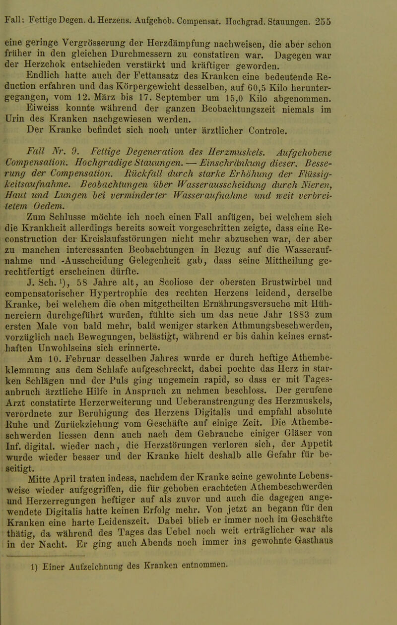 eine geringe Vergrößerung der Herzdämpfung nachweisen, die aber schon früher in den gleichen Durchmessern zu constatiren war. Dagegen war der Herzchok entschieden verstärkt und kräftiger geworden. Endlich hatte auch der Fettansatz des Kranken eine bedeutende Re- duction erfahren und das Körpergewicht desselben, auf 60,5 Kilo herunter- gegangen, vom 12. März bis 17. September um 15,0 Kilo abgenommen. Eiweiss konnte während der ganzen Beobachtungszeit niemals im Urin des Kranken nachgewiesen werden. Der Kranke befindet sich noch unter ärztlicher Controle. Fall Nr. 9. Fettige Degeneration des Herzmuskels. Aufgehobene Compe?isation. Hochgradige Stauungen. — Einschränkung dieser. Besse- rung der Compensation. Rückfall durch starke Erhöhung der Flüssig- keitsaufnahme. Beobachtungen über Wasserausscheidung durch Nieren, Haut und Lungen bei verminderter Wasser aufnähme und weit verbrei- tetem Gedern. Zum Schlüsse möchte ich noch einen Fall anfügen, bei welchem sich die Krankheit allerdings bereits soweit vorgeschritten zeigte, dass eine Re- construction der Kreislaufsstörungen nicht mehr abzusehen war, der aber zu manchen interessanten Beobachtungen in Bezug auf die Wasserauf- nahme und -Ausscheidung Gelegenheit gab, dass seine Mittheilung ge- rechtfertigt erscheinen dürfte. J. Sch.58 Jahre alt, an Scoliose der obersten Brustwirbel und compensatorischer Hypertrophie des rechten Herzens leidend, derselbe Kranke, bei welchem die oben mitgetheilten Ernährungsversuche mit Hüh- nereiern durchgeführt wurden, fühlte sich um das neue Jahr 1883 zum ersten Male von bald mehr, bald weniger starken Athmungsbeschwerden, vorzüglich nach Bewegungen, belästigt, während er bis dahin keines ernst- haften Unwohlseins sich erinnerte. Am 10. Februar desselben Jahres wurde er durch heftige Athembe- klemmung aus dem Schlafe aufgeschreckt, dabei pochte das Herz in star- ken Schlägen und der Puls ging ungemein rapid, so dass er mit Tages- anbruch ärztliche Hilfe in Anspruch zu nehmen beschloss. Der gerufene Arzt constatirte Herzerweiterung und Ueberanstrengung des Herzmuskels, verordnete zur Beruhigung des Herzens Digitalis und empfahl absolute Ruhe und Zurückziehung vom Geschäfte auf einige Zeit. Die Athembe- schwerden liessen denn auch nach dem Gebrauche einiger Gläser von Inf. digital, wieder nach, die Herzstörungen verloren sich, der Appetit wurde wieder besser und der Kranke hielt deshalb alle Gefahr für be- seitigt. Mitte April traten indess, nachdem der Kranke seine gewohnte Lebens- weise wieder aufgegriffen, die für gehoben erachteten Atembeschwerden und Herzerregungen heftiger auf als zuvor und auch die dagegen ange- wendete Digitalis hatte keinen Erfolg mehr. Von jetzt an begann für den Kranken eine harte Leidenszeit. Dabei blieb er immer noch im Geschäfte thätig, da während des Tages das Uebel noch weit erträglicher war als in der Nacht. Er ging auch Abends noch immer ins gewohnte Gasthaus 1) Einer Aufzeichnung des Kranken entnommen.