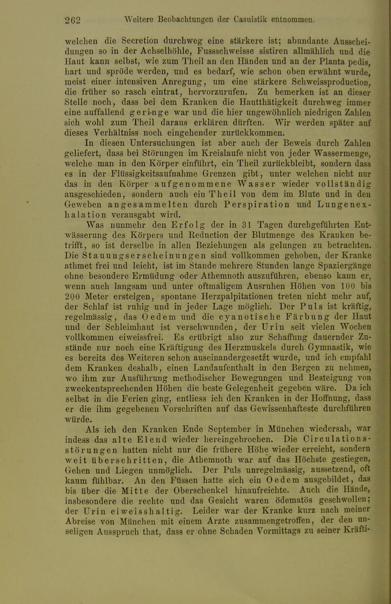 welchen die Secretion durchweg eine stärkere ist; abundante Ausschei- dungen so in der Achselhöhle, Fussschweisse sistiren allmählich und die Haut kann selbst, wie zum Theil an den Händen und an der Planta pedis, hart und spröde werden, und es bedarf, wie schon oben erwähnt wurde, meist einer intensiven Anregung, um eine stärkere Schweissproduction, die früher so rasch eintrat, hervorzurufen. Zu bemerken ist an dieser Stelle noch, dass bei dem Kranken die Hautthätigkeit durchweg immer eine auffallend geri-nge war und die hier ungewöhnlich niedrigen Zahlen sich wohl zum Theil daraus erklären dürften. Wir werden später auf dieses Verhältniss noch eingehender zurückkommen. In diesen Untersuchungen ist aber auch der Beweis durch Zahlen geliefert, dass bei Störungen im Kreislaufe nicht von jeder Wassermenge, welche man in den Körper einführt, ein Theil zurückbleibt, sondern dass es in der Flüssigkeitsaufnahme Grenzen gibt, unter welchen nicht nur das in den Körper aufgenommene Wasser wieder vollständig ausgeschieden, sondern auch ein Theil von dem im Blute und in den Geweben angesammelten durch Perspiration und Lungenex- halation verausgabt wird. Was nunmehr den Erfolg der in 31 Tagen durchgeführten Ent- wässerung des Körpers und Reduction der Blutmenge des Kranken be- trifft, so ist derselbe in allen Beziehungen als gelungen zu betrachten. Die St auungs er scheinungen sind vollkommen gehoben, der Kranke athmet frei und leicht, ist im Stande mehrere Stunden lange Spaziergänge ohne besondere Ermüdung oder Athemnoth auszuführen, ebenso kann er, wenn auch langsam und unter oftmaligem Ausruhen Höhen von 100 bis 200 Meter ersteigen, spontane Herzpalpitationen treten nicht mehr auf, der Schlaf ist ruhig und in jeder Lage möglich. Der Puls ist kräftig, regelmässig, das Oedem und die cyanotische Färbung der Haut und der Schleimhaut ist verschwunden, der Urin seit vielen Wochen vollkommen eiweissfrei. Es erübrigt also zur Schaffung dauernder Zu- stände nur noch eine Kräftigung des Herzmuskels durch Gymnastik, wie es bereits des Weiteren schon auseinandergesetzt wurde, und ich empfahl dem Kranken deshalb, einen Landaufenthalt in den Bergen zu nehmen, wo ihm zur Ausführung methodischer Bewegungen und Besteigung von zweckentsprechenden Höhen die beste Gelegenheit gegeben wäre. Da ich selbst in die Ferien ging, entliess ich den Kranken in der Hoffnung, dass er die ihm gegebenen Vorschriften auf das Gewissenhafteste durchführen würde. Als ich den Kranken Ende September in München wiedersah, war indess das alte Elend wieder hereingebrochen. Die Circulations- störungen hatten nicht nur die frühere Höhe wieder erreicht, sondern weit überschritten, die Athemnoth war auf das Höchste gestiegen, Gehen und Liegen unmöglich. Der Puls unregelmässig, aussetzend, oft kaum fühlbar. An den Füssen hatte sich ein Oedem ausgebildet, das bis Uber die Mitte der Oberschenkel hinaufreichte. Auch die Hände, insbesondere die rechte und das Gesicht waren ödematös geschwollen; der Urin eiweisshaltig. Leider war der Kranke kurz nach meiner Abreise von München mit einem Arzte zusammengetroffen, der den un- seligen Ausspruch that, dass er ohne Schaden Vormittags zu seiner Kräfti-