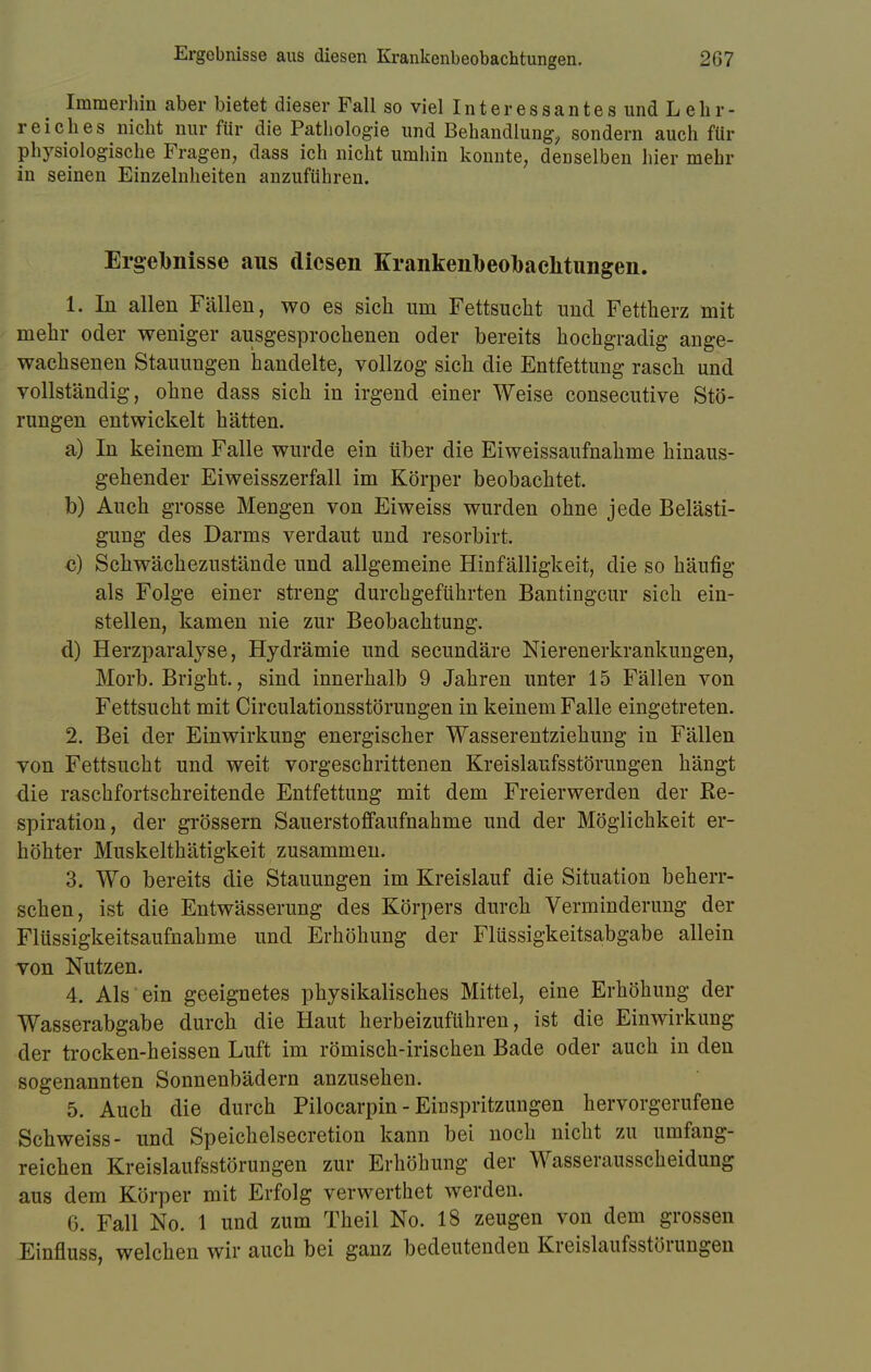 Immerhin aber bietet dieser Fall so viel Interessantes und Lehr- reiches nicht nur für die Pathologie und Behandlung, sondern auch für physiologische Fragen, dass ich nicht umhin konnte, denselben hier mehr in seinen Einzelnheiten anzuführen. Ergebnisse aus diesen Krankenbeobachtungen. 1. In allen Fällen, wo es sich um Fettsucht und Fettherz mit mehr oder weniger ausgesprochenen oder bereits hochgradig ange- wachsenen Stauungen handelte, vollzog sich die Entfettung rasch und vollständig, ohne dass sich in irgend einer Weise consecutive Stö- rungen entwickelt hätten. a) In keinem Falle wurde ein über die Eiweissaufnahme hinaus- gehender Eiweisszerfall im Körper beobachtet. b) Auch grosse Mengen von Eiweiss wurden ohne jede Belästi- gung des Darms verdaut und resorbirt. c) Schwächezustände und allgemeine Hinfälligkeit, die so häufig als Folge einer streng durchgeführten Bantingcur sich ein- stellen, kamen nie zur Beobachtung. d) Herzparalyse, Hydrämie und secundäre Nierenerkrankungen, Morb. Bright., sind innerhalb 9 Jahren unter 15 Fällen von Fettsucht mit Circulationsstörungen in keinem Falle eingetreten. 2. Bei der Einwirkung energischer Wasserentziehung in Fällen von Fettsucht und weit vorgeschrittenen Kreislaufsstörungen hängt die raschfortschreitende Entfettung mit dem Freierwerden der Re- spiration, der grössern Sauerstoflfaufnahme und der Möglichkeit er- höhter Muskelthätigkeit zusammen. 3. Wo bereits die Stauungen im Kreislauf die Situation beherr- schen, ist die Entwässerung des Körpers durch Verminderimg der Flüssigkeitsaufnahme und Erhöhung der Flüssigkeitsabgabe allein von Nutzen. 4. Als ein geeignetes physikalisches Mittel, eine Erhöhung der Wasserabgabe durch die Haut herbeizuführen, ist die Einwirkung der trocken-heissen Luft im römisch-irischen Bade oder auch in den sogenannten Sonnenbädern anzusehen. 5. Auch die durch Pilocarpin - Einspritzungen hervorgerufene Schweiss- und Speichelsecretion kann bei noch nicht zu umfang- reichen Kreislaufsstörungen zur Erhöhung der Wasserausscheidung aus dem Körper mit Erfolg verwerthet werden. 6. Fall No. 1 und zum Theil No. 18 zeugen von dem grossen Einfluss, welchen wir auch bei ganz bedeutenden Kreislaufsstörungen