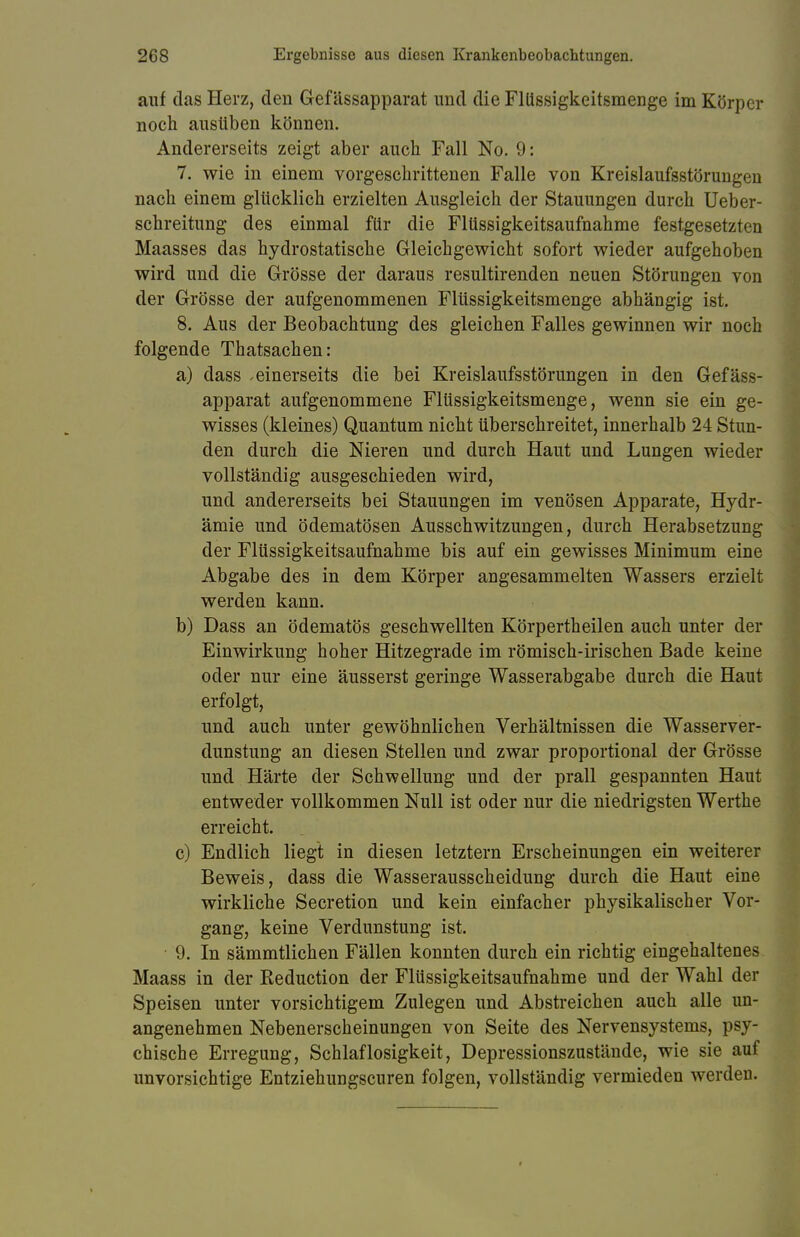 auf das Herz, den Gef ässapparat und die Fllissigkeitsmenge im Körper noch ausüben können. Andererseits zeigt aber auch Fall No. 9: 7. wie in einem vorgeschrittenen Falle von Kreislaufsstörungen nach einem glücklich erzielten Ausgleich der Stauungen durch Ueber- schreitung des einmal für die Flüssigkeitsaufnahme festgesetzt ]] Maasses das hydrostatische Gleichgewicht sofort wieder aufgehoben wird und die Grösse der daraus resultirenden neuen Störungen von der Grösse der aufgenommenen Flüssigkeitsmenge abhängig ist. 8. Aus der Beobachtung des gleichen Falles gewinnen wir noch folgende Thatsachen: a) dass .einerseits die bei Kreislaufsstörungen in den Gef äss- apparat aufgenommene Flüssigkeitsmenge, wenn sie ein ge- wisses (kleines) Quantum nicht überschreitet, innerhalb 24 Stun- den durch die Nieren und durch Haut und Lungen wieder vollständig ausgeschieden wird, und andererseits bei Stauungen im venösen Apparate, Hydr- ämie und ödematösen Ausschwitzungen, durch Herabsetzung der Flüssigkeitsaufnahme bis auf ein gewisses Minimum eine Abgabe des in dem Körper angesammelten Wassers erzielt werden kann. b) Dass an ödematös geschwellten Körpertheilen auch unter der Einwirkung hoher Hitzegrade im römisch-irischen Bade keine oder nur eine äusserst geringe Wasserabgabe durch die Haut erfolgt, und auch unter gewöhnlichen Verhältnissen die Wasserver- dunstung an diesen Stellen und zwar proportional der Grösse und Härte der Schwellung und der prall gespannten Haut entweder vollkommen Null ist oder nur die niedrigsten Werthe erreicht. c) Endlich liegt in diesen letztern Erscheinungen ein weiterer Beweis, dass die Wasserausscheidung durch die Haut eine wirkliche Secretion und kein einfacher physikalischer Vor- gang, keine Verdunstung ist. • 9. In sämmtlichen Fällen konnten durch ein richtig eingehaltenes Maass in der Reduction der Flüssigkeitsaufnahme und der Wahl der Speisen unter vorsichtigem Zulegen und Abstreichen auch alle un- angenehmen Nebenerscheinungen von Seite des Nervensystems, psy- chische Erregung, Schlaflosigkeit, Depressionszustände, wie sie auf unvorsichtige Entziehungscuren folgen, vollständig vermieden werden.