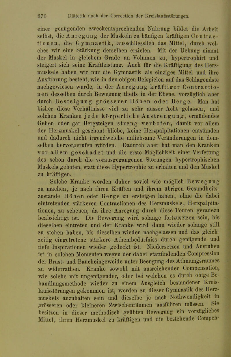 einer genügenden zweckentsprechenden Nahrung bildet die Arbeit selbst, die Anregung der Muskeln zu häufigen kräftigen Contrac- tionen, die Gymnastik, ausschliesslich das Mittel, durch wel- ches wir eine Stärkung derselben erzielen. Mit der Uebung nimmt der Muskel in gleichem Grade an Volumen zu, hypertrophirt und steigert sich seine Kraftleistung. Auch für die Kräftigung des Herz- muskels haben wir nur die Gymnastik als einziges Mittel und ihre Ausführung besteht, wie in den obigen Beispielen auf das Schlagendste nachgewiesen wurde, in der Anregung kräftiger Contractio- nen desselben durch Bewegung theils in der Ebene, vorzüglich aber durch Besteigung grösserer Höhen oder Berge. Man hat bisher diese Verhältnisse viel zu sehr ausser Acht gelassen, und solchen Kranken jede körperliche Anstrengung, ermüdendes Gehen oder gar Bergsteigen streng verboten, damit vor allem der Herzmuskel geschont bliebe, keine Herzpalpitationen entständen und dadurch nicht irgendwelche unliebsame Veränderungen in dem- selben hervorgerufen würden. Dadurch aber hat man den Kranken vor allem geschadet und die erste Möglichkeit einer Verfettung des schon durch die vorausgegangenen Störungen hypertrophischen Muskels geboten, statt diese Hypertrophie zu erhalten und den Muskel zu kräftigen. Solche Kranke werden daher soviel wie möglich Bewegung zu machen, je nach ihren Kräften und ihrem übrigen Gesundheits- zustande Höhen oder Berge zu ersteigen haben, ohne die dabei eintretenden stärkeren Contractionen des Herzmuskels, Herzpalpita- tionen, zu scheuen, da ihre Anregung durch diese Touren geradezu beabsichtigt ist. Die Bewegung wird solange fortzusetzen sein, bis dieselben eintreten und der Kranke wird dann wieder solange still zu stehen haben, bis dieselben wieder nachgelassen und das gleich- zeitig eingetretene stärkere Athembedürfniss durch genügende und tiefe Inspirationen wieder gedeckt ist. Niedersetzen und Ausruhen ist in solchen Momenten wegen der dabei stattfindenden Compression der Brust- und Baucheingeweide unter Beengung des Athmungsraumes zu widerrathen. Kranke sowohl mit ausreichender Compensation, wie solche mit ungenügender, oder bei welchen es durch obige Be- handlungsmethode wieder zu einem Ausgleich bestandener Kreis- laufsstörungen gekommen ist, werden zu dieser Gymnastik des Herz- muskels anzuhalten sein und dieselbe je nach Notwendigkeit in grösseren oder kleineren Zwischenräumen ausführen müssen. Sie besitzen in dieser methodisch geübten Bewegung ein vorzügliches Mittel, ihren Herzmuskel zu kräftigen und die bestehende Compen-