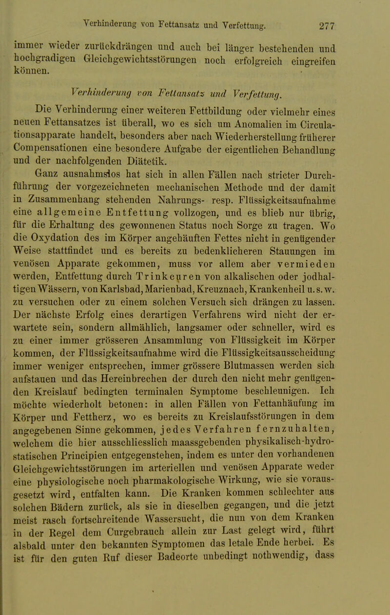 immer wieder zurückdrängen und auch bei länger bestehenden und hochgradigen Gleichgewichtsstörungen noch erfolgreich eingreifen können. Verhinderung von Fettansatz und Verfettung. Die Verhinderung einer weiteren Fettbildung oder vielmehr eines neuen Fettansatzes ist überall, wo es sich um Anomalien im Circula- tionsapparate handelt, besonders aber nach Wiederherstellung früherer Compensationen eine besondere Aufgabe der eigentlichen Behandlung und der nachfolgenden Diätetik. Ganz ausnahmslos hat sich in allen Fällen nach stricter Durch- führung der vorgezeichneten mechanischen Methode und der damit in Zusammenhang stehenden Nahrungs- resp. Flüssigkeitsaufnahme eine allgemeine Entfettung vollzogen, und es blieb nur übrig, für die Erhaltung des gewonnenen Status noch Sorge zu tragen. Wo die Oxydation des im Körper angehäuften Fettes nicht in genügender Weise stattfindet und es bereits zu bedenklicheren Stauungen im venösen Apparate gekommen, muss vor allem aber vermieden werden, Entfettung durch Trinkcuren von alkalischen oder jodhal- tigen Wässern, von Karlsbad, Marienbad, Kreuznach, Krankenheil u. s. w. zu versuchen oder zu einem solchen Versuch sich drängen zu lassen. Der nächste Erfolg eines derartigen Verfahrens wird nicht der er- wartete sein, sondern allmählich, langsamer oder schneller, wird es zu einer immer grösseren Ansammlung von Flüssigkeit im Körper kommen, der Flüssigkeitsaufnahme wird die Flüssigkeitsausscheidung immer weniger entsprechen, immer grössere Blutmassen werden sich aufstauen und das Hereinbrechen der durch den nicht mehr genügen- den Kreislauf bedingten terminalen Symptome beschleunigen. Ich möchte wiederholt betonen: in allen Fällen von Fettanhäufung im Körper und Fettherz, wo es bereits zu Kreislaufsstörungen in dem angegebenen Sinne gekommen, jedes Verfahren fernzuhalten, welchem die hier ausschliesslich maassgebenden physikalisch-hydro- statischen Principien entgegenstehen, indem es unter den vorhandenen Gleichgewichtsstörungen im arteriellen und venösen Apparate weder eine physiologische noch pharmakologische Wirkung, wie sie voraus- gesetzt wird, entfalten kann. Die Kranken kommen schlechter aus solchen Bädern zurück, als sie in dieselben gegangen, und die jetzt meist rasch fortschreitende Wassersucht, die nun von dem Kranken in der Regel dem Curgebrauch allein zur Last gelegt wird, führt alsbald unter den bekannten Symptomen das letale Ende herbei. Es ist für den guten Ruf dieser Badeorte unbedingt nothwendig, dass