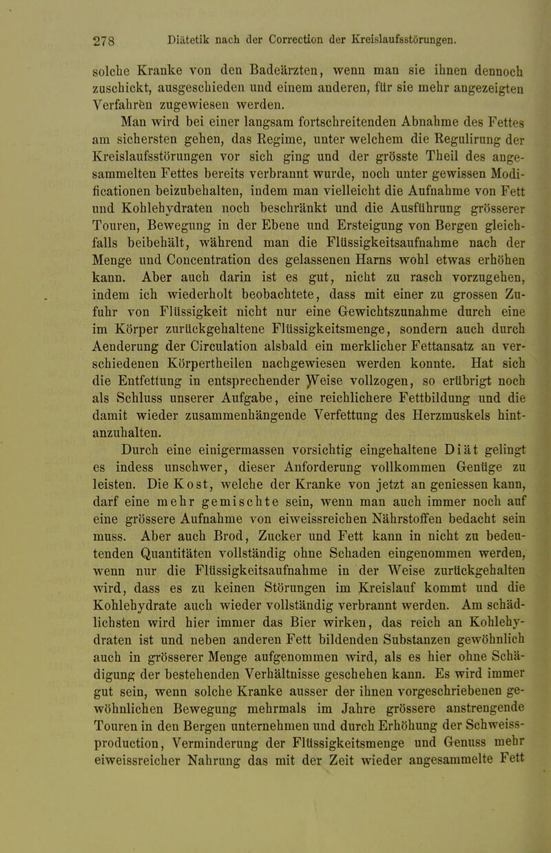 solche Kranke von den Badeärzten, wenn man sie ihnen dennoch zuschickt, ausgeschieden und einem anderen, für sie mehr angezeigten Verfahren zugewiesen werden. Man wird bei einer langsam fortschreitenden Abnahme des Fettes am sichersten gehen, das Regime, unter welchem die Regulirung der Kreislaufsstörungen vor sich ging und der grösste Theil des ange- sammelten Fettes bereits verbrannt wurde, noch unter gewissen Modi- ficationen beizubehalten, indem man vielleicht die Aufnahme von Fett und Kohlehydraten noch beschränkt und die Ausführung grösserer Touren, Bewegung in der Ebene und Ersteigung von Bergen gleich- falls beibehält, während man die Flüssigkeitsaufnahme nach der Menge und Concentration des gelassenen Harns wohl etwas erhöhen kann. Aber auch darin ist es gut, nicht zu rasch vorzugehen, indem ich wiederholt beobachtete, dass mit einer zu grossen Zu- fuhr von Flüssigkeit nicht nur eine Gewichtszunahme durch eine im Körper zurückgehaltene Flüssigkeitsmenge, sondern auch durch Aenderung der Circulation alsbald ein merklicher Fettansatz an ver- schiedenen Körpertheilen nachgewiesen werden konnte. Hat sich die Entfettung in entsprechender Weise vollzogen, so erübrigt noch als Schluss unserer Aufgabe, eine reichlichere Fettbildung und die damit wieder zusammenhängende Verfettung des Herzmuskels hint- anzuhalten. Durch eine einigermassen vorsichtig eingehaltene Diät gelingt es indess unschwer, dieser Anforderung vollkommen Genüge zu leisten. Die Kost, welche der Kranke von jetzt an gemessen kann, darf eine mehr gemischte sein, wenn man auch immer noch auf eine grössere Aufnahme von eiweissreichen Nährstoffen bedacht sein muss. Aber auch Brod, Zucker und Fett kann in nicht zu bedeu- tenden Quantitäten vollständig ohne Schaden eingenommen werden, wenn nur die Fltissigkeitsaufnahme in der Weise zurückgehalten wird, dass es zu keinen Störungen im Kreislauf kommt und die Kohlehydrate auch wieder vollständig verbrannt werden. Am schäd- lichsten wird hier immer das Bier wirken, das reich an Kohlehy- draten ist und neben anderen Fett bildenden Substanzen gewöhnlich auch in grösserer Menge aufgenommen wird, als es hier ohne Schä- digung der bestehenden Verhältnisse geschehen kann. Es wird immer gut sein, wenn solche Kranke ausser der ihnen vorgeschriebenen ge- wöhnlichen Bewegung mehrmals im Jahre grössere anstrengende Touren in den Bergen unternehmen und durch Erhöhung der Schweiss- production, Verminderung der Fltissigkeitsmenge und Genuss mehr eiweissreicher Nahrung das mit der Zeit wieder angesammelte Fett