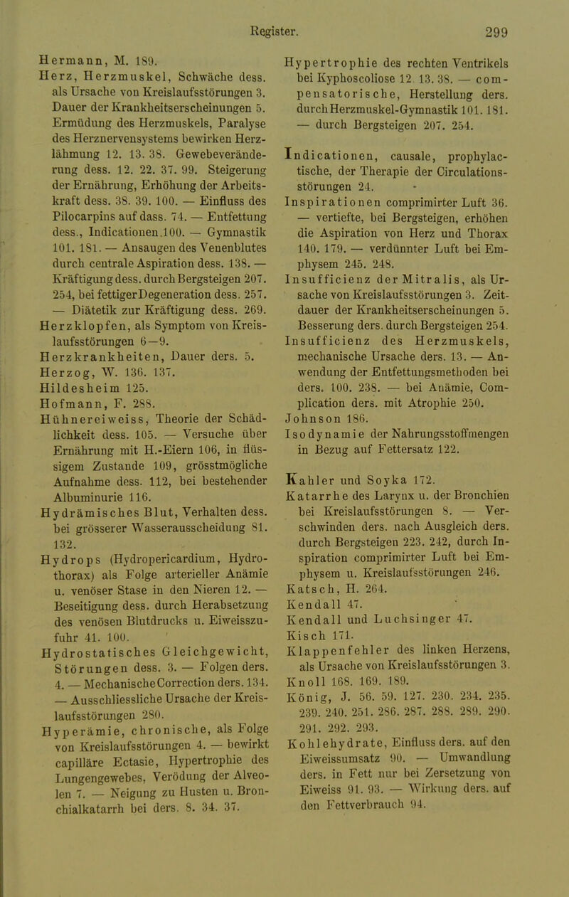 Hermann, M. 18'J. Herz, Herzmuskel, Schwäche dess. als Ursache von Kreislaufsstörungen 3. Dauer der Krankheitserscheinungen 5. Ermüdung des Herzmuskels, Paralyse des Herznervensystems bewirken Herz- lähmung 12. 13. 3S. Gewebeverände- rung dess. 12. 22. 37. 99. Steigerung der Ernährung, Erhöhung der Arbeits- kraft dess. 38. 39. 100. — Einfluss des Pilocarpins auf dass. 74. — Entfettung dess., Indicationen.100. — Gymnastik 101. 181. — Ansaugen des Venenblutes durch centrale Aspiration dess. 138. — Kräftigung dess. durch Bergsteigen 207. 254, bei fettigerDegeneration dess. 257. — Diätetik zur Kräftigung dess. 269. Herzklopfen, als Symptom von Kreis- laufsstörungen 6—9. Herzkrankheiten, Dauer ders. 5. Herzog, W. 136. 137. Hildesheim 125. Hofmann, F. 288. Hühnereiweiss, Theorie der Schäd- lichkeit dess. 105. — Versuche über Ernährung mit H.-Eiern 106, in flüs- sigem Zustande 109, grösstmögliche Aufnahme dess. 112, bei bestehender Albuminurie 116. Hydrämisches Blut, Verhalten dess. bei grösserer Wasserausscheidung 81. 132. Hydrops (Hydropericardium, Hydro- thorax) als Folge arterieller Anämie u. venöser Stase in den Nieren 12. — Beseitigung dess. durch Herabsetzung des venösen Blutdrucks u. Eiweisszu- fuhr 41. 100. Hydrostatisches Gleichgewicht, Störungen dess. 3.— Folgenders. 4. — Mechanische Correction ders. 134. — Ausschliessliche Ursache der Kreis- laufsstörungen 280. Hyperämie, chronische, als Folge von Kreislaufsstörungen 4. — bewirkt capilläre Ectasie, Hypertrophie des Lungengewebes, Verödung der Alveo- len 7, _ Neigung zu Husten u. Bron- chialkatarrh bei ders. 8. 34. 37. Hypertrophie des rechten Ventrikels bei Kyphoscoliose 12 13. 38. — com- pensatorische, Herstellung ders. durch Herzmuskel-Gymnastik 101. 181. — durch Bergsteigen 207. 254. Indicationen, causale, prophylac- tische, der Therapie der Circulations- störungen 24. Inspirationen comprimirter Luft 36. — vertiefte, bei Bergsteigen, erhöhen die Aspiration von Herz und Thorax 140. 179. — verdünnter Luft bei Em- physem 245. 248. Insufficienz der Mitralis, als Ur- sache von Kreislaufsstörungen 3. Zeit- dauer der Krankheitserscheinungen 5. Besserung ders. durch Bergsteigen 254. Insufficienz des Herzmuskels, mechanische Ursache ders. 13. — An- wendung der Entfettungsmetboden bei ders. 100. 238. — bei Anämie, Com- plication ders. mit Atrophie 250. Johnson 186. Isodynamie der Nahrungsstoffraengen in Bezug auf Fettersatz 122. Kahler und Soyka 172. Katarrhe des Larynx u. der Bronchien bei Kreislaufsstörungen 8. — Ver- schwinden ders. nach Ausgleich ders. durch Bergsteigen 223. 242, durch In- spiration comprimirter Luft bei Em- physem u. Kreislaufstörungen 246. Katsch, H. 264. Kendali 47. Kendall und Luchsinger 47. Kisch 171. Klappenfehler des linken Herzens, als Ursache von Kreislaufsstörungen 3. Knoll 168. 169. 189. König, J. 56. 59. 127. 230. 234. 235. 239. 240. 251. 286. 287. 288. 289. 290. 291. 292. 293. Kohlehydrate, Einfluss ders. auf den Eiweissumsatz 90. — Umwandlung ders. in Fett nur bei Zersetzung von Eiweiss 91. 93. — Wirkung ders. auf den Fettverbrauch 94.