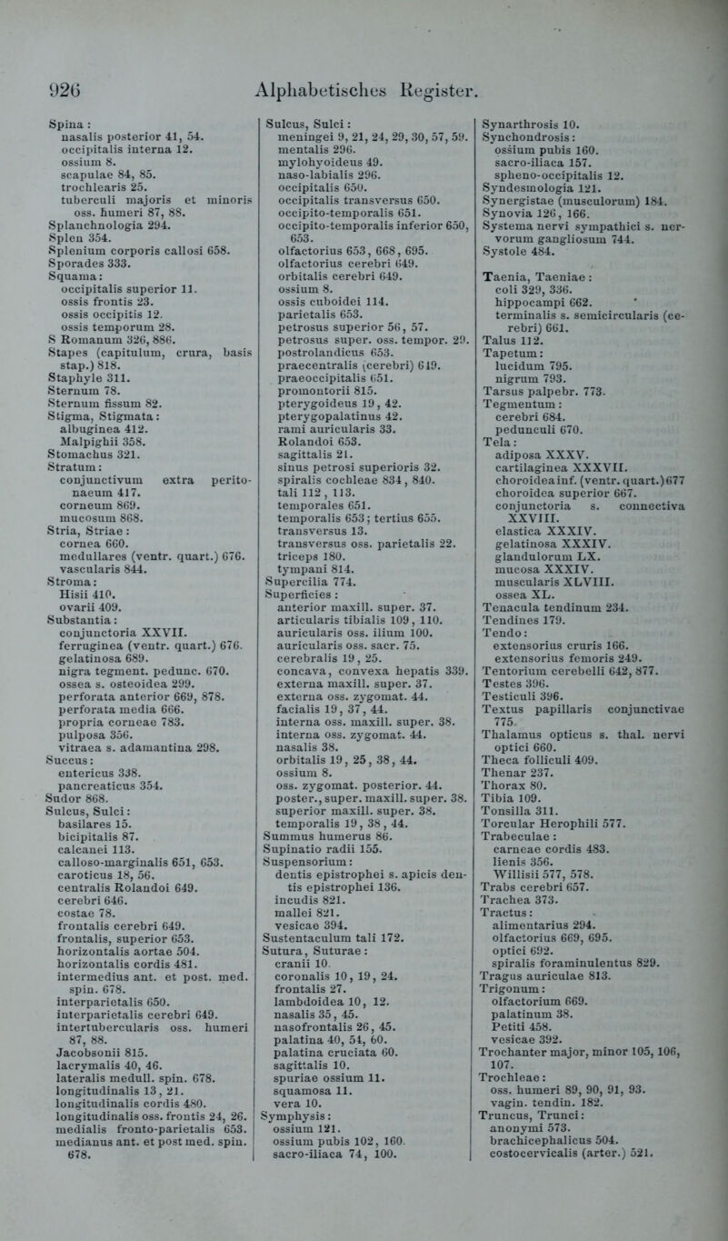 92ü Spina : nasalis posterior 41, 54. occipitalis interna 12. ossium 8. Scapulae 84, 85. trochlearis 25. tuberculi niajoris et iniuoris oss. humei’i 87, 88. Splanchnologia 294. Spien 354. Splenium corporis callosi 658. Sporades 333. Squama: occipitalis superior 11. ossis frontis 23. ossis occipitis 12. ossis temporum 28. S Romanum 326, 886. Stapes (capitulum, crura, basis stap.) 818. Staphyle 311. Sternum 78. Sternum fissum 82. Stigma, Stigmata: albuginea 412. Malpighii 358. Stomachus 321. Stratum: conjuuctivum extra perito- naeum 417. corneum 869. mucosum 868. Stria, Striae : cornea 660. medulläres (ventr. quart.) 676. vascularis 844. Stroma: Hisii 410. ovarii 409. Substantia: conjunctoria XXVII. ferruginea (ventr. quart.) 676. gelatinosa 689. nigra tegment. pedunc. 670. ossea s. osteoidea 299. perforata anterior 669, 878. perforata media 666. propria corneae 783. pulposa 356. vitraea s. adamantina 298. Succus: entericus 338. pancreaticus 354. Sudor 868. Sulcus, Sulci: basilares 15. bicipitalis 87. calcanei 113. calloso-marginalis 651, 653. caroticus 18, 56. centralis Rolandoi 649. cerebri646. costae 78. frontalis cerebri 649. frontalis, superior 653. horizontalis aortae 504. horizontalis cordis 481. intermedius ant. et post. med. spin. 678. interparietalis 650. iuterparietalis cerebri 649. intertubercularis oss. humeri 87, 88. Jacobsonii 815. lacrymalis 40, 46. lateralis medull. spin. 678. longitudinalis 13, 21. longitudinalis cordis 480. longitudinalis oss. frontis 24, 26. medialis fronto-parietalis 653. medianus ant. et post med. spin. 678. 1 Alphabetisches Register Sulcus, Sulci: meningei 9, 21, 24, 29, 30, 57, 59. mentalis 296. mylohyoideus 49. naso-labialis 296. occipitalis 650. occipitalis tx-ansversus 650. occipito-temporalis 651. occipito-temporalis inferior 650, 653. olfactorius 653, 668,695. olfactorius cerebri 649. orbitalis cerebri 649. ossium 8. ossis cuboidei 114. parietalis 653. petrosus superior 56, 57. petrosus super, oss. tempor. 29. postrolandicus 653. praecentralis (cerebri) 619. praeoccipitalis 651. promontorii 815. pterygoideus 19,42. pterygopalatinus 42. rami auricularis 33. Rolandoi 653. sagittalis 21. sinus petrosi superioris 32. spiralis cochleae 834,840. tali 112 , 113. temporales 651. temporalis 653; tertius 655. transversus 13. transversus oss. parietalis 22. triceps 180. tympani 814. Supercilia 774. Superficies : anterior maxill. super. 37. articularis tibialis 109, 110. auricularis oss. ilium 100. auricularis oss. sacr. 75. cerebralis 19, 25. concava, convexa hepatis 339. externa maxill. super. 37. externa oss. zygomat. 44. facialis 19, 37, 44. interna oss. maxill. super. 38. interna oss. zygomat. 44. nasalis 38. orbitalis 19, 25, 38, 44. ossium 8. oss. zygomat. posterior. 44. poster., super, maxill. super. 38. superior maxill. super. 38. temporalis 19, 38,44. Summus humerus 86. Supinatio radii 155. Suspensorium: dentis epistrophei s. apicis den- tis epistrophei 136. incudis 821. mallei 821. vesicae 394. Sustentaculum tali 172. Sutura, Suturae: cranii 10. coronalis 10, 19, 24. frontalis 27. lambdoidea 10, 12. nasalis 35, 45. nasofrontalis 26, 45. palatina 40, 54, 60. palatina cruciata 60. sagittalis 10. spuriae ossium 11. squamosa 11. vera 10. Symphysis: ossium 121. ossium pubis 102, 160. sacro-iliaca 74, 100. Synarthrosis 10. Synchondrosis: ossium pubis 160. sacro-iliaca 157. spheno-occipitalis 12. Syndesmologia 121. Synergistae (musculorum) 18-4. Synovia 126, 166. Systema nervi sympathici s. ncr- vorum gangliosum 744. Systole 484. Taenia, Taeniae: coli 329, 336. hippocampi 662. terminalis s. semicircularis (ce- rebri) 661. Talus 112. Tapetum: lucidum 795. nigrum 793. Tarsus palpebr. 773. Tegmentum: cerebri 684. pedunculi 670. Tela: adiposa XXXV. cartilaginea XXXVII. choroideainf. (ventr. quart.)677 choroidea superior 667. conjunctoria s. counectiva XXVIII. elastica XXXIV. gelatinosa XXXIV. glandulorum LX. mucosa XXXIV. muscularis XLVIII. ossea XL. Tenacula tendinum 234. Tendines 179. Tendo: extensorius cruris 166. extensorius femoris 249. Tentorium cerebelli 642, 877. Testes 396. Testiculi 396. Textus papillaris conjunctivae 775. Thalamus opticus s. thal. nervi optici 660. Theca folliculi 409. Thenar 237. Thorax 80. Tibia 109. Tonsilla 311. Torcular Herophili 577. Trabeculae : carneae cordis 483. lienis 356. Willisii 577, 578. Trabs cerebri 657. Trachea 373. Tractus: alimentarius 294. olfactorius 669, 695. optici 692. spiralis foraminulentus 829. Tragus auriculae 813. Trigonum: olfactorium 669. palatinum 38. Petiti 458. vesicae 392. Trochanter major, minor 105, 106, 107. Trochleae: oss. humeri 89, 90, 91, 93. vagin. tendin. 182. Truncus, Trunci: anonymi 573. brachicephalicus 504. costocervicalis (arter.) 521.